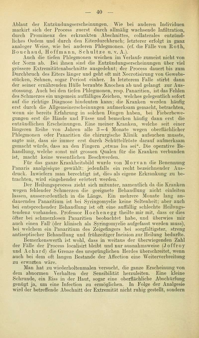 Ablaut der Entzündungserscheinungen. AVie bei anderen Individuen markirt sich der Process zuerst durch allmähg wachsende Infiltration, durch Prominenz des erkrankten Abschnittes, collaterales entzünd- liches Oedem und durch den Eiterdurchbruch: letzterer erfolgt in ganz analoger Weise, wie bei anderen Phlegmonen, (cf. die Fälle von Roth, Bouchaud, Hoffmann, Schnitze u. v. A.). Auch die tiefen Phlegmonen weichen im Verlaufe zumeist nicht von der Norm ab. Bei ihnen sind die Entzündungserscheinungen über viel grössere Extremitätenabschnitte ausgedehnt; der Process dauert bis zum Durchbruch des Eiters länger und geht oft mit Xecrotisirung von Gewebs- stücken, Sehnen, sogar Periost einher. In letzterem Falle stirbt dann der seiner ernährenden Hülle beraubte Knochen ab und gelangt zur Aus- stossung. Auch bei den tiefen Phlegmonen, resp. Panaritien, ist das Fehlen des Schmerzes ein ungemein auffälliges Zeichen, welches gelegentlich sofort auf die richtige Diagnose hindeuten kann; die Kranken werden häufig erst durch die Allgemeinerscheinungen aufmerksam gemacht, betrachten, wenn sie bereits Erfahrung in solchen Dingen haben, bei Fieberbewe- gungen erst die Hände und Füsse und bemerken häufig dann erst die entzündlichen Erscheinungen. Eine meiner Kranken, welche seit einer längeren Pieihe von Jahren alle 3—4 Monate wegen oberflächlicher Phlegmonen oder Panaritien die chirurgische Klinik aufsuchen musste, sagte mir, dass sie immer erst durch Schüttelfröste darauf aufmerksam gemacht würde, dass an den Fingern „etwas los sei. Die operative Be- handlung, welche sonst mit grossen Qualen für die Kranken verbunden ist, macht keine wesentlichen Beschwerden. Für das ganze Krankheitsbild wurde von Morvan die Benennung Panaris analgesique gewählt: jedenfalls ein recht bezeichnender Aus- druck. Inwiefern man berechtigt ist, dies als eigene Erkrankung zu be- trachten, wird eingehender erörtert werden.' Der Heilungsprocess zieht sich mitunter, namentlich da die Kranken wegen fehlender Schmerzen die geeignete Behandlung nicht einleiten lassen, ausserordentlich in die Länge. Ein mehrere Monate lang an- dauerndes Panaritium ist bei Syringomyelie keine Seltenheit; aber auch bei entsprechender Behandlung ist oft eine auffällig schlechte Heilungs- tendenz vorhanden. Professor Hochenegg theilte mir mit, dass er dies öfter bei schmerzlosen Panaritien beobachtet habe, und überwies mir auch einen FaU' (der klinisch als Syringomyelie aufgefasst werden muss), bei welchem ein Panaritium des Zeigefingers bei sorgfältigster, streng antiseptischer Behandlung und frühzeitiger Incision zur Heilung bedurfte. Bemerkenswerth ist wohl, dass in weitaus der über^viegenden Zahl der Fälle der Process localisirt bleibt und nur ausnahmsweise (Joffroy und Achard) die Grenze des ursprünglichen Herdes überschreitet, wenn auch bei dem oft langen Bestände der Affection eine Weiterverbreitung zu erwarten wäre. Man hat zu wiederholtenmalen versucht, die ganze Erscheinung von dem abnormen Verhalten der Sensibilität herzuleiten. Eine kleine Schrunde, ein Piiss in der Haut, sogar eine oberflächliche Abschürfung genügt ja, um eine Infection zu ermöglichen. In Folge der Analgesie wird der betreffende Abschnitt der Extremität nicht ruhig gestellt, sondern