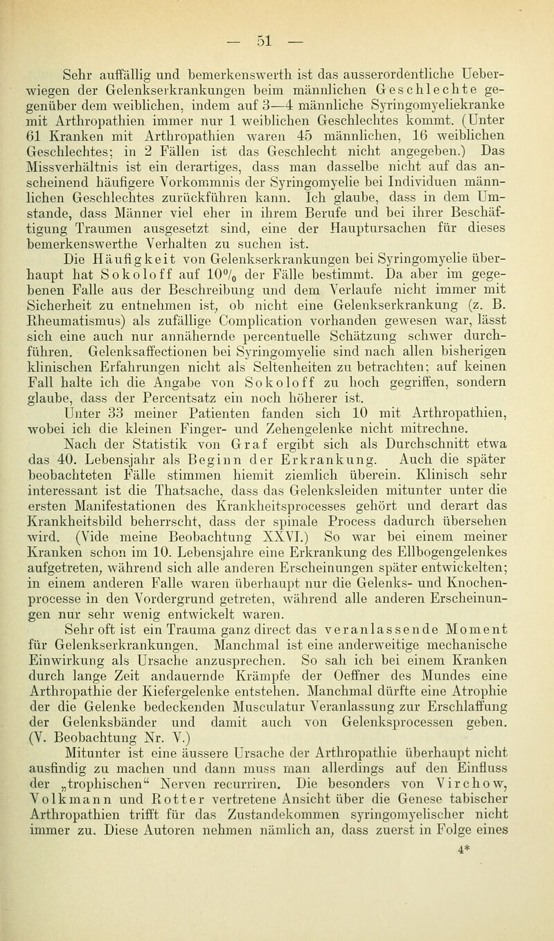 Sehr auffällig und bemerkenswerth ist das ausserordentliche Ueber- wiegen der Gelenkserkrankungen beim männlichen Geschlechte ge- genüber dem weiblichen, indem auf 3—4 männliche Syringomyeliekranke mit Arthropathien immer nur 1 weiblichen Geschlechtes kommt. (Unter 61 Kranken mit Arthropathien waren 45 männlichen, 16 weiblichen Geschlechtes; in 2 Fällen ist das Geschlecht nicht angegeben.) Das Miss Verhältnis ist ein derartiges, dass man dasselbe nicht auf das an- scheinend häufigere Vorkommnis der Syringomyelie bei Individuen männ- lichen Geschlechtes zurückführen kann. Ich glaube, dass in dem Um- stände, dass Männer viel eher in ihrem Berufe und bei ihrer Beschäf- tigung Traumen ausgesetzt sind; eine der Hauptursachen für dieses bemerkenswerthe Verhalten zu suchen ist. Die Häufigkeit von Gelenkserkrankungen bei Syringomyelie über- haupt hat Sokoloff auf 10% der Fälle bestimmt. Da aber im gege- benen Falle aus der Beschreibung und dem Verlaufe nicht immer mit Sicherheit zu entnehmen ist; ob nicht eine Gelenkserkrankung (z. B. Rheumatismus) als zufällige Complication vorhanden gewesen war, lässt sich eine auch nur annähernde percentuelle Schätzung schwer durch- führen, Gelenksaffectionen bei Syringomyelie sind nach allen bisherigen klinischen Erfahrungen nicht als Seltenheiten zu betrachten; auf keinen Fall halte ich die Angabe von Sokoloff zu hoch gegriffen, sondern glaube, dass der Percentsatz ein noch höherer ist. Unter 33 meiner Patienten fanden sich 10 mit Arthropathien, wobei ich die kleinen Finger- und Zehengelenke nicht mitrechne. Nach der Statistik von Graf ergibt sich als Durchschnitt etwa das 40, Lebensjahr als Beginn der Erkrankung. Auch die später beobachteten B^älle stimmen hiemit ziemlich überein. Klinisch sehr interessant ist die Thatsache, dass das Gelenksleiden mitunter unter die ersten Manifestationen des Krankheitsprocesses gehört und derart das Krankheitsbild beherrscht, dass der spinale Process dadurch übersehen wird. (Vide meine Beobachtung XXVI,) So war bei einem meiner Kranken schon im 10. Lebensjahre eine Erkrankung des Ellbogengelenkes aufgetreten; während sich alle anderen Erscheinungen später entwickelten; in einem anderen Falle waren überhaupt nur die Gelenks- und Knochen- processe in den Vordergrund getreten, während alle anderen Erscheinun- gen nur sehr wenig entwickelt waren. Sehr oft ist ein Trauma ganz direct das veranlassende Moment für Gelenkserkrankungen. Manchmal ist eine anderweitige mechanische Einwirkung als Ursache anzusprechen. So sah ich bei einem Kranken durch lange Zeit andauernde Krämpfe der Oeffner des Mundes eine Arthropathie der Kiefergelenke entstehen. Manchmal dürfte eine Atrophie der die Gelenke bedeckenden Musculatur Veranlassung zur Erschlaffung der Gelenksbänder und damit auch von Gelenksprocessen geben. (V. Beobachtung Nr. V.) Mitunter ist eine äussere Ursache der Arthropathie überhaupt nicht ausfindig zu machen und dann muss man allerdings auf den Einfluss der „trophischen Nerven recurriren. Die besonders von Virchow, Volkmann und Rotter vertretene Ansicht über die Genese tabischer Arthropathien trifft für das Zustandekommen syringomyelischer nicht immer zu. Diese Autoren nehmen nämlich aU; dass zuerst in Folge eines 4*