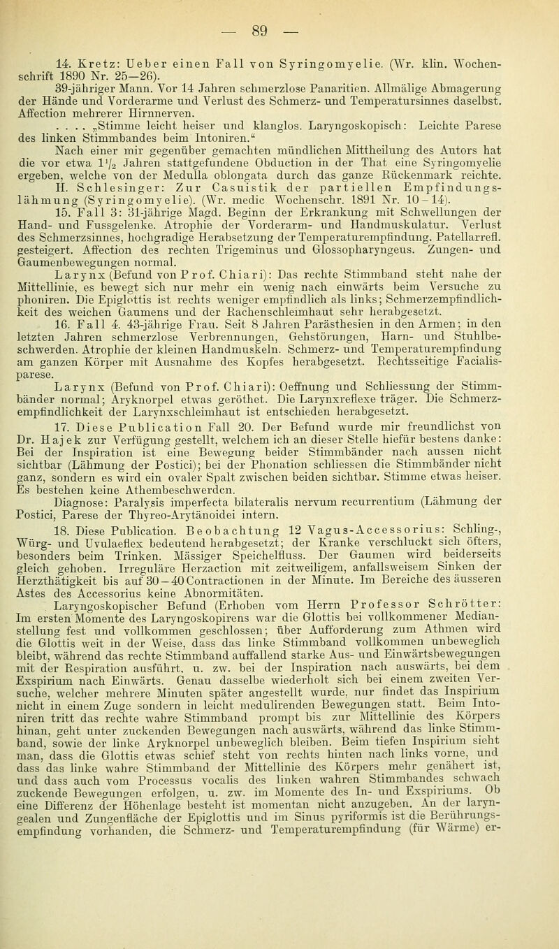 14. Kretz: üeber einen Fall von Syringomyelie. (Wr. klin. Wochen- schrift 1890 Nr. 25-26). 39-jähriger Mann. Vor 14 Jahren schmerzlose Panaritien. Allmälige Abmagerung der Hände und Vorderarme und Verlust des Schmerz- und Temperatursinnes daselbst. Affection mehrerer Hirnnerven. .... „Stimme leicht heiser und klanglos. Laryngoskopisch: Leichte Parese des linken Stimmbandes beim Intoniren. Nach einer mir gegenüber gemachten mündlichen Mittheilung des Autors hat die vor etwa I72 Jahren stattgefundene Obduction in der That eine Syringomyelie ergeben, welche von der Medulla oblongata durch das ganze Päickenmark reichte. H. Schlesinger: Zur Casuistik der partiellen Empfindungs- lähmung (Syringomyelie). (Wr. medic Wochenschr. 1891 Nr. 10-14). 15. Fall 3: 31-jährige Magd. Beginn der Erkrankung mit Schwellungen der Hand- und Fussgelenke. Atrophie der Vorderarm- und Handmuskulatur. Verlust des Schmerzsinnes, hochgradige Herabsetzung der Temperaturempfindung. Patellarrefl. gesteigert. Affection des rechten Trigeminus und Glossopharyngeus. Zungen- und Gaumenbewegungen normal. Larynx (Befund von Prof. Chiari): Das rechte Stimmband steht nahe der Mittellinie, es bewegt sich nur mehr ein wenig nach einwärts beim Versuche zu phoniren. Die Epiglottis ist rechts weniger empfindlich als links; Schmerzempfindlich- keit des weichen Gaumens und der Rachenschleimhaut sehr herabgesetzt. 16. Fall 4. 43-jährige Frau. Seit 8 Jahren Parästhesien in den Armen; in den letzten Jahren schmerzlose Verbrennungen, Gehstörungen, Harn- und Stuhlbe- schwerden. Atrophie der kleinen Handmuskeln. Schmerz- und Temperaturempfindung am ganzen Körper mit Ausnahme des Kopfes herabgesetzt. Ptechtsseitige Facialis- parese. Larynx (Befund von Prof. Chiari): Oeffnung und Schliessung der Stimm- bänder normal; Aryknorpel etwas geröthet. Die Larynxreflexe träger. Die Schmerz- empfindlichkeit der Larynxschleimhaut ist entschieden herabgesetzt. 17. Diese Publication Fall 20. Der Befund wurde mir freundlichst von Dr. Haj ek zur Verfügung gestellt, welchem ich an dieser Stelle hiefür bestens danke: Bei der Inspiration ist eine Bewegung beider Stimmbänder nach aussen nicht sichtbar (Lähmung der Postici); bei der Phonation schliessen die Stimmbänder nicht ganz, sondern es wird ein ovaler Spalt zwischen beiden sichtbar. Stimme etwas heiser. Es bestehen keine Athembeschwerdcn. Diagnose: Paralysis imperfecta bilateralis nervum recurrentium (Lähmung der Postici, Parese der Thyreo-Arytänoidei intern. 18. Diese Publication. Beobachtung 12 Vagus-Accessorius:_ Schling-, Würg- und üvulaeflex bedeutend herabgesetzt; der Kranke verschluckt sich öfters, besonders beim Trinken. Massiger Speichelfluss. Der Gaumen wird beiderseits gleich gehoben. Irreguläre Herzaction mit zeitweiligem, anfallsweisem Sinken der Herzthätigkeit bis auf 30-40 Contractionen in der Minute. Im Bereiche des äusseren Astes des Accessorius keine Abnormitäten. Laryngoskopischer Befund (Erhoben vom Herrn Professor Schrötter: Im ersten Momente des Laryngoskopirens war die Glottis bei vollkommener Median- stellung fest und vollkommen geschlossen; über Aufforderung zum Athmen wird die Glottis weit in der Weise, dass das linke Stimmband vollkommen unbeweglich bleibt, während das rechte Stimmband auffallend starke Aus- und Einwärtsbewegungen mit der Respiration ausführt, u. zw. bei der Inspiration nach auswärts, bei dem Exspirium nach Einwärts. Genau dasselbe wiederholt sich bei einem zweiten Ver- suche, welcher mehrere Minuten später angestellt wurde, nur findet das Inspirium nicht in einem Zuge sondern in leicht medulirenden Bewegungen statt. Beim Into- niren tritt das rechte wahre Stimmband prompt bis zur Mittellinie des Körpers hinan, geht unter zuckenden Bewegungen nach auswärts, während das linke Stimm- band, sowie der linke Aryknorpel unbeweglich bleiben. Beim tiefen Inspirium sieht man, dass die Glottis etwas schief steht von rechts hinten nach links vorne, und dass das linke wahre Stimmband der Mittellinie des Körpers mehr genähert ist, und dass auch vom Processus vocalis des linken wahren Stimmbandes schwach zuckende Bewegungen erfolgen, u. zw. im Momente des In- und Exspiriums. Ob eine Differenz der Höhenlage besteht ist momentan nicht anzugeben. An der laryn- gealen und Zungenfläche der Epiglottis und im Sinus pyriformis ist die Berührungs- empfindung vorhanden, die Schmerz- und Temperaturempfindung (für Wärme) er-