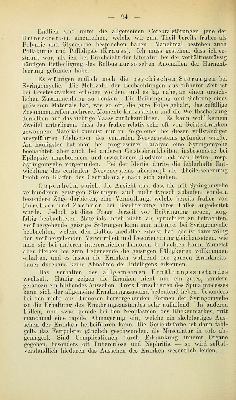 Endlich sind unter die allgemeinen Cerebralstörungen jene der Urinsecretion einzureihen, welche wir zum Theil bereits früher als Polyurie und Glycosurie besprochen haben. Manchmal bestehen auch Pollakiurie und Pollidipsie (Krauss). Ich muss gestehen, dass ich er- staunt war, als ich bei Durchsicht der Literatur bei der verhältnismässig häufigen Betheiligung des Bulbus nur so selten Anomalien der Harnent- leerung gefunden habe. Es erübrigen endlich noch die psychischen Störungen bei Syringomyelie. Die Mehrzahl der Beobachtungen aus früherer Zeit ist bei Geisteskranken erhoben worden, und es lag nahe, an einen ursäch- lichen Zusammenhang zu denken. Die Beibringung und Sichtung eines grösseren Materials hat, wie so oft, die gute Folge gehabt, das zufällige Zusammentreffen mehrerer Momente klarzustellen und die Werthschätzung derselben auf das richtige Maass zurückzuführen. Es kann wohl keinem Zweifel unterliegen, dass das früher relativ sehr oft von Geisteskranken gewonnene Material zumeist nur in Folge einer bei diesen vollständiger ausgeführten Obduction des centralen Nervensystems gefunden wurde. Am häufigsten hat man bei progressiver Paralyse eine Syringomyelie beobachtet, aber auch bei anderen Geisteskrankheiten, insbesondere bei Epilepsie, angeborenem und erworbenem Blödsinn hat man Hydro-, resp. Syringomyelie vorgefunden. Bei der Idiotie dürfte die fehlerhafte Ent- wicklung des centralen Nervensystems überhaupt als Theilerscheinung leicht ein Klaffen des Centralcanals nach sich ziehen. Oppenheim spricht die Ansicht aus, dass die mit Syringomyelie verbundenen geistigen Störungen auch nicht typisch ablaufen, sondern besondere Züge darbieten, eine Vermuthung, welche bereits früher von Fürstner und Zachner bei Beschreibung ihres Falles angedeutet wurde. Jedoch ist diese Frage derzeit vor Beibringung neuen, sorg- fältig beobachteten Materials noch nicht als spruchreif zu betrachten. Vorübergehende geistige Störungen kann man mitunter bei Syringomyelie beobachten, welche den Bulbus medullae erfasst hat. Sie ist dann völlig der vorübergehenden Verwirrtheit und Desorientirung gleichzusetzen, wie man sie bei anderen intercraniellen Tumoren beobachten kann. Zumeist aber bleiben bis zum Lebensende die geistigen Fähigkeiten vollkommen erhalten, und es lassen die Kranken während der ganzen Krankheits- dauer durchaus keine Abnahme der Intelligenz erkennen. Das Verhalten des allgemeinen Ernährungszustandes wechselt. Häufig zeigen die Kranken nicht nur ein gutes, sondern geradezu ein blühendes Aussehen. Trotz Fortschreiten des Spinalprocesses kann sich der allgemeine Ernährungszustand bedeutend heben; besonders bei den nicht aus Tumoren hervorgehenden Formen der Syringomyelie ist die Erhaltung des Ernährungszustandes sehr auffallend. In anderen Fällen, und zwar gerade bei den Neoplasmen des Rückenmarkes, tritt manchmal eine rapide Abmagerung ein, welche ein skeletartiges Aus- sehen der Kranken herbeiführen kann. Die Gesichtsfarbe ist dann fahl- gelb, das Fettpolster gänzlich geschwunden, die Musculatur in toto ab- gemagert. Sind Complicationen durch Erkrankung innerer Organe gegeben, besonders oft Tuberculose und Nephritis, — so wird selbst- verständlich hiedurch das Aussehen des Kranken wesentlich leiden.