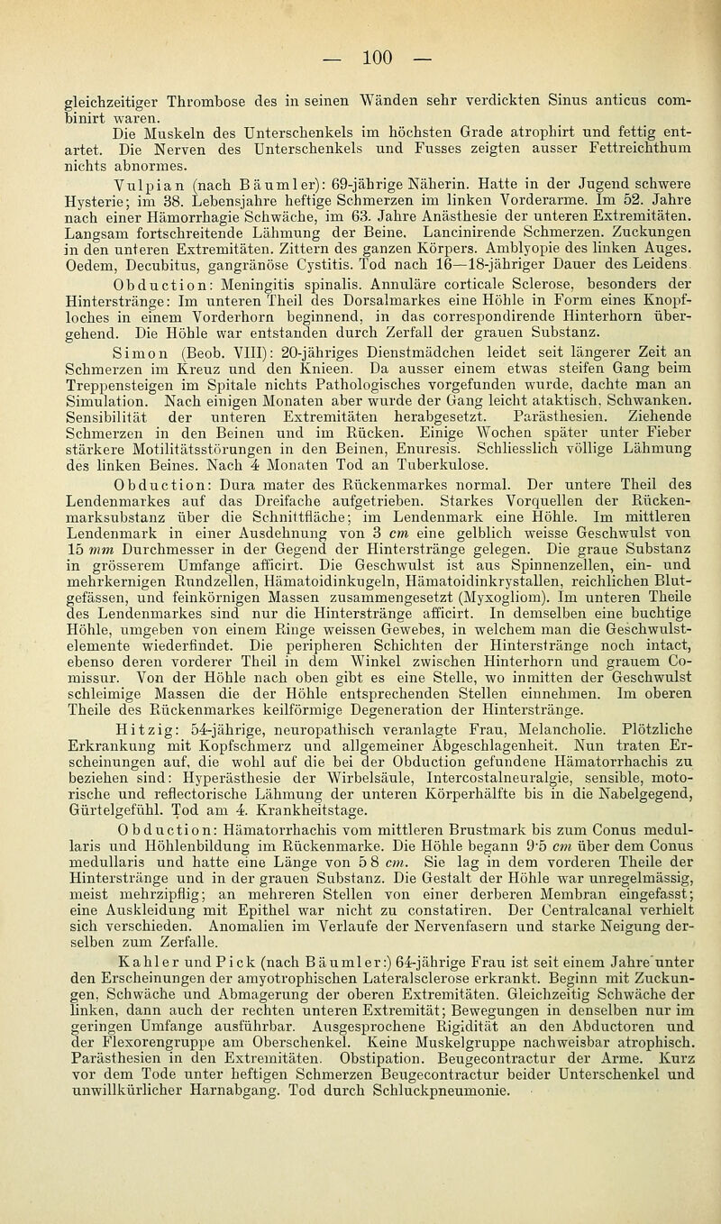 gleichzeitiger Thrombose des in seinen Wänden sehr verdickten Sinus anticus Com- bi nirt waren. Die Muskeln des Unterschenkels im höchsten Grade atrophirt und fettig ent- artet. Die Nerven des Unterschenkels und Fusses zeigten ausser Fettreichthum nichts abnormes. Vulpian (nach Bäumler): 69-jährige Näherin. Hatte in der Jugend schwere Hysterie; im 38. Lebensjahre heftige Schmerzen im linken Vorderarme. Im 52. Jahre nach einer Hämorrhagie Schwäche, im 63. Jahre Anästhesie der unteren Extremitäten. Langsam fortschreitende Lähmung der Beine. Lancinirende Schmerzen. Zuckungen in den unteren Extremitäten. Zittern des ganzen Körpers. Amblyopie des linken Auges. Oedem, Decubitus, gangränöse Cystitis. Tod nach 16—18-jähriger Dauer des Leidens. Obduction: Meningitis spinalis. Annuläre corticale Sclerose, besonders der Hinterstränge: Im unteren Theil des Dorsalmarkes eine Höhle in Form eines Knopf- loches in einem Vorderhorn beginnend, in das correspondirende Hinterhorn über- gehend. Die Höhle war entstanden durch Zerfall der grauen Substanz. Simon (Beob. VllI): 20-jähriges Dienstmädchen leidet seit längerer Zeit an Schmerzen im Kreuz und den Knieen. Da ausser einem etwas steifen Gang beim Treppensteigen im Spitale nichts Pathologisches vorgefunden wurde, dachte man an Simulation. Nach einigen Monaten aber wurde der Gang leicht ataktisch, Schwanken. Sensibilität der unteren Extremitäten herabgesetzt. Parästhesien. Ziehende Schmerzen in den Beinen und im Rücken. Einige Wochen später unter Fieber stärkere Motilitätsstörungen in den Beinen, Enuresis. Schliesslich völlige Lähmung des linken Beines. Nach 4 Monaten Tod an Tuberkulose. Obduction: Dura mater des Rückenmarkes normal. Der untere Theil des Lendenmarkes auf das Dreifache aufgetrieben. Starkes Vorquellen der Rücken- marksubstanz über die Schnittfläche; im Lendenmark eine Höhle. Im mittleren Lendenmark in einer Ausdehnung von 3 cm eine gelblich weisse Geschwulst von 15 mm Durchmesser in der Gegend der Hinterstränge gelegen. Die graue Substanz in grösserem Umfange afficirt. Die Geschwulst ist aus Spinnenzellen, ein- und mehrkernigen Rundzellen, Hämatoidinkugeln, Hämatoidinkrystallen, reichlichen Blut- gefässen, und feinkörnigen Massen zusammengesetzt (Myxogliom). Im unteren Theile des Lendenmarkes sind nur die Hinterstränge afficirt. In demselben eine buchtige Höhle, umgeben von einem Ringe weissen Gewebes, in welchem man die Geschwulst- elemente wiederfindet. Die peripheren Schichten der Hinterstränge noch intact, ebenso deren vorderer Theil in dem Winkel zwischen Hinterhorn und grauem Co- missur. Von der Höhle nach oben gibt es eine Stelle, wo inmitten der Geschwulst schleimige Massen die der Höhle entsprechenden Stellen einnehmen. Im oberen Theile des Rückenmarkes keilförmige Degeneration der Hinterstränge. Hitzig: 54-jährige, neuropathisch veranlagte Frau, Melancholie. Plötzliche Erkrankung mit Kopfschmerz und allgemeiner Abgeschlagenheit. Nun traten Er- scheinungen auf, die wohl auf die bei der Obduction gefundene Hämatorrhachis zu beziehen sind: Hyperästhesie der Wirbelsäule, Intercostalneuralgie, sensible, moto- rische und reflectorische Lähmung der unteren Körperhälfte bis in die Nabelgegend, Gürtelgefühl. Tod am 4. Krankheitstage. Obduction: Hämatorrhachis vom mittleren Brustmark bis zum Conus medul- laris und Höhlenbildung im Rückenmarke. Die Höhle begann 9'5 cm über dem Conus medullaris und hatte eine Länge von 5 8 cm. Sie lag in dem vorderen Theile der Hinterstränge und in der grauen Substanz. Die Gestalt der Höhle war unregelmässig, meist mehrzipflig; an mehreren Stellen von einer derberen Membran eingefasst; eine Auskleidung mit Epithel war nicht zu constatiren. Der Centralcanal verhielt sich verschieden. Anomalien im Verlaufe der Nervenfasern und starke Neigung der- selben zum Zerfalle. Kahler und Pick (nach Bäumler:) 64-jährige Frau ist seit einem Jahre'unter den Erscheinungen der amyotrophischen Lateralsclerose erkrankt. Beginn mit Zuckun- gen, Schwäche und Abmagerung der oberen Extremitäten. Gleichzeitig Schwäche der linken, dann auch der rechten unteren Extremität; Bewegungen in denselben nur im geringen Umfange ausführbar. Ausgesprochene Rigidität an den Abductoren und der Flexorengruppe am Oberschenkel. Keine Muskelgruppe nachweisbar atrophisch. Parästhesien in den Extremitäten. Obstipation. Beugecontractur der Arme. Kurz vor dem Tode unter heftigen Schmerzen Beugecontractur beider Unterschenkel und unwillkürlicher Harnabgang. Tod durch Schluckpneumonie.