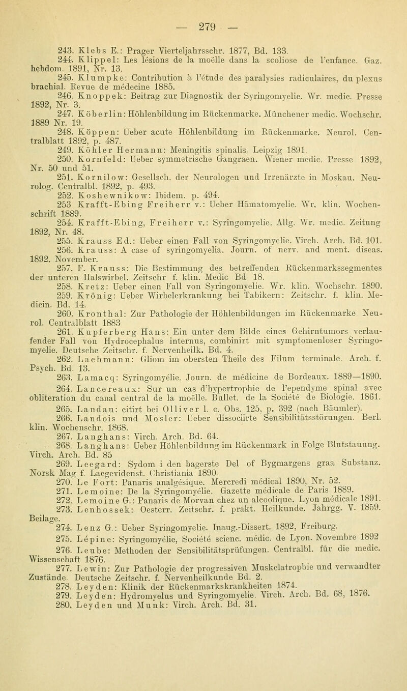 243. Klebs E.: Prager Vierteljalirsschr. 1877, Bd. 133. 244 Klippel: Les lesions de la moelle dans la scoliose de l'enfance. Gaz. hebdom. 1891, Nr. 13. 245. Klumpke: Contribution ä l'etude des paralysies radiculaires, du plexus brachial. Revue de medecine 1885. 246. Knoppek: Beitrag zur Diagnostik der Syringomyelie. Wr. medic. Presse 1892, Nr. 3. 247. Köberlin: Höhlenbildung im Piiickenmarke. Münchener medic. Wochschr. 1889 Nr. 19. 248. Koppen: üeber acute Höhlenbildung im Puückenmarke. Neurol. Cen- tralblatt 1892, p. 487. 249. Köhler Hermann: Meningitis spinalis. Leipzig 1891. 250. Kornfeld: üeber symmetrische Gangraen. Wiener medic. Presse 1892, Nr. 50 und 51. 251. Kornilow: Gesellsch. der Neurologen und Irrenärzte in Moskau. Neu- rolog. Centralbl. 1892, p. 493. 252. Koshewnikow: Ibidem, p. 494. 253 Krafft-Ebing Freiherr v.: üeber Hämatomyelie. Wr. klin. Wochen- schrift 1889. 254. Krafft-Ebing, Freiherr v.: Syringomyelie. AUg. Wr. medic. Zeitung 1892, Nr. 48. 255. Krauss Ed.: üeber einen Fall von Syringomyelie. Virch. Arch. Bd. 101. 256. Krauss: A case of syringomyelia. Journ. of nerv, and ment. diseas. 1892. November. 257. F. Krauss: Die Bestimmung des betreffenden Eückenmarkssegmentes der unteren Halswirbel. Zeitschr f. klin. Medic Bd 18. 258. Kretz: üeber einen Fall von Syringomyelie. Wr. klin. Wochschr. 1890. 259. Krön ig: üeber Wirbelerkrankung bei Tabikern: Zeitschr. f. klin. Me- dicin. Bd. 14. 260. Kronthal: Zur Pathologie der Höhlenbildungen im Pbückenmarke Neu- rol. Centralblatt 1883 261. Kupferberg Hans: Ein unter dem Bilde eines Gehirntumors verlau- fender Fall von Hydrocephalus internus, combinirt mit symptomenloser Syringo- myelie. Deutsche Zeitschr. f. Nervenheilk. Bd. 4. 262. Lach mann: Gliom im obersten Theile des Filum terminale. Arch. f. Psych. Bd. 13. 263. Lamacq: Syringomyelie. Journ. de medicine de Bordeaux. 1889—1890. 264. Lancereaux: Sur un cas d'hypertrophie de l'ependyme spinal avec obliteration du canal central de la moelle. Ballet, de la Societe de Biologie. 1861. 265. Landau: citirt bei Olliver 1. c. Obs. 125, p. 392 (nach Bäumler). 266. Landois und Mo sier: üeber dissociirte Sensibilitätsstörangen. Berl. khn. Wochenschr. 1868. 267. Langhans: Virch. Arch. Bd. 64. 268. Langhans: üeber Höhlenbildung im Rückenmark in Folge Blutstauung. Virch. Arch. Bd. 85 269. Leegard: Sydom i den hagerste Del of Bygmargens graa Substanz. Norsk Mag f. Laegevidenst. Christiania 1890. 270. Le Fort: Panaris analgesique. Mercredi medical 1890, Nr. 52. 271. Lemoine: De la Syringomyelie. Gazette medicale de Paris 1889. 272. Lemoine G.: Panaris de Morvan chez un alcoohque. Lyon medicale 1891. 273. Lenhossek: Oesterr. Zeitschr. f. prakt. Heilkunde. Jahrgg. V. 1859. Beilage. 274. Lenz G.: üeber Syringomyelie. Inaug.-Dissert. 1892, Freiburg. 275. Lepine: Syringomyelie, Societe scienc. medic. de Lyon. Novembre 1892 276. Leube: Methoden der Sensibilitätsprüfangen. Centralbl. für die medic. Wissenschaft 1876. 277. Lewin: Zur Pathologie der progressiven Muskelatropbie und verwandter Zustände. Deutsche Zeitschr. f. Nervenheilkunde Bd. 2. 278. Leyden: Klinik der Rückenmarkskrankheiten 1874. 279. Leyden: Hydromyelus und Syringomyelie. Virch. Arch. Bd. 68, 18/6. 280. Leyden und Munk: Virch. Arch. Bd. 31.