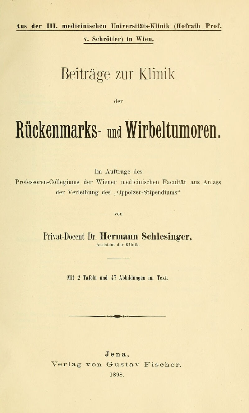 Aus der III. medieinischen Uniyersitäts-Klinik (Hofrath Prof. T. Schrötter) in Wien. Beiträge zur Klinik der Rückenmarks- md Wirbeltumoren. Im Auftrage des Professoren-Collegiums der Wiener medieinischen Facultät aus Anlass der Verleihung des ,,Oppolzer-Stipendiums Privat-Docent Dr. Heriiianii Schlesinger, Assistent der Klinik. Mit 2 Tafeln und 47 Abbildungen im Text. Jena, Verlag -von Gu.stav Fischer. 1898.