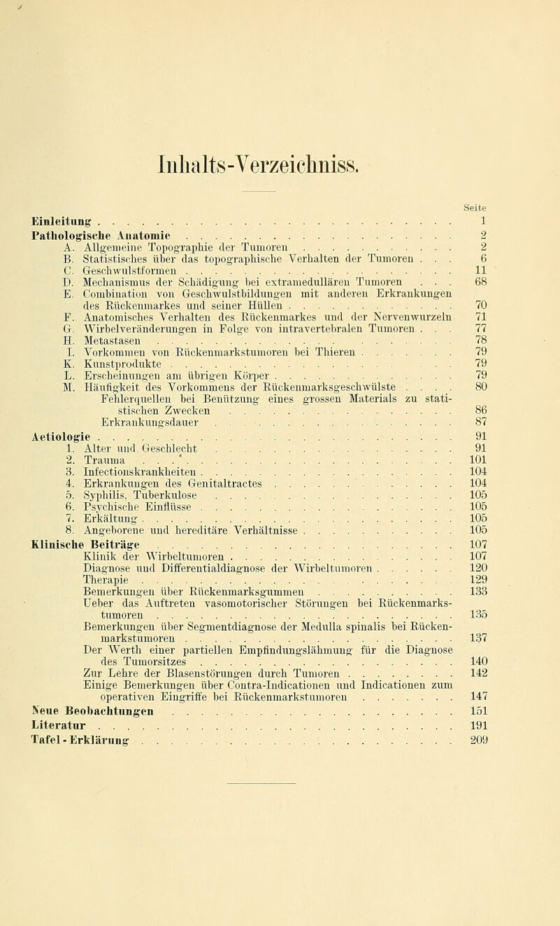 Inhalts - Verzeichiiiss. Seite Einleitung 1 Patliologische Anatomie 2 A. AUgeiueiue Topographie der Tumoren 2 B. Statistisches über das topographische Verhalten der Tumoren ... 6 C. Geschwul.stformeu 11 D. Mechanismus der Schädigung lici i'xtramedulläreu Tumoren ... 68 E. Combiuatiou von Geschwulstliilduugeu mit anderen Erkrankungen des Rückenmarkes und seiner HüUcn 70 F. Anatomisches Verhalten des Rückenmarkes und der Nerven wurzeln 71 G. Wirbelveränderungen in Folge von intravertebralen Tumoren ... 77 H. Metastasen  78 I. Vorkommen von Rückenmarkstumoren bei Thieren 79 K. Kunstprodukte ... 79 L. Erscheinungen am übrigen Körper 79 M. Häufigkeit des Vorkommens der Rückenmarksgeschwülste .... 80 Fehlerquellen bei Benützung eines grossen Materials zu stati- stischen Zwecken 86 Erkrankungsdauer 87 Aetiologie 91 1. Alter und Geschlecht 91 2. Trauma ... 101 3. Infectionskrankheiten 104 4. Erkrankungen des Genitaltractes 104 5. Syphilid. Tuberkulose 105 6. Psychisihr Einttüsse 105 7. Erkältung 105 8. Angeborene und hereditäre Verhältnisse 105 Klinische Beiträge 107 Klinik der Wirbeltumoreu 107 Diagnose und Differentialdiagnose der Wirbeltumoren 120 Therapie 129 Bemerkungen über Rückenmarksgummen 133 Ueber das Auftreten vasomotorischer Störungen bei Rückenmarks- tumoren 135 Bemerkungen über Segmentdiagnose der MeduUa spinalis bei Rücken- mai'kstumoren 137 Der Werth einer partiellen Empflndungslähmung für die Diagnose des Tumorsitzes 140 Zur Lehre der Blasenstörungen durch Tumoren 142 Einige Bemerkungen über Contra-Indicationen und Indicationen zum operativen Eingriffe bei Rückenmarkstumoren 147 Neue Beobachtungen 151 Literatur 191 Tafel-Erklärung 209