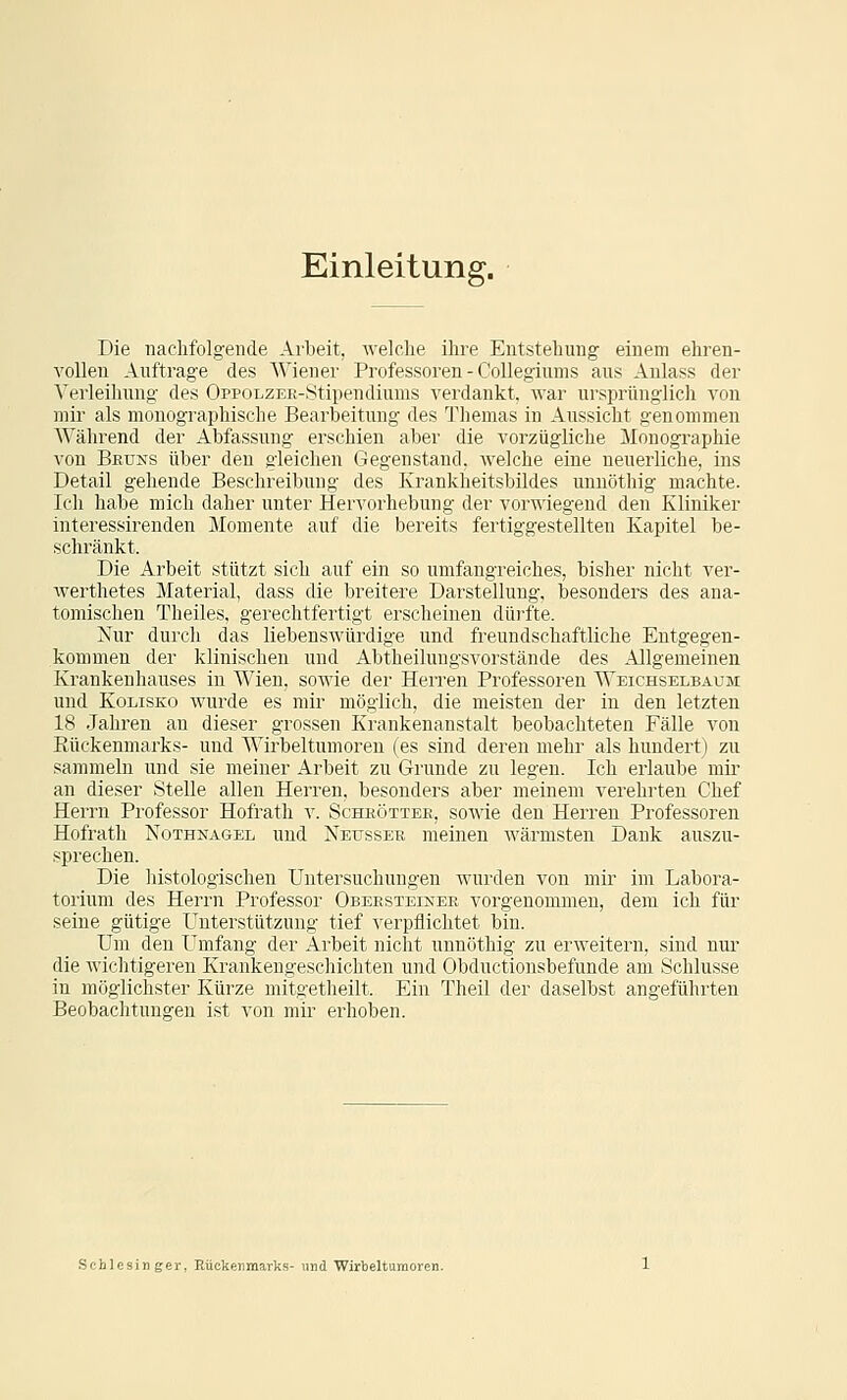 Einleitung. Die nachfolgende Arbeit, welche ihre Entstehung einem ehren- vollen Auftrage des Wiener Professoren - CoUegiunis aus Anlass der Verleihung des OppoLZEE-Stipendiums verdankt, war ursprünglich von mir als monographische Bearbeitung des Themas in Aussicht genommen Während der Abfassung erschien aber die vorzügliche Monographie von Beuns über den gleichen Gegenstand, welche eine neuerliche, ins Detail gehende Beschreibung des Krankheitsbildes unnöthig machte. Ich habe mich daher unter Hervorhebung der vorwiegend den Kliniker interessirenden Momente auf die bereits fertiggestellten Kapitel be- schränkt. Die Arbeit stützt sich auf ein so umfangreiches, bisher nicht ver- werthetes Material, dass die breitere Darstellung, besonders des ana- tomischen Theiles, gerechtfertigt erscheinen dürfte. Nur durch das liebenswürdige und freundschaftliche Entgegen- kommen der klinischen und Abtheilungsvorstände des Allgemeinen Krankenhauses in Wien, soAvie der Herren Professoren Weichselbaum und KoLisKo wurde es mir möglich, die meisten der in den letzten 18 Jahren an dieser grossen Krankenanstalt beobachteten Fälle von Eückenmarks- und Wirbeltumoren (es sind deren mehr als hundert) zu .sammeln und sie meiner Arbeit zu Grunde zu legen. Ich erlaube mir an dieser Stelle allen Herren, besonders aber meinem verehrten Chef Herrn Professor Hofrath v. Scheöttee, sowie den Herreu Professoren Hofrath Nothnagel und Netjsser meinen wärmsten Dank auszu- sprechen. Die histologischen Untersuchungen wurden von mir im Labora- torium des Herrn Professor Obeksteinee vorgenommen, dem ich für seine gütige Unterstützung tief verpflichtet bin. Um den Umfang der Arbeit nicht unnöthig zu erweitern, sind nur* die wichtigeren Krankengeschichten und Obductionsbefunde am Schlüsse in möglichster Kürze mitgetheilt. Ein Theil der daselbst angeführten Beobachtungen ist von mir erhoben. Schlesinger, Rückenmarks- und Wirbeltumoren.