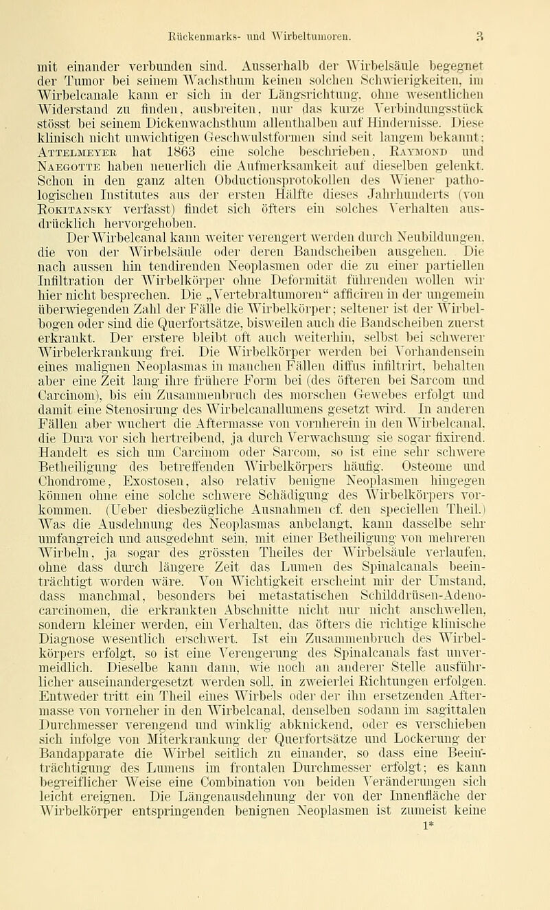 mit einander verbunden sind. Ausserhalb der Wirbelsäule begegnet der Tumor bei seinem AVachstlium keinen solchen Sch\\1erigkeiten, im Wirbelcanale kann er sich in der Längsrichtung, ohne wesentlichen Widerstand zu finden, ausbreiten, nur das kurze ^'erbindungsstück stösst bei seinem Dickenwachsthum allenthalben auf Hindernisse. Diese klinisch nicht unwichtigen (TeschA\'ulstformen sind seit langem bekannt; Attelmeyek hat 1863 eine solche beschrieben, Eaymokd und NaeCtOtte haben neuerlich die Aufmerksamkeit auf dieselben gelenkt. Schon in den ganz alten Obductionsprotokollen des Wiener patho- logischen Institutes aus der ersten Hälfte dieses Jahrhunderts (von Rokitansky verfasst) findet sich öfters ein solches ^'erhalten aus- drücklich hervorgehoben. Der Wirbelcanal kann weiter verengert werden durch Neubildungen, die von der A\^irbelsäule oder deren Bandscheiben ausgehen. Die nach aussen hin tendirenden Neoplasmen oder die zu einer partiellen Infiltration der Wirbelkörper ohne Deformität führenden AvoUen wir hier nicht besprechen. Die „Vertebraltumoren afficiren in der ungemein überAviegenden Zahl der Fälle die Wirbelkörper; seltener ist der Wirbel- bogen oder sind die Querfortsätze, bisweilen auch die Bandscheiben zuerst erkrankt. Der erstere bleibt oft auch weiterhin, selbst bei schwerer Wirbelerkrankung frei. Die Wirbelkörper werden bei Vorhandensein eines malignen Neoplasmas in manchen Fällen diffus infiltrirt, behalten aber eine Zeit lang ihre frühere Form bei (des öfteren bei Sarcom und Carcinom), bis ein Zusammenbruch des morschen GeAvebes erfolgt und damit eine Stenosirung des Wirbelcanallumens gesetzt wird. In anderen Fällen aber wuchert die Aftermasse von vornherein in den Wirbelcanal. die Dura A'or sich hertreibend, ja durch Verwachsung sie sogar fixirend. Handelt es sich um Carcinom oder Sarcom, so ist eine sehr schAvere Betheiliguug des betreffenden Wirbelkörpers häufig. Osteome und Chondrome, Exostosen, also relativ benigne Neoplasmen hingegen können ohne eine solche schwere Schädigung des Wirbelkörpers vor- kommen. (Ueber diesbezügliche Ausnahmen cf. den speciellen Theil.) Was die Ausdehnung des Neoplasmas anbelangt, kann dasselbe sehr umfangreich und ausgedehnt sein, mit einer Betheiligung A^on mehi'eren Wirbeln, ja sogar des grössten Theiles der Wirbelsäule verlaufen, ohne dass durch längere Zeit das Lumen des Spinalcanals beein- trächtigt worden wäre. Von Wichtigkeit erscheint mir der Umstand, dass manchmal, besonders bei metastatischen Schilddrüsen-Adeno- carcinomeu, die erkrankten Abschnitte nicht nur nicht auschMellen, sondern kleiner Averden, ein Verhalten, das öfters die richtige klinischir' Diagnose Avesentlich erschwert. Ist ein Zusammenbruch des Wirbel- körpers erfolgt, so ist eine Vei'engerung des Spinalcanals fast unver- meidlich. Dieselbe kann dann, aaIc noch an anderer Stelle ausführ- licher auseinandergesetzt Averden soll, in zweierlei Eichtungen erfolgen. EntAveder tritt ein Theil eines Wirbels oder der ihn ersetzenden After- masse von vorueher in den Wirbelcanal. denselben sodann im sagittalen Durchmesser verengend und A\1nklig al)kni(kend. oder es verschieben sich infolge von Miterkrankung der Querfortsätze und Lockerung der Bandapparate die Wirbel seitlich zu einander, so dass eine Beeiu- trächtigung des Lumens im frontalen Durchmesser erfolgt; es kann begi-eiflicher Weise eine Combination von beiden \'eränderungen sich leicht ereignen. Die Längenausdehnung der von der Innenfläche der Wii'belkörper entspringenden benignen Neoplasmen ist zumeist keine 1*
