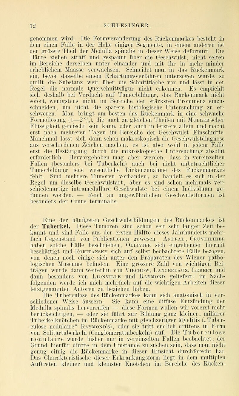 genommen wird. Die Formveränderung des Rückenmarkes bestellt in dem einen Falle in der Höhe einiger Segmeute, in einem anderen ist der grösste Tlieil der Mednlla spinalis in dieser Weise deformirt. Die Häute ziehen straff und gespannt über die Geschwulst, nicht selten im Bereiche derselben unter einander und mit ihr in mehr minder ei'heblichem Maasse verwachsen. Schneidet man in das Eückenmark eiu, bevor dasselbe einem Erhärtnngsverfahren unterzogen ^vurde, so quillt die Substanz weit über die Schnittfläche vor und lässt in der Eegel die normale Querschnittsfigur nicht erkennen. Es empfiehlt sich deshalb bei Verdacht auf Tumorbildung, das Eückenmark nicht sofort, wenigstens nicht im Bereiche der stärksten Prominenz einzu- schneiden, um nicht die spätere histologische Untersuchung zu er- schweren. Man bringt am besten das Eückenmark in eine schwache Formollösung (1—2 %), die auch zu gleichen Theilen mit MtJLLEß'scher Flüssigk(4t gemischt sein kann, oder auch in letztere allein und macht erst nach mehreren Tagen im Bereiche der Geschwulst Einschnitte. Manchmal lässt sich dann schon makroskopisch die Geschwulstdiagnose aus verschiedenen Zeichen machen, es ist aber wohl in jedem Falle erst die Bestätigung durch die mikroskopische Untersuchung absolut erforderlich. Hervorgehoben mag aber werden, dass in vereinzelten Fällen (besonders bei Tuberkeln) auch bei nicht unbeträchtlicher Tumorbildung jede wesentliche Dickenzunahme des Eückenmarkes fehlt. Sind mehrere Tumoren vorhanden, so handelt es sich in der Eegel um dieselbe Geschwulstart, aber es sind schon mehrmals ver- schiedenartige intramedulläre Geschwülste bei einem Individuum ge- funden worden. — Eeich an ungewöhnlichen (jteschwulstformen ist besonders der Conus terminalis. Eine der häufigsten Geschwulstbildungen des Eückenmarkes is-t der Tuberkel. Diese Tumoren sind schon seit sehr langer Zeit be- kannt und sind Fälle aus der ersten Hälfte dieses Jahrhunderts mehr- fach Gegenstand von Publicationen gewesen. Akdral, Ceüveilhiee haben solche Fälle beschrieben, Ollivier sich eingehender hiermit beschäftigt und Eokitansky sich auf selbst beobachtete Fälle bezogen, von denen noch einige sich unter den Präparaten des Wiener patho- logischen Museums befinden. Eine grössere Zahl von wichtigen Bei- trägen wurde dann Aveiterhin von ^ibchow, Langebeaüx, Lebeet und dann besonders von Lionville und Eaymond geliefert; im Nach- folgenden werde ich mich mehrfach auf die wichtigen Arbeiten dieser letztgenannten Autoren zu beziehen haben. Die Tuberculose des Eückenmarkes kann sich anatomisch in ver- schiedener Weise äussern: Sie kann eine diffuse Entzündung der Mednlla spinalis hervorrufen — diese Formen wollen mr vorerst nicht berücksichtigen. — oder sie führt zur Bildung ganz kleiner, miliarer -Tuberkelknötchen im Eückenmarke mit gleichzeitige!' Mj-elitis („Tuber- culose nodulaire Eaymond's), oder sie tritt endlich drittens in Form von Solitärtuberkeln (Conglomerattuberkeln) auf Die Tuberculose nodulaire wurde bisher nur in vereinzelten Fällen beobachtet; der Grund hierfür dürfte in dem Umstände zu suchen sein, dass man nicht genug eifrig die Eückenmarke in dieser Hinsicht durchforscht hat. Das Charakteristische dieser Erkrankungsform liegt in dem multiplen Auftreten kleiner und kleinster Knötchen im Bereiche des Eücken-