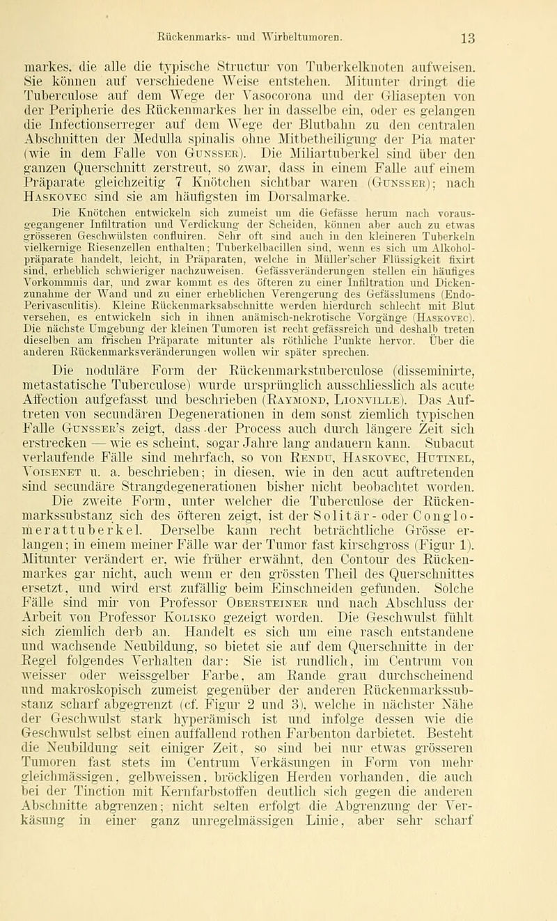 markes. die alle die typische Structur von Tubeikelkiioten aufweisen. Sie können auf verschiedene Weise entstehen. Mitunter dringt die Tuberculose auf dem Wege der Vasocoi'ona und der (Tliasepten von der Peiipherie des Eückenmarkes her in dasselbe ein, oder es gelangen die Infectionserreger auf dem Wege der Blutljahn zu den centralen Abschnitten der Medulla spinalis ohne MitljetJieiligung der Pia mater (wie in dem Falle von Gunssee). Die 31iliartul)erkel sind über den ganzen Querschnitt zerstreut, so zwar, dass in einem Falle auf einem Präparate gleichzeitig 7 Knötchen sichtbar Avaren (Gukssee); nach Haskovec sind sie am häufigsten im Dorsalmarke. Die Knötchen entwickeln sich zumeist um die Gefässe herum nach Toraus- g-egangener Infiltration und Verdickung der Scheiden, können aber auch zu etwas grösseren Geschwülsten confluiren. Sehr oft sind auch in den kleineren Tuberkeln Tielkernige Riesenzellen enthalten; Tuberkelbacillen sind, wenn es sich um Alkohol- präparate handelt, leicht, in Präparaten, welche in Müller'scher Flüssigkeit flxirt sind, erheblich schwieriger nachzuweisen. Gefässveränderungen stellen ein häufiges Vorkommnis dar, und zwar kommt es des öfteren zu einer Infiltration und Dicken- zunahme der Wand und zu einer erheblichen Verengerung des Gefässlumeus (Endo- Perivasculitis). Kleine Rückenmarksabschnitte werden hierdurch schlecht mit Blut versehen, es entwickeln sich in ihnen anämisch-nekrotische Vorgänge (Haskovec). Die nächste Umgebung der kleinen Tumoren ist recht gefässreich und deshalb treten dieselben am frischen Präparate mitunter als röthliche Punkte hervor. Über die anderen Rückenmarksveränderungen wollen wir später sprechen. Die noduläre Form der Rückenmarkstuberculose (disseminirte, metastatische Tuberculose) v^urde ursprünglich ausschliesslich als acute Affection aufgefasst und beschrieben (Raymond, Lionville). Das Auf- treten von secundären Degenerationen in dem sonst ziemlich typischen Falle Gunssee's zeigt, dass -der Process auch durch längere Zeit sich erstrecken — we es scheint, sogar Jahre lang andauern kann. Subacut verlaufende Fälle sind mehrfach, so von Rendu, Haskovec. Hutikel, YoisENET u. a. beschrieben; in diesen, wie in den acut auftretenden sind secundäre Strangdegeneratiouen bisher nicht beobachtet worden. Die zweite Form, unter welcher die Tuberculose der Rücken- markssubstanz sich des öfteren zeigt, ist der S o 1 i t ä r - oder C o n g 1 o - merattuberkel. Derselbe kaun recht beträchtliche Grösse er- langen ; in einem meiner Fälle war der Tumor fast kirschgross (Figur 1). Mitunter verändert er, Avie früher erwähnt, den Contour des Rücken- markes gar nicht, auch wenn er den grössten Theil des Querschnittes ersetzt, und wird erst zufällig beim Einschneiden gefunden. Solche Fälle sind mir von Professor Obeesteinee und nach Abschluss der Arbeit von Professor Kolisko gezeigt worden. Die Geschwulst fühlt sich ziemlich derb an. Handelt es sich um eine rasch entstandene und wachsende Neubildung, so bietet sie auf dem Querschnitte in der Regel folgendes Verhalten dar: Sie ist rundlich, im Centrum von weisser oder weissgelber Farbe, am Rande grau durchscheinend und makroskopisch zumeist gegenüber der anderen Rückenmarkssub- stanz scharf abgegrenzt (cf Figur 2 und 3). welche in nächster Nähe der Geschwulst stark hyperämisch ist und infolge dessen wie die Geschwulst selbst einen autfallend i'othen Farbenton darbietet. Besteht die Neubildung seit einiger Zeit, so sind bei nur etwas grösseren Tumoren fast stets im Centrum Verkäsungen in Form von mehr gleichmässigen, gelbweissen, bröckligen Herden vorhanden, die auch bei der Tinction mit Kernfarbstoffen deutlich sich gegen die anderen Abschnitte abgrenzen; nicht selten erfolgt die Abgrenzung der Ver- käsung in einer ganz unregelmässigen Linie, aber sehr scharf