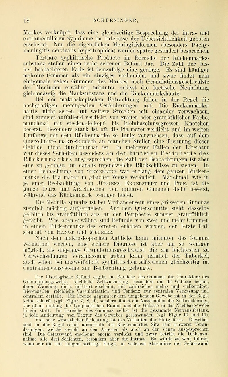 Markes verknüpft, dass eine gleichzeitige Besprechung der intra- und extramedullären Syphilome im Interesse der Uebersichtlichkeit geboten erscheint. Nur die eigentlichen Meningitisformen (besonders Pachj'- meningitis cervicalis hypertrophica) werden später gesondert besprochen. Tertiäre syphilitische Producte im Bereiche der ßückenmarks- substanz stellen einen recht seltenen Befund dar. Die Zahl der bis- her beobachteten Fälle ist demzufolge eine geringe. Es sind häufiger mehrere Gummen als ein einziges vorhanden, und zwar findet man einigemale neben Gummen des Markes noch Granulationsgeschwülste der Meningen erwähnt; mitunter erfasst die luetische Neubildung gleichmässig die Marksubstanz und die Rückenmarkshäute. Bei der makroskopischen Betrachtung fallen in der Regel die hochgradigen meningealen Veränderungen auf Die Rückenmarks- häute, nicht selten auf weitere Strecken mit einander verwachsen, sind zumeist auffallend verdickt, von grauer oder grauröthlicher Farbe, manchmal mit Stecknadelkopf- bis kleinhaselnussgrossen Knötchen besetzt. Besonders stark ist oft die Pia mater verdickt und im weiten Umfange mit dem Rückenuiarke so innig verwachsen, dass auf dem Querschnitte makroskopisch an manchen Stellen eine Trennung dieser Gebilde nicht durchführbar ist. In mehreren Fällen der Literatur war dieses Verhalten besonders an der hinteren Peripherie des Rückenmarkes ausgesprochen, die Zahl der Beobachtungen ist aber eine zu geringe, um daraus irgendwelche Rückschlüsse zu ziehen. In einer Beobachtung von Siemeeling war entlang dem ganzen Rücken- raarke die Pia mater in gleicher Weise verändert. Manchmal, wie in je einer Beobachtung von Jüegens, Engelstedt und Pick, ist die ganze Dura und Arachnoidea von miliai'en Gummen dicht besetzt, während das Rückenmark weniger leidet. Die Medulla spinalis ist bei ^'orhandensein eines grösseren Gummas ziemlich mächtig aufgetrieben. Auf dem Querschnitte sieht dasselbe gelblich bis grauröthlich aus, an der Peripherie zumeist grauröthlich gefärbt. Wie oben erwähnt, sind Befunde von zwei und mehr Gummen in einem Rückenmarke des öfteren erhoben worden, der letzte Fall stammt von Hangt und Meueiek. Nach dem makroskopischen Anblicke kann mitunter das Gumma vermuthet werden, eine sichere Diagnose ist aber um so weniger möglich, als diejenige Granulationsgeschwulst, die am leichtesten zu Verwechselungen Veranlassung geben kann, nämlich der Tuberkel, auch schon bei unzweifelhaft syphilitischen Affectionen gleichzeitig im Centralnerveusysteme zur Beobachtung gelangte. Der Mstologisohe Befund ergibt im Bereiche des Gummas die Charaktere des Granulationsgewebes: reichliche Zellwuoherung, besonders um die Gefässe herum, deren Wandung dicht infiltrii't erscheint, mit zahlreichen mehr- und vielkernigen Rieseuzellen, reichliche Vasculaiisatiou und Tendenz zur centralen Verkäsung imd centralem Zerfalle. Die Grenze gegenüber dem umgebenden Gewebe ist in der Regel keine scharfe (vgl. Figur 7, 8, 9), sondern findet ein Ausstrahlen der Zellwucherung, vor allem entlang der lymphatischen Räume und der Gefässe in das Nachbargewebe hinein statt. Im Bereiche des Gummas selbst ist die gesamnite Nervensubstauz, ja jede Andeutung von Textur des Gewebes geschwunden (vgl. Figur 10 und 11). Von sehr wesentlicher Bedeutung ist das Verhalten der Blutgefässe. Dieselben sind in der Regel schon ausserhalb des Rückenmarkes Sitz sehr schwerer Verän- derungen, welche sowohl an den Arterien als auch an den Venen ausgesprochen sind. Die Gefässwand erscheint enorm verdickt und zwar betrifft die Dickenzu- nahme alle drei Schichten, besonders aber die Intima. Es würde zu weit führen, wenn wir die seit langem strittige Frage, in welchem Abschnitte der Gefässwand