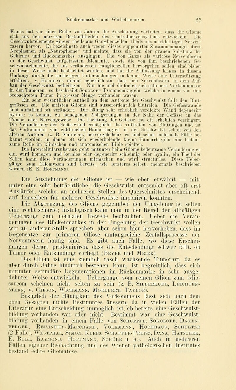 Klebs hat vor einer Reihe von Jahren die Anschauung- vertreten, ilass die Gliome sich aus den nervösen Bestaudtheilen des (Jentralnervensystenis entwickeln. Die Geschwulstelemente gingen theils aus Ganglienzellen, theils aus markhaltigen Nerven- fasern hervor. Er bezeichnete auch wegeu dieses supponirten Zusammenhanges diese Neoplasmen als „Neurogliome und meinte, dass sie von der grauen Substanz des Gehirnes und Eückenmai'kes ausgingen. Die von Klebs als varioöse Nervenfasern in der Geschwulst aufgefassten Elemente, so-H-ie die von ihm beschriebenen Ge- sohwnlsteleraente, die aus veränderten Ganglienzellen hervorgehen sollen, sind bisher in dieser Weise nicht beobachtet worden, und hat die Auffassung Klebs' in diesem Umfange durch die seitherigen Untersuchungen in keiner Weise eine Unterstützung: erfahren, v. Hochhaus nimmt neuerlich an, dass sich Nervenfasern an dem Auf- bau der Geschwulst betheiligen. Nur hie und da finden sich seltenere Vorkommnisse in den Tumoren: so beschreibt Sokoloef Psanimorakugeln, welche in einem von ihm beobachteten Tumor in grosser Menge vorhanden waren. Ein sehr wesentlicher Antheil an dem Aufbaue der GeschA\'ulst fällt den Blut- gefässen zu. Die meisten Gliome sind ausserordentlich blutreich. Die Gefässwände sind auffallend oft verändert. Die häufig sehr erheblich verdickte Wand degenerirt hyalin; es kommt zu homogenen Ablagerungen in der Nähe der Gefässe in das Tumor- oder Nervengewebe. Die Lichtung der Gefässe ist oft erheblich verringert. Die Veränderung der Gefäss\\'and ermöglicht das Auftreten von Blutungen und ist das Vorkommnis von zahlreichen Häraorrhagien in der Geschwulst schon von den älteren Autoren (z. B. Schüppel) hervorgehoben; es sind schon mehrmals Fälle be- kannt worden, in denen oft sich wiederholende kleine Hämorrhagien eine bedeut- same Rolle im klinischen und anatomischen Bilde spielten. Die Intercellularsubstanz geht mitunter beim Gliome bedeutsame Veränderungen ein, wird homogen und kernlos oder degenerirt schleimig oder hyalin; ein Theil der Zellen kann diese Veränderungen mitmachen und wird strueturlos. Diese Ueber- gänge zum Gliomyxom sind bereits, wie letzteres selbst, mehrmals beschrieben worden (E. K. Hoefmann). Die Aiisdeliiniiig- der Gliome ist — wie oben erwähnt — mit- unter eine selir beträchtliche; die Geschwulst entsendet aber oft erst Ausläufer, welche, an mehreren Stellen des Querschnittes erscheinend, auf demselben für mehrere Geschwülste imponiren könnten. Die Abgrenzung- des Glioms gegenüber der Unigeljung ist selten eine recht scharfe; histologisch kann man in der Regel den allmäligen Uebergang zum normalen GeAvebe beobachten. Ueber die ^'ei-än- derungen des Rückenmarkes in der Umgebung der Geschwulst wollen wir an anderer Stelle sprechen, aber schon hier hervorheben, dass im Gegensatze zur primären Gliose umfangreiche Zerfallsprocesse dei' Nervenfasern häufig sind. Es gibt auch Fälle, wo diese Erschei- nungen derart prädominiren, dass die Entscheidung schwer fällt, ob Tumor oder Entzündung vorliegt (Beyer und Meier). Das Gliom ist eine ziemlich rasch wachsende Tumoi'art, da es al)er durch Jahre hindurch bestehen kann, ist begreiflich, dass sich mitunter secundäre Degenerationen im Rückemnarke in sehr ausge- dehnter \A'eise entwickeln. IJebergänge vom reinen Gliom zum Glio- sarcom scheinen nicht selten zu sein (z. B. Silbeekuhl, Leichten- STEEN, V. Giesox, AVichmann, Moellert, Taylor). Bezüglich der Häufigkeit des \'orkommens lässt sich nach dem oben Gesagten nichts Bestimmtes äussern, da in vielen Fällen der Literatur eine Entscheidung unmöglich ist, ob bereits eine Geschwulst- bildung vorhanden war oder nicht. Bestimmt war eine Geschwulst- bildung- vorhanden in einem Falle von Schüppel, Sokolofe, Daxen- BERGEE. ReiSINFER-MaKCHAND, VoLKMANN , HoCHHAUS, SCHULTZE (2 Fälle), Westphal, Simon, Klebs, Schaffer-Preisz, Dana, Hatschek, E. Bull, Raymond, Hofemann, Schule u. a.j. Auch in mehreren Fällen eigener Beobachtung und des Wiener pathologischen Institutes bestand echte Gliomatose.