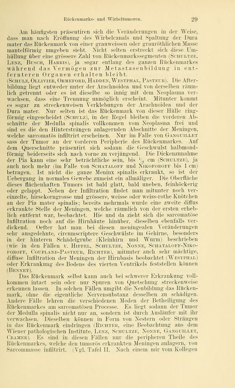 Am häufigsten i)räsentiren sich die VerändeiTiiigen in der Weise, dass man nach p]i(ittnung- des ^^'il■belcanals und Spaltung der Dura mater das Rückenmark von einer grauweissen oder grauröthlichen Masse mantelförmig umgeben sieht. Nicht selten erstreckt sich diese Um- hüllung über eine grössere Zahl von Eückenmarkssegmenten (Schultze, Lenz, Busch, Harris), ja sogar entlang des ganzen Eückenmarkes während das Vermögen zur Metastasenbildung in ent- fernteren Organen erhalten bleibt. (Schulz, Ollivier, Ormeford, Hadden, Westphal, Pasteüe). Die After- bilduug liegt entweder unter der Arachnoidea und von derselben räum- lich getrennt oder es ist dieselbe so innig mit dem Neoplasma ver- wachsen, dass eine Trennung unmöglich erscheint. Mitunter kommt es sogar zu streckenweisen Verklebungen der Arachnoidea und der Dura mater. Nur selten ist das Rückenmark von dieser Hülle ring- förmig eingescheidet (Schulz), in der Regel bleiben die vorderen Ab- schnitte der Medulla spinalis vollkommen vom Neoplasma frei und sind es die den Hintersträngen anlagernden Abschnitte der Meningen, welche sarconiatös intiltrirt erscheinen. Nur im Falle von Gakguillet sass der Tumor an iler vorderen Peripherie des Rückenmarkes. Auf dem Querschnitte präsentirt sich sodann die Geschwnlst halbmond- förmig beiderseits sich nach vorne zu verjüngend. Die Dickenzuuahme der Pia kann eine sehr beträchtliche sein, bis V» c™ (Schultze), ja auch noch mehr (im Falle von Schataloef und Nikofoeoff bis 1 cm) betragen. Ist nicht die ganze Meninx spinalis erkrankt, so ist der Uebergang in normales Gewebe zumeist ein allmäliger. Die Oberfläche dieses flächenhaften Tumors ist bald glatt, bald uneben, feinhöckerig oder gelappt. Neben der Infiltration findet man mitunter noch ver- einzelte, hirsekorngrosse und grössere, weisse oder weiss-rothe Knötchen an der Pia mater spinalis; bereits mehrmals wurde eine zweite difiPus erkrankte Stelle der Meningen, welche räumlich von der ersten erheb- lich entfernt ^^'ar, beobachtet. Hie und da zieht sich die sarcomatöse Infiltration noch auf die Hirnhäute hinüber, dieselben ebenfalls ver- dickend. Oefter hat man bei diesen meningealen Veränderungen sehr ausgedehnte, circumscriptere Geschwülste im Gehirne, besonders in der hinteren Schädelgnibe (Kleinhirn und Wurm) beschrieben (wie in den Fällen v. Hippel, Schultze, Nonne, Schataloef-Niko- FOEOEF, C'oupland-Pasteue, Richter), mitunter auch sehr mächtige, difi'use Infiltration der Meningen der Hirnbasis beobachtet (Westphal) oder Erkrankung des Bodens des vierten Ventrikels feststellen können (Bennet). Das Rückenmark selbst kann auch bei schwerer Erkrankung a^oU- kommen intact sein oder nur Spuren von Quetschung streckenweise erkennen lassen. In solchen Fällen umgibt die Neubildung das Rücken- mark, ohne die eigentliche Nervensnbstanz desselben zu schädigen. Andere Fälle lelrren die verschiedenen Moden der Betheüigung des Rückenmarkes am sarcomatösen Processe. Es liegt sodann der Tumor der Medulla spinalis nicht nur an, sondern ist durch Ausläufer mit ihr veiTvachsen. Dieselben können in Form von Nestern oder Strängen in das Rückenmark eindringen (Richter, eine Beobachtung ans dem Wiener pathologischen Institute, Lenz, Schultze, Nonne, Ganguillet, Cramee). Es sind in diesen Fällen nur die peripheren Theile des Rückenmarkes, Avelche den tumorös erkrankten Meningen anlagern, von Sarcommasse infiltrirt. (Vgl. Tafel II. Nach einem mir vom Kollegen