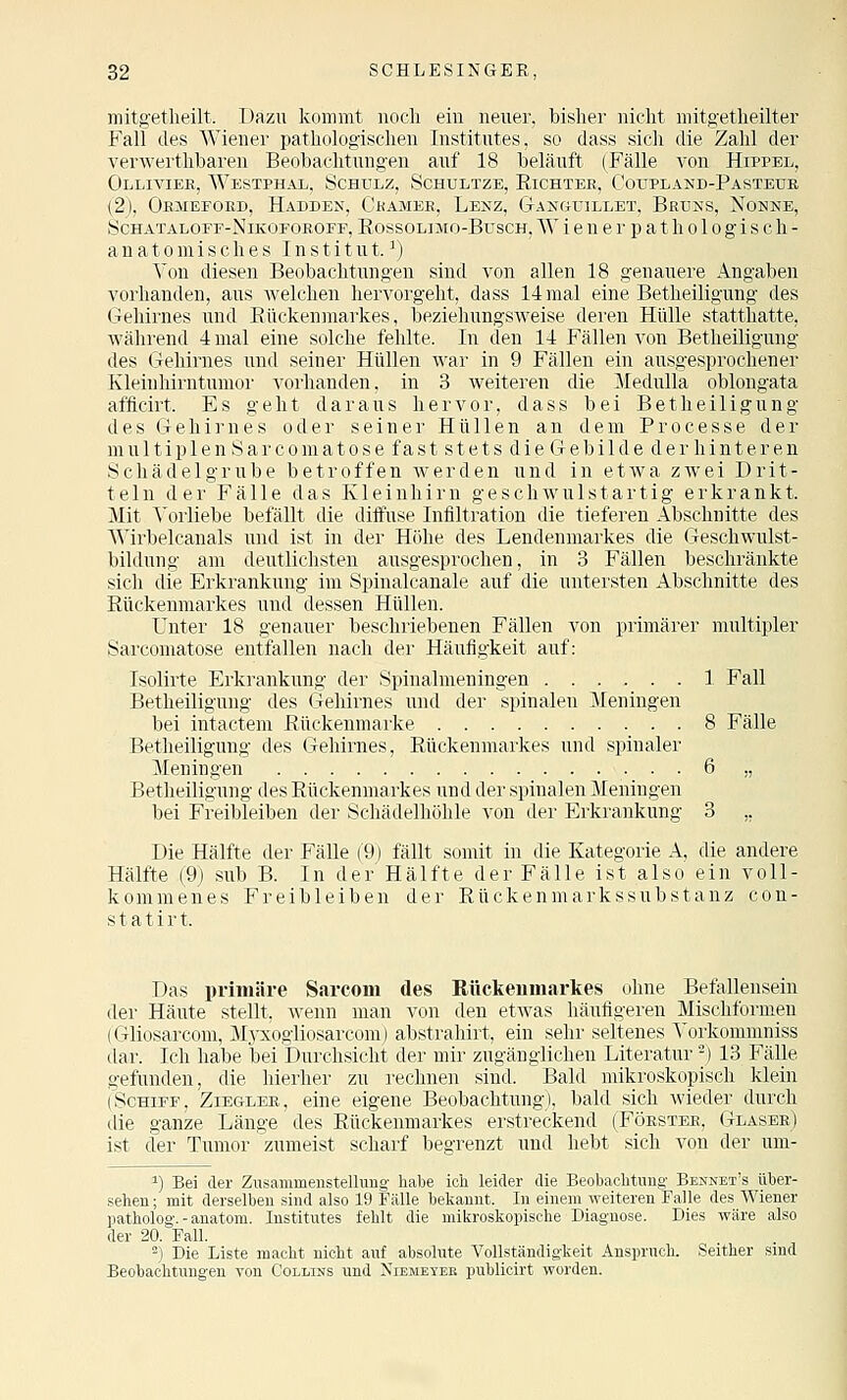 mitgetlieilt. Dazu kommt noch ein neuer, bisher nicht mitgetheilter Fall des Wiener pathologischen Institutes, so dass sich die Zahl der verwerthbaren Beobachtungen auf 18 beläuft (Fälle von Hippel, Olliviee, Westphal, Schulz, Schultze, Richtee, Coupland-Pasteue (2), Oemeeobd, Hadden, Ckamee, Lenz, Ganguillet. Brtjns, Nonne, Schataloef-Nikoeoeofe, Rossolimo-Busch, AV i e n e r p a t h 010 g i s c h - anatomisches Institut.^) You diesen Beobachtungen sind von allen 18 genauere Angaben vorhanden, aus Avelchen hervorgeht, dass 14 mal eine Betheiligung des Gehirnes und Rückenmarkes, beziehungsweise deren Hülle statthatte, während 4 mal eine solche fehlte. In den 14 Fällen von Betheiligung des Gehirnes und seiner Hüllen war in 9 Fällen ein ausgesprochener Kleiuhirntumor vorhanden, in 3 weiteren die Medulla oblongata afficirt. Es geht daraus hervor, dass bei Betheiligung des Gehirnes oder seiner Hüllen an dem Processe der multiplenSarcomatose fast stets die Gebilde der hinteren Schädelgrube betroffen werden und in etwa zAvei Drit- teln der Fälle das Kleinhirn g e s c h w u 1 s t a r t i g erkrankt. Mit \'orliebe befällt die ditfuse Infiltration die tieferen Abschnitte des Wirbelcanals und ist in der Höhe des Lendenmarkes die Geschwulst- bildung am deutlichsten ausgesprochen, in 3 Fällen beschränkte sich die Erkrankung im Spinalcanale auf die untersten Abschnitte des Rückenmarkes und dessen Hüllen. Unter 18 genauer beschriebenen Fällen von primärer multipler Sarcomatose entfallen nach der Häufigkeit auf: Isolirte Erkrankung der Spinalmeningen 1 Fall Betheiligung des Gehirnes und der spinalen Meningen bei intactem Rückenmarke 8 Fälle Betheiligung des Gehirnes, Rückenmarkes und spinaler Meningen 6 „ Betheiligung des Rückenmarkes und der spinalen Meningen bei Freibleiben der Schädelhöhle von der Erkrankung 3 „ Die Hälfte der FäUe (9) fällt somit in die Kategorie A, die andere Hälfte (9) sub B. In der Hälfte der Fälle ist also ein voll- kommenes Freibleiben der Rückenmarkssubstanz Con- sta t i r t. Das primäre Sarcom des Eückeiimarkes ohne Befallensein der Häute stellt, Avenn man von den etAvas häufigeren Mischformen (Gliosarcom, Mj-xogiiosarcom) abstrahirt, ein sehr seltenes ^'orkommniss dar. Ich habe bei Durchsicht der mir zugänglichen Literatur) 13 Fälle gefunden, die hierher zu rechnen sind. Bald mikroskopisch klein (Schiff, Zieglee, eine eigene Beobachtung), bald sich wieder durch die ganze Länge des Rückenmarkes erstreckend (Föestee, Glasbe) ist der Tumor 'zumeist scharf begrenzt und hebt sich von der um- 1) Bei der Zusammenstellung habe ich leider die Beobachtung Bennet's über- sehen ; mit derselben sind also 19 Fälle bekannt. In einem weiteren Falle des Wiener patholog. - anatom. Institutes fehlt die mikroskopische Diagnose. Dies wäre also der 20. Fall. . =) Die Liste macht nicht auf absolute Vollständigkeit Anspruch. Seither sind Beobachtungen von Colmns und Niemeyee publicirt worden.