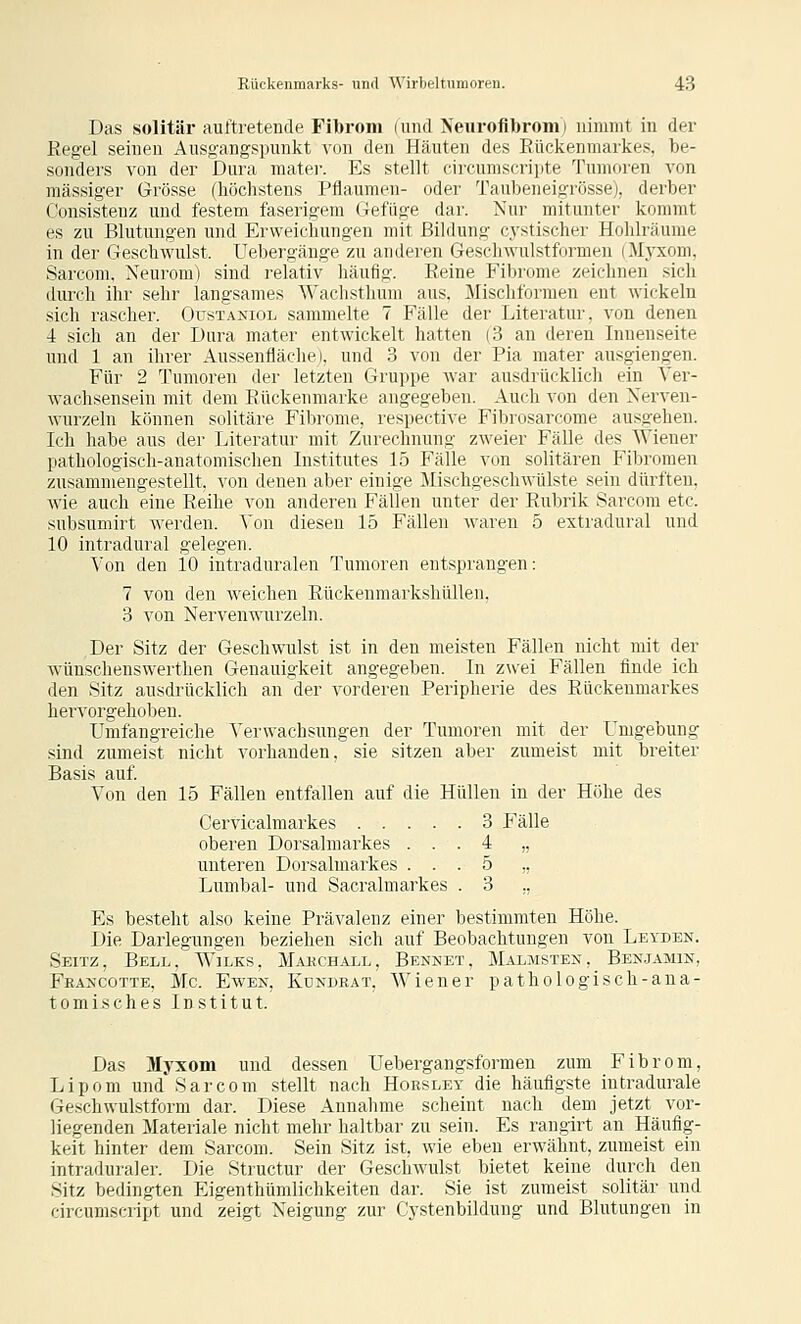 Das solitär auftretende Fibrom (uiul Neurofibrom) uimiiit in der Kegel seinen Ausgangspunkt von den Häuten des Rückenmarkes, be- sonders von der Dura raater. Es stellt circumscripte Tumoren von massiger Grösse (höchstens Pflaumen- oder Taubeneigrösse), derber Consisteuz und festem faserigem Gefiige dar. Nur mitunter kommt es zu Blutungen und Erweichungen mit Bildung cystischer Hohlräume in der Geschwulst. Uebergänge zu anderen Geschwulstformen (M3-xom, Sarcom, Neurom) sind relativ häufig. Reine Fibrome zeiclinen sich durch ihr sehr langsames Wachsthum aus. Mischformen ent wickeln sich rascher. Oustaniol sammelte 7 Fälle der Literatur, von denen 4 sich an der Dura mater entwickelt hatten (3 an deren Innenseite und 1 an ihrer Aussenfläche), und 3 von der Pia mater ausgiengen. Für 2 Tumoren der letzten Gruppe war ausdrücklich ein Ver- wachsensein mit dem Rückeumarke angegeben. Auch von den Nerven- wurzeln können solitäre Fibrome, respective Fibrosarcome ausgehen. Ich habe aus der Literatur mit Zurechnung zweier Fälle des Wiener pathologisch-anatomischen Institutes 15 Fälle von solitären Fibromen zusammengestellt, von denen aber einige Mischgeschwülste sein dürften, wie auch eine Reihe von anderen Fällen unter der Rubrik Sarcom etc. subsumirt werden, ^'on diesen 15 Fällen waren 5 extradural und 10 intradural gelegen. Von den 10 intraduralen Tumoren entsprangen: 7 von den weichen Rückenmarkshüllen. 3 von Nervenwurzeln. Der Sitz der Geschwulst ist in den meisten Fällen nicht mit der wünschenswerthen Genauigkeit angegeben. In zwei Fällen finde ich den Sitz ausdrücklich an der vorderen Peripherie des Rückenmarkes hervorgehoben. Umfangreiche Verwachsungen der Tumoren mit der Umgebung sind zumeist nicht vorhanden, sie sitzen aber zumeist mit breiter Basis auf. Von den 15 Fällen entfallen auf die Hüllen in der Höhe des Cervicalmarkes 3 Fälle oberen Dorsalmarkes ... 4 „ unteren Dorsalmarkes ... 5 ,, Lumbal- und Sacralmarkes . 3 ., Es besteht also keine Prävalenz einer bestimmten Höhe. Die Darlegungen beziehen sich auf Beobachtungen von Leyden. Seitz, Bell, Wilks, Mauch.^ll, Bennet, Malmstex, Ben.jamin, Fräncotte, Mc. Ewen, Kdndeat, Wiener pathologisch-ana- tomisches Institut. Das Myxom und dessen Uebergangsformen zum Fibrom, Lipom und Sarcom stellt nach Horsley die häufigste intradurale Geschwulstform dar. Diese Annalime scheint nach dem jetzt vor- liegenden Materiale nicht mehr haltbar zu sein. Es rangirt an Häufig- keit hinter dem Sarcom. Sein Sitz ist, wie eben erwähnt, zumeist ein intraduraler. Die Structur der Geschwulst bietet keine durch den Sitz bedingten Eigenthümlichkeiten dar. Sie ist zumeist solitär und circumscript und zeigt Neigung zur Cystenbildung und Blutungen in