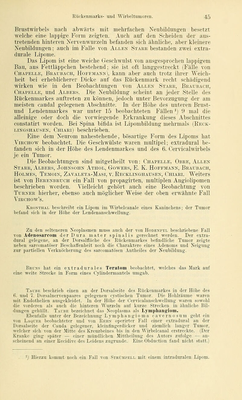 Brustwirbels nach abwärts mit mehrfachen Neubildung-en besetzt welche eine lappige Form zeigten. Auch auf den Scheiden der aus- tretenden hinteren Nervenwurzeln befanden sich ähnliche, aber kleinere Neubildung-en; auch im Falle von Allen Stark bestanden zwei extra- durale Lipome. Das Lipom ist eine weiche (Geschwulst von ausgesprochen lappigem Bau, aus Fettläppchen bestehend; sie ist oft langgestreckt (Fälle von Chapelle, Bbaubach, Hoffmann), kann aber auch trotz ihrer Weich- heit bei erheblicherer Dicke auf das Rückenmark recht schädigend wirken wie in den Beobachtungen von Allen St.vee, Bbaubach, Chapelle, und Albees. Die Neubildung scheint an jeder Stelle des Rückenmarkes auftreten zu können, jedoch unter Bevorzugung der am meisten caudal gelegenen Abschnitte. In der Höhe des unteren Brust- und Lendenmarkes war unter 15 beobachteten Fällen ^j 9 mal die alleinige oder doch die vorwiegende Erkrankung dieses Abschnittes constatirt worden. Bei Spina bifida ist Lipombüdung mehrmals (Reck- lingshausen, Chiaei) beschrieben. Eine dem Neurom nahestehende, bösartige Form des Lipoms hat Viechow beobachtet. Die Geschwülste waren multipel; extradural be- fanden sich in der Höhe des Lendenmarkes und des 6. Cerncalwirbels je ein Tumor. Die Beobachtungen sind mitgetheilt von: Chapelle, Obee, Allen Stabe, Albees, Johnsohn Athol, Gowees, E. K. Hoefmann, Beaubach, Holmes, Temoin, Zavaleta-Masi, v. Reckiinghausen, Chiaei. Weiters ist von Beeenbeuch ein Fall von propagirten, multiplen Angiolipomen beschrieben worden. Vielleicht gehört auch eine Beobachtung von TüENER hierher, ebenso auch möglicher Weise der oben erAvähnte Fall VlECHOW's. Kkonthal teschi'eibt ein Lipom im Wirbelcanale eines Kaninchens; der Tumor befand sich in der Höhe der Lendenanschwellung-. Zu den selteneren Neoplasmen muss auch der von Hodenptl beschriebene Fall von Adenosarconi der Dura mater spiijalis gerechnet werden. Der exti'a- dural gelegene, an der Dorsalfläche des Rückenmarkes befindliche Tumor zeigte neben sarcomatöser Beschaffenheit noch die Charaktere eines Adenoms und Neigung zur partiellen Verknöcherung des sarcomatösen Antheiles der Neubildung. Bkuns hat ein extradurales Teratom beobachtet, welches das Mark auf eine weite Strecke in Form eines Cylindermantels umgab. Taube beschrieb einen an der Dorsalseite des Rückenmarkes in der Höhe des 6. und 7. Dorsalnervenpaares gelegenen cystischen Tumor. Die Hohlräume waren mit Endothelien ausgekleidet. In der Höhe der Cervicalanschwellung waren sowohl die vorderen als auch die hinteren Wurzeln auf kurze Strecken in ähnliche Bil- dungen gehüllt. Taube bezeichnet das Neoplasma als Lymphangiom. Ebenfalls unter der Bezeichnung Lymphangioma cavernosum geht ein von Laquer beobachteter und von Eehn operirter Fall einer extradural an der Dorsalseite der Cauda gelegener, kleinflngerdicker und ziemlich langer Tumor, welcher sich von der Mitte des Kreuzbeines bis in den Wirbelcanal erstreckte. (Der Kranke ging später — einer mündlichen Mittheilung des Autors zufolge — an- scheinend an einer Eecidive des Leidens zugrunde. Eine Obduction fand nicht statt.) Hierzu kommt noch ein Fall von SiKijjiPELL mit einem intraduralen Lipom.