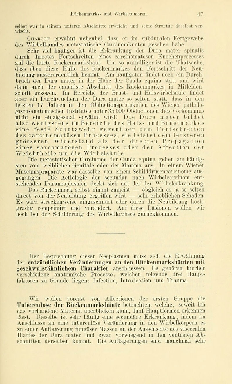 selbst war in seinem unteren Abschnitte erweicht und seine Structiir daselbst vei- wischt. Charc'ot erwähnt nebenbei, dass er im subdiualen Fettgewebe des Wirbelkanales metastatische ('arciuomknoten gesehen habe. Sehr viel häufiger ist die Erkrankung der Dura mater spinalis durch directes Fortschreiten eines carcinomatösen Knochenprocesses auf die harte Eückenmarkshaut Um so auffälliger ist die Thatsache, dass eben diese Hülle des Eückenmarkes den Fortschritt der Neu- bildung ausserordentlich hemmt. Am häufigsten findet n(jch ein Durch- bruch der Diu-a mater in der Höhe der ('auda equina statt und wird dann auch der caudalste Abschnitt des Rückenmarkes in Mitleiden- schaft gezogen. Im Bereiche der Brust- und Halswirbelsäule findet aber ein Durch wuchern der Dura mater so selten statt, dass in den letzten 17 Jahren in den Obductiousprotokollen des Wiener patholo- gisch-anatomischen Institutes unter 85.000 Obductionen dies ^'orkommnis nicht ein eiuzigesmal erwähnt wird! Die Dura mater bildet also wenigstens im Bereiche des Hals- und Brustmarkes eine feste Schutz wehr gegenüber dem Fortschreiten des carcinomatösen Processes; sie leistet dem letzteren grösseren Widerstand als der di r e c t e n P r o p a g a t i o n eines sarcomatöseu Processes oder der Affection der Weichtheile um die Wirbelsäule. Die metastatischen Carcinome der Cauda equina gehen am häufig- sten vom weiblichen Genitale oder der Mamma aus. In einem Wiener Museumspräparate war dassellje von einem Schilddrüsencareinome aus- gegangen. Die Aetiologie der secuudär nach Wirbelcarcinom ent- stehenden Duraneoplasmen deckt sich mit der der Wirljelerkrankung. Das Eückenmark selbst nimmt zumeist — obgleich es ja so selten direct von der Neubildung ergriffen wird — sehr erheblichen Schaden. Es wird streckenweise eingeschnürt oder diux-h die Neubildung hoch- gradig comprimirt und verändert. Auf diese Läsionen wollen mr noch bei der Schilderung des Wirbelkrebses zurückkommen. Der Besprechung dieser Neoplasmen muss sich die Erwähnung der entzüudlichen Yeräuderuiigeii an den Rückenmarkshäxiten mit geschwnlstähnlichem Charakter anschliessen. Es gehören hierher verschiedene anatomische Processe. welchen folgende drei Haupt- faktoren zu Grunde liegen: Infection, Intoxication und Trauma. Wir wollen vorerst von Affectionen der ersten Gruppe die Tu])erculose der Rückenmarkshäute betrachten, welche, soweit ich das vorhandene Material überblicken kann, fünf Hauptformen erkennen lässt. Dieselbe ist sehr häufig eine secuudäre Erkrankung, indem im Anschlüsse an eine tuberculöse Veränderung in den A\irbelkörpern es zu einer Auflagerung fungöser Massen au der Ausseuseite des visceralen Blattes der Dura mater und zwar vorwiegend in den ventralen Ab- schnitten dei-selben kommt. Die Auflagerungen sind manchmal sehr