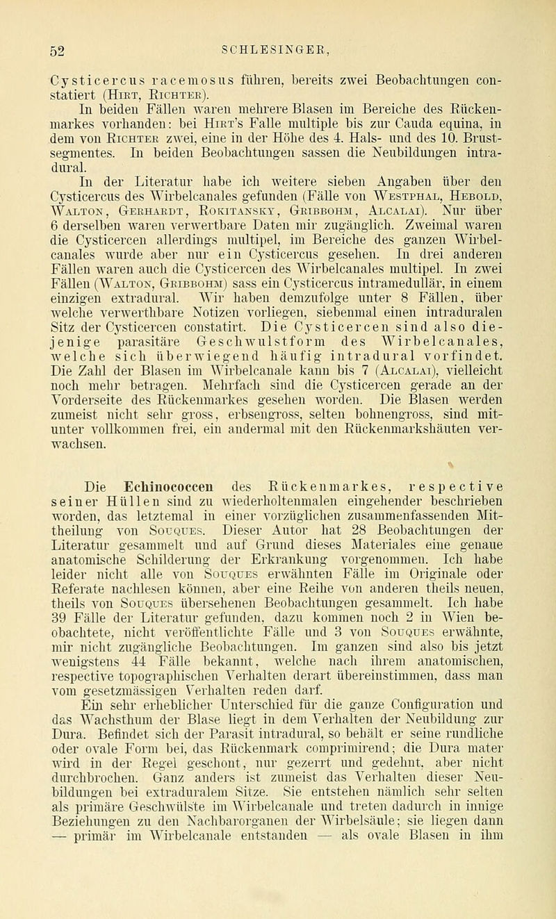Cysticercus raceraosus führen, bereits zwei Beobachtimgeu con- statiert (Hikt, Eichtee). In beiden Fällen waren mehrere Blasen im Bereiche des Eücken- markes vorhanden: bei Hikt's Falle mnltiple bis zur Cauda equina, in dem von Richter zwei, eine in der Höhe des 4. Hals- und des 10. Brust- segmentes. In beiden Beobachtungen sassen die Neubildungen intra- dural. In der Literatur habe ich weitere sieben Angaben über den Cysticercus des Wirbelcanales gefunden (Fälle von Westphai,, Hebold, Waiton, Gekhabdt, Rokitansky, Gkibbohm, Alcalai). Nur über 6 derselben waren verwertbare Daten mir zugänglich. Zweimal waren die Cysticerceu allerdings multipel, im Bereiche des ganzen Wirbel- canales wurde aber nur ein Cysticercus gesehen. In drei anderen Fällen waren auch die Cysticerceu des Wirbelcanales multipel. In zwei Fällen (Waiton, Geibbohm) sass ein Cysticercus intramedullär, in einem einzigen extradural. Wir haben demzufolge unter 8 Fällen, über welche verwerthbare Notizen vorliegen, siebenmal einen intraduralen Sitz der Cysticercen constatirt. Die Cysticercen sind also die- jenige parasitäre Geschwulstform des Wirbelcanales, welche sich überwiegend häufig intradural vorfindet. Die Zahl der Blasen im Wirbelcanale kann bis 7 (Alcalai), vielleicht noch mehr betragen. Mehrfach sind die Cj^sticercen gerade an der Vorderseite des Rückenmarkes gesehen worden. Die Blasen werden zumeist nicht sehr gross, erbsengross, selten bohnengross, sind mit- unter vollkommen frei, ein andermal mit den Rückenmarkshäuten ver- wachsen. Die Echinococcen des Rückenmarkes, respective seiner Hüllen sind zu wiederholteumalen eingehender beschrieben worden, das letztemal in einer vorzüglichen zusammenfassenden Mit- theilung von SouQUEs. Dieser Autor hat 28 Beobachtungen der Literatur gesammelt und auf Grund dieses Materiales eine genaue anatomische Schilderung der Erkrankung vorgenommen. Ich habe leider nicht alle von Souques erwähnten Fälle im Originale oder Referate nachlesen können, aber eine Reihe von anderen tlieils neuen, theils von Soüques übersehenen Beobachtungen gesammelt. Ich habe 39 Fälle der Literatur gefunden, dazu kommen noch 2 in Wien be- obachtete, nicht veröffentlichte Fälle und 3 von Soüques erwähnte, mir nicht zugängliche Beobachtungen. Im ganzen sind also bis jetzt wenigstens 44 Fälle bekannt, welche nach ihrem anatomischen, respective topographischen Verhalten derart übereinstimmen, dass man vom gesetzmässigen Verhalten reden darf. Ein sehr erheblicher Untei-schied für die ganze Conflguration und das Wachsthum der Blase liegt in dem Verhalten der Neubildung zur Dura. Befindet sich der Parasit intradural, so behält er seine rundliche oder ovale Form bei, das Rückenmark comprimirend; die Dura mater wird in der Regel geschont, nur gezerrt und gedehnt, aber nicht durchbrochen. Ganz anders ist zumeist das Verhalten dieser Neu- bildungen bei extraduralem Sitze. Sie entstehen nämlich sehr selten als primäre Geschwülste im Wirbelcanale und treten dadurch in innige Beziehungen zu den Nachbarorganen der Wirbelsäule; sie liegen dann — primär im Wirbelcanale entstanden — als ovale Blasen in ihm
