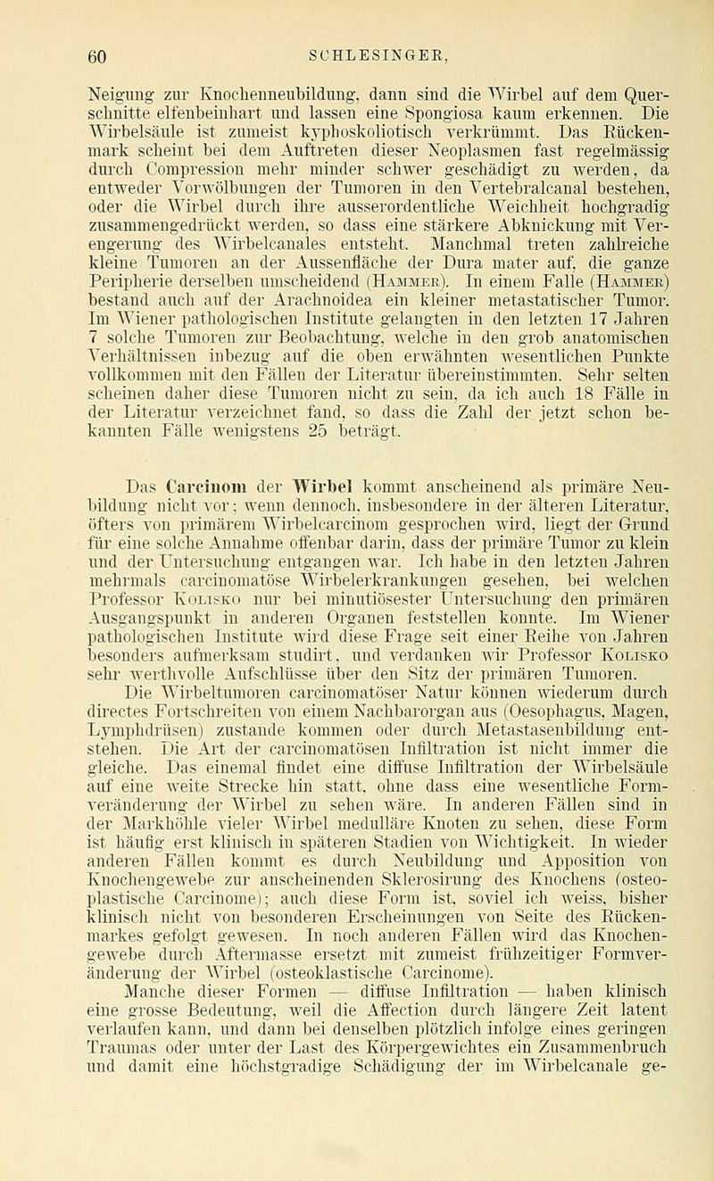 Neigung zur Knoclieuneubildung, dann sind die Wirbel auf dem Quer- schnitte elfenbeinhart und lassen eine Spongiosa kaum erkennen. Die Wu'belsäule ist zumeist kyplioskoliotisch verkrümmt. Das Eücken- mark scheint bei dem Auftreten dieser Neoplasmen fast regelmässig durch Compression mehr minder schwer geschädigt zu werden, da entweder Vorwölbungen der Tumoren in den Vertebralcanal bestehen, oder die Wirbel durch ihre ausserordentliche Weichheit hochgradig zusammengedrückt werden, so dass eine stärkere Abknickung mit Ver- engerung des Wirbelcanales entsteht. Manchmal treten zahkeiche kleine Tumoren an der Aussenfläche der Dura mater auf, die ganze Peripherie derselben umscheidend (Hammer). In einem Falle (Hammer) bestand auch auf der Arachnoidea ein kleiner metastatischer Tumor. Im Wiener pathologischen Institute gelangten in den letzten 17 Jahren 7 solche Tumoren zur Beobachtung, welche in den grob anatomischen Verhältnissen inbezug auf die oben erwähnten wesentlichen Punkte vollkommen mit den Fällen der Literatur übereinstimmten. Sehr selten scheinen daher diese Tumoren nicht zu sein, da ich auch 18 Fälle in der Literatur verzeichnet fand, so dass die Zahl der jetzt schon be- kannten Fälle wenigstens 25 beträgt. Das Carciuom der Wirbel kommt anscheinend als primäre Neu- bildung nicht vor; wenn dennoch, insbesondere in der älteren Literatur, öfters von primärem Wirbelcarcinom gesprochen wird, liegt der Grund für eine solche Annahme offenbar darin, dass der primäre Tmnor zu klein und der LTntersuchung entgangen war. Ich habe in den letzten Jahren mehrmals carcinomatöse Wirbelerkrankungen gesehen, bei welchen Professor Ivolis^ko nur bei minutiösester Untersuchung den primären Ausgangspunkt in anderen Organen feststellen konnte. Im Wiener pathologischen Institute wird diese Frage seit einer Eeihe von Jahren besonders aufmerksam studirt, und verdanken Avir Professor Kolisko sehi' werthvolle Aufschlüsse über den Sitz der primären Tumoren. Die Wirbeltnmoren carcinomatöser Natur können wiederum durch directes Fortschreiten von einem Nachbarorgan aus (Oesophagus, Magen, Lymphdrüsen) zustande kommen oder durch Metastaseubildung ent- stehen. Die Art der carcinomatösen Infiltration ist nicht immer die gleiche. Das einemal findet eine diffuse Infiltration der Wirbelsäule auf eine weite Strecke hin statt, ohne dass eine wesentliche Form- veränderung der Wirbel zu sehen wäre. In anderen Fällen sind in der Markhöhle vieler Wirbel medulläre Knoten zu sehen, diese Form ist häufig erst klinisch in späteren Stadien von Wichtigkeit. In wieder anderen Fällen kommt es durch Neubildung und Apposition von Knochengewebe zur anscheinenden Sklerosirung des Knochens (osteo- plastische Carcinome); auch diese Form ist, soviel ich weiss, bisher klinisch nicht von besonderen Erscheinungen von Seite des Eücken- markes gefolgt gewesen. In noch anderen Fällen wird das Knochen- gewebe durch Äftermasse ersetzt mit zumeist frühzeitiger Formver- änderung der Wirbel (osteoklastische Carcinome). Manche dieser Formen — diffuse Infiltration — haben klinisch eine grosse Bedeutung, weil die Affection durch längere Zeit latent verlaufen kann, und dann bei denselben plötzlich infolge eines geringen Traumas oder unter der Last des Körpergewichtes ein Zusammenbruch und damit eine höchstgradige Schädigung der im Wirbelcanale ge-