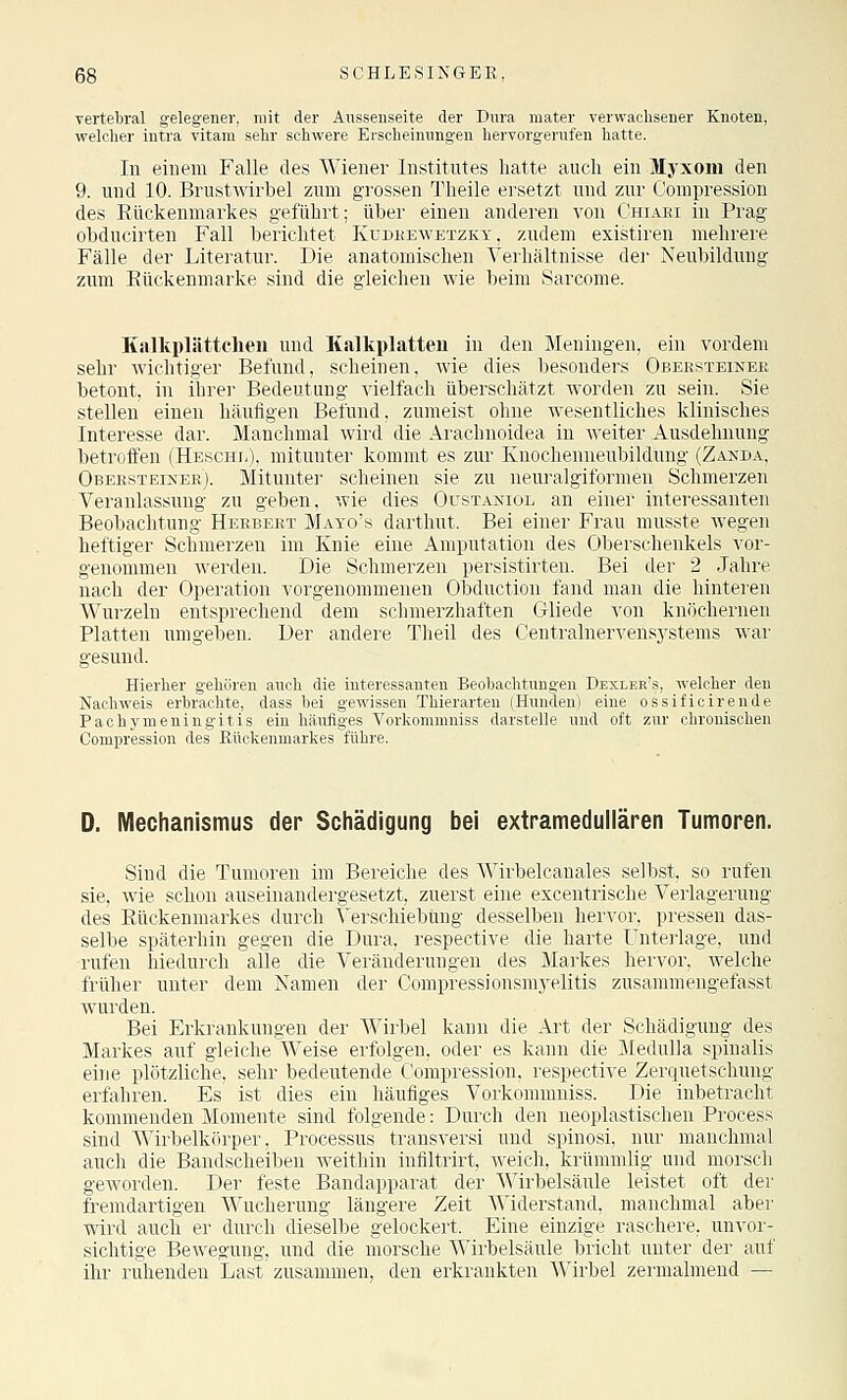 ■vertebral gelegener, mit der Ansseuseite der Dura mater verwachsener Knoten, welcher iutra vitara sehr schwere Erscheinungen hervorgerufen hatte. In einem Falle des Wiener Institutes hatte auch ein Myxom den 9. und 10. Brustwirbel zum grossen Theile ersetzt und zur Compression des Rückenmarkes geführt; über einen anderen von Chiari in Prag obducirten Fall berichtet Kudkewetzky, zudem existiren mehrere Fälle der Literatur. Die anatomischen Verhältnisse dei- Neubildung zum Eückenmarke sind die gleichen wie beim Sarcome. Kalkplättchen und Kalkplatteu in den Meningen, ein vordem sehr wichtiger Befund, scheinen, Avie dies besonders Obeesteiner betont, in ihrer Bedeutung vielfach überschätzt worden zu sein. Sie stellen einen häufigen Befund, zumeist ohne wesentliches klinisches Interesse dar. Manchmal wird die Arachnoidea in weiter Ausdehnung betroffen (HESCHFi), mitunter kommt es zur Kuochenneubildung (Zanda, Obeesteiner). Mitunter scheinen sie zu neuralgiformen Schmerzen Veranlassung zu geben, wie dies Oustaniol an einer interessanten Beobachtung Herbert Mayo's darthut. Bei einer Frau musste wegen heftiger Schmerzen im Knie eine Amputation des Oberschenkels vor- genommen werden. Die Schmerzen persistirten. Bei der 2 Jahre nach der Operation vorgenommenen Obduction fand man die hinteren Wurzeln entsprechend dem schmerzhaften Gliede von knöchernen Platten umgeben. Der andere Theil des Centralnervensj'stems war gesund. Hierher gehören auch die interessanten Beohachtuugeu Dexlee's, welcher den Nachweis erbrachte, dass bei gewissen Thierarteu (Hunden) eine ossificireude Pachymeningitis ein häufiges Vorkommniss darstelle und oft zur chronischen Compression des ßiickenmarkes führe. D. Mechanismus der Schädigung bei extramedullären Tumoren. Sind die Tumoren im Bereiche des Wirbelcanales selbst, so rufen sie, wie schon auseinandergesetzt, zuerst eine excentrische Verlagerung des Rückenmarkes durch Verschiebung desselben hervor, pressen das- selbe späterhin gegen die Dura, respective die harte Unterlage, und rufen hiedurch alle die Veränderungen des Markes hervor, welche früher unter dem Namen der Compressionsmyelitis zusammengefasst wurden. Bei Erkrankungen der Wirbel kann die Art der Schädigung des Markes auf gleiche Weise erfolgen, oder es kann die Medulla spinalis eine plötzliche, sehr bedeutende Compression, respective Zerquetschung erfahren. Es ist dies ein häufiges Vorkommniss. Die inbetracht kommenden Momente sind folgende: Durch den neoplastischen Process sind Wirbelkörper, Processus transversi und spinosi, nur manchmal auch die Bandscheiben weithin infiltrirt, weich, krümmlig und morsch geworden. Der feste Bandapparat der Wirbelsäule leistet oft der fremdartigen Wucherung längere Zeit Widerstand, manchmal aber wird auch er durch dieselbe gelockert. Eine einzige raschere, unvor- sichtige Bewegung, und die morsche Wirbelsäule bricht unter der auf ihr ruhenden Last zusammen, den erkrankten Wirbel zermalmend —