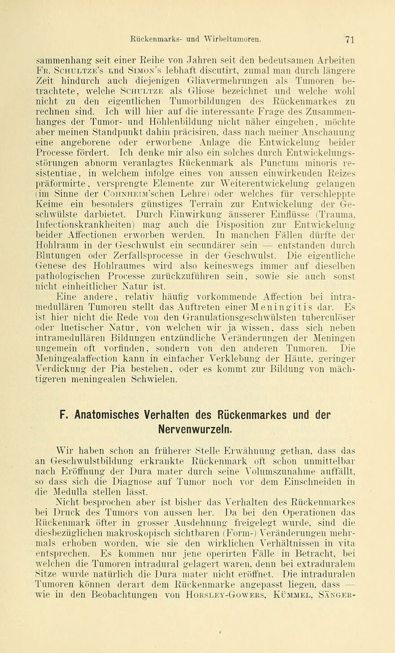 sammenhang seit einer Reihe von Jahren seit den bedeutsamen Arbeiten Fe. Schultzb's und Simon's lebhaft discutirt, zumal man durch längere Zeit liindurch auch diejenigen Gliavermehrungen als Tumoren be- trachtete, welche Schultze als Gliose bezeichnet und welche Avohl nicht zu den eigentlichen Tumorbildungen des Rückenmarkes zu rechnen sind. Ich will hier auf die interessante Frage des Zu.samnien- hanges der Tumor- und Höhlenbildung nicht näher eingehen, möclite aber meinen Standpunkt dahin jiräcisiren. dass nach meiner Anschauung eine angeborene oder erworbene Anlage die Entwickelung beider Processe fördert. Ich denke mir also ein solches durch Entwickelungs- störungen abnorm veranlagtes Rückenmark als Punctum minoris re- sistentiae, in welchem infolge eines von aussen einwirkenden Reizes präformirte. versprengte Elemente zur Weiterentwickelung gelangen (im Sinne der CoHNHEorschen Lehre) oder welches für verschleppte Keime ein besonders günstiges Terrain zur Entwickelung der i4i^- schwülste darbietet. Durch Einwirkung äusserer Einflüsse (Traunui, Infectionskrankheiten) mag auch die Disposition zur Entwickelung beider Affectionen erworben werden. In manchen Fällen dürfte der Hohlraum in der Geschwulst ein secundärer sein — entstanden durch Blutungen oder Zerfallsprocesse in der Geschwulst. Die eigentliche Genese des Hohlraumes wird also keineswegs immer auf dieselben pathologischen Processe zurückzuführen sein, sowie sie auch sonst nicht einheitlicher Natur ist. Eine andere, relativ häufig vorkommende Affection bei intra- medullären Tumoren stellt das Auftreten einer Meningitis dar. Es ist hier nicht die Rede von den Granulationsgeschwülsten tuberculöser oder luetischer Natur, von welchen wir ja wissen, dass sich neben intramedullären Bildungen entzündliche Veränderungen der Meningen ungemein oft vorfinden, sondern von den anderen Tumoren. Die Meningealaffection kann in einfacher Verklebung der Häute, geringer Verdickung der Pia bestehen, oder es kommt zur Bildung von mäch- tigeren meningealen Schwielen. F. Anatomisches Verhalten des Rückenmarkes und der Nervenwurzeln. Wir haben schon an früherer Stelle Erwähnung gethan. dass das an GescliM'ulstbildung erkrankte Rückenmark oft schon unmittelbar nach Eröft'nung der Dura mater durch seine Volumszunahme auffällt, so dass sich die Diagnose auf Tumor noch vor dem Einschneiden in die MeduUa stellen lässt. Nicht besprochen aber ist bisher das Verhalten des Rückenmarkes bei Druck des Tumors von aussen her. Da bei den Operationen das Rückenmark öfter in grosser Ausdehnung freigelegt wairde. sind die diesbezüglichen makroskopisch sichtbaren (Form-) Veränderungen mehr- mals erhoben worden, wie sie den •\\-irkli(iien ^'erhältnissen in vita entsprechen. Es kommen nur jene operirten Fälle in Betracht, bei welchen die Tumoren intiadural gelagert waren, denn bei extraduraleni Sitze wurde natürlich die Dura mater nicht eröffnet. Die intraduralen Tumoren können derart dem Rückenmarke angepasst liegen, dass — wie in den Beobachtungen von Horsley-Gowees, Kümmel, Sängek-