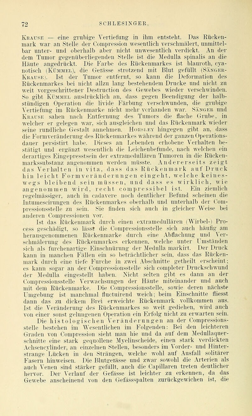 Krause — eine gnibige Vertiefung in ihm entstellt. Das Eücken- mark war an Stelle der Compression wesentlich verschmälert, unmittel- bar unter- und oberhalb aber nicht unwesentlich verdickt. An der dem Tumor gegenüberliegenden Stelle ist die Medulla spinalis an die Häute angedrückt. Die Farbe des Rückenmarkes ist blauroth, cya- notisch (Kümmel), die Geiässe strotzend mit Blut gefüllt (Sänger- Krause). Ist der Tumor entfernt, so kann die Deformation des Rückenmarkes bei nicht allzu lang bestehendem Drucke und nicht zu weit vorgeschrittener Destruction des Gewebes wieder verschwinden. So gibt Kümmel ausdrücklich an, dass gegen Beendigung der halb- stündigen Operation die livide Färbung verschwunden, die grubige Vertiefung im Rückenmarke nicht mehr vorhanden war. Sänger und Krause sahen nach Entfernung des Tumors die flache Grube, in welcher er gelegen war, sicli ausgleichen und das Rückenmark wieder seine rundliche Gestalt aniiehnieii. H(ihsi,ey hingegen gibt an, dass die Formveränderung des Rückenmarkes Avährend der ganzen Operations- dauer persistirt habe. Dieses an Lebenden erhobene Verhalten be- stätigt und ergänzt wesentlich die Leichenbefunde, nach welchen ein derartiges Eingepresstsein der extramedullären Tumoren in die Rückeu- markssubstanz angenommen werden müsste. Andererseits zeigt das Verhalten in vita, dass das Rückenmark auf Druck hin leicht Form Veränderungen eingeht, welche keines- wegs bleibend sein müssen, und dass es wirklich, wie angenommen wird, recht compressibel ist. Ein ziemlich regelmässiger, auch in cadavere noch deutlicher Befund scheinen die Intumescirungen des Rückenmarkes oberhalb und unterhalb der Com- pressionsstelle zu sein. Sie finden sich auch in gleicher Weise bei anderen Compressionen vor. Ist das Rückenmark durch einen extramedullären (Wirbel-) Pro- cess geschädigt, so läss* die Compressionsstelle sich auch häufig am herausgenommenen Eückenmarke durch eine Abflachung und Ver- schmälerung des Rückenmarkes erkennen, welche unter Umständen sich als furchenartige Einschnürung der Medulla markirt. Der Druck kann in manchen Fällen ein so beträchtlicher sein, dass das Rücken- mark durch eine tiefe Furche in zwei Abschnitte getheilt erscheint; es kann sogar an der Compressionsstelle sich completer Druckschwund der Medulla eingestellt haben. Nicht selten gibt es dann an der Compressionsstelle Verwachsungen der Häute miteinander und auch mit dem Rückenmarke. Die Compressionsstelle, sowie deren nächste Umgebung ist manchmal fluctuirend weich; beim Einschnitte fliesst dann das zu dickem Brei erweichte Rückenmark vollkommen aus. Ist die Veränderung des Rückenmarkes so weit gediehen, wird auch von einer sonst gelungenen Operation ein Erfolg nicht zu erwarten sein. Die histologischen Veränderungen an der Compressions- stelle bestehen im Wesentlichen im Folgeiiden: Bei den leichteren Graden von Compression sieht man hie und da auf dem Medullaquer- schnitte eine stark gequollene Myelinscheide, einen stark verdickten Achsencylinder, an einzelnen Stellen, besonders im Vorder- und Hinter- strange ^Lücken in den Strängen, welche wohl auf Ausfall solitärer Fasern hinweisen. Die Blutgeiässe und zwar sowohl die Arterien als auch Venen sind stärker gefallt, auch die Capillaren treten deutlicher hervor. Der Verlauf der'Gefässe ist leichter zu erkennen, da das Gewebe anscheinend von den Gefässspalten zurückgewichen ist, die