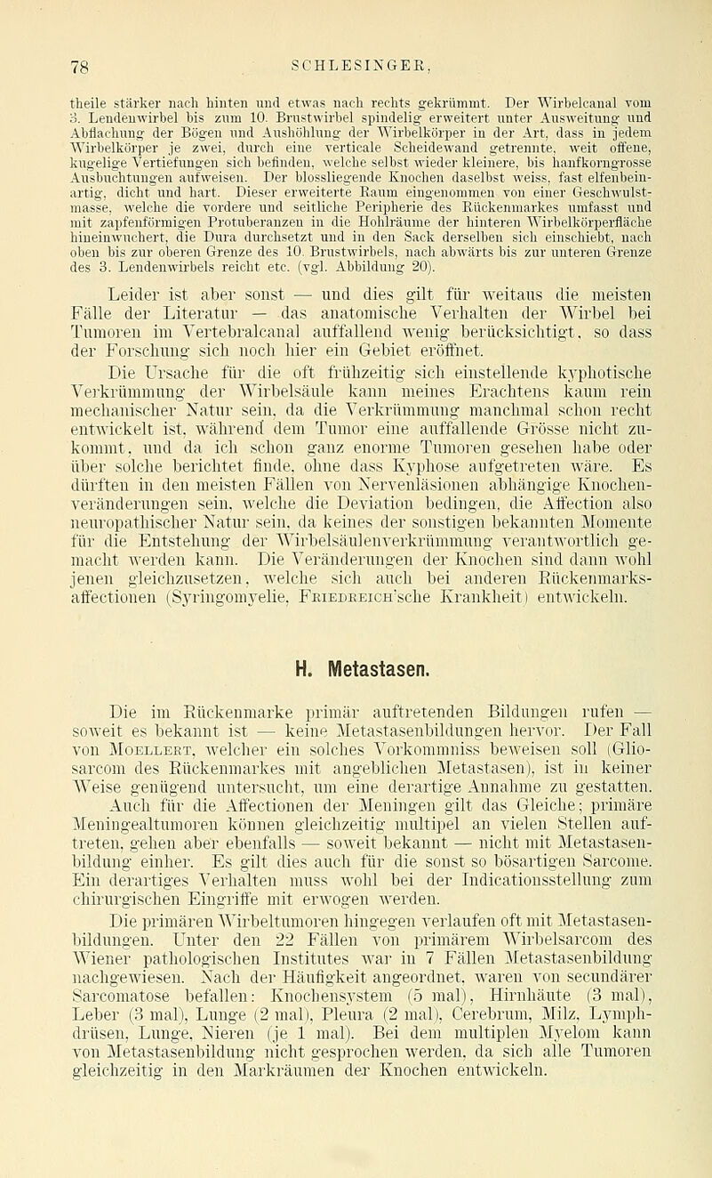 theile stärker nach hinten und etwas nach rechts gekrümmt. Der Wirbelcanal vom o. Lendenwirbel bis zum 10. Brustwirbel spindelig erweitert unter Ausweitung und Abflachung der Bögen und Aushöhlung der Wirbelkörper in der Art, dass in jedem Wirbelkörper je zwei, durch eine verticale Scheidewand getrennte, weit offene, kugelige Vertiefungen sich befinden, welche selbst wieder kleinere, bis hanfkorngrosse Ausbuchtungen aufweisen. Der biossliegende Knochen daselbst weiss, fast elfenbein- artig, dicht und hart. Dieser erweiterte Raum eingenommen von einer Geschwulst- masse, welche die vordere und seitliche Peripherie des Rückenmarkes umfasst und mit zapfenförmigen Protuberanzen in die Hohlräume der hinteren Wirbelkörperfläche hineinwuchert, die Dura durchsetzt und in den Sack derselben sich einschiebt, nach oben bis zur oberen Grenze des 10. Brustwirbels, nach abwärts bis zur unteren Grenze des 3. Lendenwirbels reicht etc. (vgl. Abbildung 20). Leider ist aber sonst — und dies gilt für weitaus die meisten Fälle der Literatur — das anatomische Verhalten der Wirbel bei Tumoren im Vertebralcanal auffallend wenig berücksichtigt, so dass der Forschung sich noch hier ein Gebiet eröffnet. Die Ursache für die oft frühzeitig sich einstellende kj'photische Verkrümmung der Wirbelsäule kann meines Erachtens kaum rein mechanischer Natur sein, da die Verkrümmung manchmal schon recht entwickelt ist,, während dem Tumor eine aufi^allende Grösse nicht zu- kommt, und da ich schon ganz enorme Tumoren gesehen habe oder über solche berichtet finde, ohne dass Kyphose anfgetreten wäre. Es dürften in den meisten Fällen von Nervenläsionen abhängige Knoclien- veränderungen sein, welche die Deviation bedingen, die AttV'ction also neuropathischer Natur sein, da keines der sonstigen bekannten Momente für die Entstehung der Wirbelsäulenverkrümmung verantwortlich ge- macht werden kann. Die Veränderungen der Knochen sind dann wohl jenen gleichzusetzen, welche sich auch bei anderen Eückenmarks- affectionen (Syringomyelie, FRiEDEEicH'sche Krankheit) entwickeln. H. Metastasen. Die im Etickenmarke primär auftretenden Bildungen rufen — soweit es bekannt ist — keine Metastasenbildungen hervor. Der Fall von MoELLERT, wclcher ein solches Vorkommniss beweisen soll (Glio- sarcom des Rückenmarkes mit angeblichen Metastasen), ist in keiner Weise genügend untersucht, um eine derartige Annahme zu gestatten. Auch für die Affectionen der Meningen gilt das Gleielie; primäre Meningealtumoren können gleichzeitig multipel an vielen .stellen auf- treten, gehen aber ebenfalls — soweit bekannt — nicht mit Metastasen- bildung einher. Es gilt dies auch für die sonst so bösartigen Sarcome. Ein derartiges Verhalten muss wohl bei der Indicationsstellung zum chirurgischen Eingriffe mit erwogen werden. Die primären Wirbeltumoren hingegen verlaufen oft mit Metastasen- bildungen. Unter den 22 Fällen von primärem Wirbelsarcom des Wiener pathologischen Listitutes war in 7 Fällen Metastasenbildung nachgewiesen. Nach der Häufigkeit angeordnet, waren von secundärer Sarconiatose befallen: Knochensystem (5 mal), Hirnhäute (3 mal), Leber (.3 mal), Lunge (2 mal), Pleura (2 mal), Cerebrum, Milz, Lymph- drüsen, Lunge, Nieren (je 1 mal). Bei dem multiplen Myelom kann von Metastasenbildung nicht gesprochen werden, da sich alle Tumoren gleichzeitig in den Markräumen dei' Knochen entwickeln.