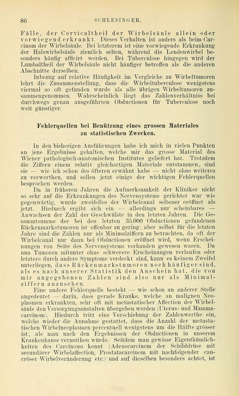 Fälle, der Cervicaltlieil der Wirbelsäule allein oder vorwiegend erkrankt. Dieses Verhalten ist anders als beim Car- cinom der Wirbelsäule. Bei letzterem ist eine vorwiegende Erkrankung der Halswirbelsäule ziemlich selten, während die Lendenwirbel be- sonders häufig afficirt werden. Bei Tuberculose hingegen wird der Lumbaltheil der Wirbelsäule nicht häufiger betroffen als die anderen Abschnitte derselben. Inbezug auf relative Häufigkeit im Vergleiche zu Wü'beltumoren lehrt die Zusammenstellung, dass die Wirbeltuberculose wenigstens viermal so oft gefunden wurde als alle übrigen Wirbeltumoren zu- sammengenommen. Wahrscheinlich liegt das Zahlenverliältniss bei dui'chwegs genau ausgeführten Obductionen für Tuberculose noch weit günstiger. Fehlerquellen bei Benützung eines grossen Materiales zu statistischen Zwecken. In den bisherigen Ausführungen habe ich mich in vielen Punkten an jene Ergebnisse gehalten, welche mir das grosse Material des Wiener pathologisch-anatomischen Institutes geliefert hat. Trotzdem die Ziffern einem relativ gleichartigen Materiale entstammen, sind sie — wie ich schon des öfteren erwähnt habe — nicht ohne weiteres zu verwerthen, und sollen jetzt einige der wichtigen Fehlerquellen besprochen werden. Da in früheren Jahren die Aufmerksamkeit der Kliniker nicht so sehr auf die Erkrankungen des Nervens3'stems gerichtet war wie gegenwärtig, wurde zweifellos der Wü-belcanal seltener eröffnet als jetzt. Hiedurch ergibt sich ein — allerdings nur scheinbares — Anwachsen der Zahl der Geschwülste in den letzten Jahren. Die Ge- sammtsumme der bei den letzten 35.000 Obductionen gefundenen Kückenmarkstumoren ist oöenbar zu gering; aber selbst für die letzten Jahre sind die Zahlen nur als Minimalziffern zu betrachten, da oft der Wirbelcanal nur dann bei Obductionen eröfinet wii'd, wenn Erschei- nungen von Seite des Nervensystems vorhanden gewesen waren. Da nun Tumoren mitunter ohne schwerere Erscheinungen verlaufen oder letztere durch andere Symptome verdeckt sind, kann es keinem Zweifel unterliegen, dass Eückenmarkstumoren noch häufiger sind, als es nach unserer Statistik den Anschein hat, die von mir angegebenen Zahlen sind also nur als Minimal- ziffern anzusehen. Eine andere Fehlerquelle besteht — wie schon an anderer Stelle angedeutet — darin, dass gerade Kranke, welche an malignen Neo- plasmen erkrankten, sehr oft mit metastatischer Affection der Wii'bel- säiile den Versorgungsanstalten übergeben werden (Uterus- und Mamma- carcinom). Hiediu'ch tritt eine Verschiebung der Zahlenwerthe ein, welche wieder die Annahme gestattet, dass die Anzahl der metasta- tischen Wirbelneoplasmen percentueU wenigstens um die Hälfte grösser ist, als man nach den Ergebnissen der Obductionen in unserem Krankenhause vermuthen würde. Seitdem man gewisse Eigenthümlich- keiten des Carcinoms kennt (Adenocarcinom der Schilddrüse mit secundärer Wirbelaffection, Prostatacarcinom mit nachfolgender can- cröser Wii'belveränderung etc.) und auf dieselben besonders achtet, ist