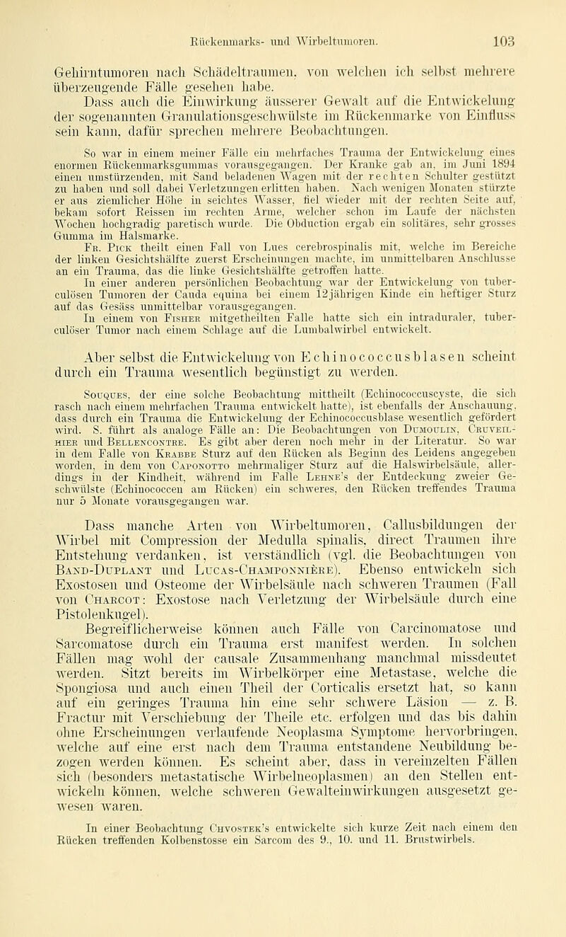 Geliirntumoreii nacli Scli;i(l(4tiainneii. von welchen ich selbst mehrere überzeugende Fälle gcsclu-ii liabe. Dass auch die Einwirkung äussere]' Gewalt auf die Entwickelung der sogenannten Granulationsgeschwülste im Rückenmarke von Einfluss sein kann, dafür sprechen mehrere Beobachtungen. So war in einem meiner Fälle ein mehrfaches Trauma der Entwickelung^ eines enormen Rüokenmarksgnmmas voransgegang-en. Der Kranke gab an, im Juni 1894 einen umsti'uzciKhii. mit Siiiid lirlndiiicif Waücii mit der rechten Schulter gestützt zu haben uml sull ilnlici NCilriziniiivii o liiicn li:ili'-ii. Nach wenigen Monaten stürzte er ans zieniliclu'r Hrijn- in srirliio \\;is.sii, lid wiiiler mit der rechten Seite auf, bekam sofort Keissen im rechten Arme, welcher schon im Laufe der nächsten Wochen hochgradig paretisch wurde. Die Obductiou ergab ein solitäres, sehr grosses Gumma im Halsmarke. Fb. Pick theilt einen Fall von Lues cerebrospinalis mit, welche im Bereiche der linken Gesichtshälfte zuerst Erscheinungen machte, im unmittelbaren Anschlüsse an ein Trauma, das die linke Gesiohtshälfte getroffen hatte. In einer anderen persönlichen Beobachtung war der Entwickelung von tuber- culösen Tumoren der Cauda equina hei einem 12jährigen Kinde ein heftiger Sturz auf das Gesäss unmittelbar vorausgeg'angen. In einem von Fishee mitgetheilteu Falle hatte sich ein intraduraler, tuber- culöser Tumor nach einem Schlage auf die Lumbaiwirbel entwickelt. Aber selbst die Entwickelung von E c h i n o c o c c u s b 1 a s e n scheint durch ein Trauma wesentlich begünstigt zu werden. SouQUES, der eine solche Beobachtung mittheilt (Echinocoocuscyste, die sich rasch nach einem mehrfachen Trauma entwickelt hatte), ist ebenfalls der Anschauung, dass durch ein Trauma die Entwickelung der Echinococcusblase wesentlich gefördert wird. S. führt als analoge Fälle an: Die Beobachtungen von Dumoulin, Ckuveil- HiER und Bellenoontee. Es gibt aber deren noch mehr in der Literatur. So war in dem Falle von Krabbe Sturz auf den Rücken als Beginn des Leidens angegeben worden, in dem von Caponotto mehrmaliger Sturz auf die Halsivii'belsäule, aller- dings in der Kindheit, während im Falle Lehne's der Entdeckung zweier Ge- schwülste (Echinocooceu am Rücken) ein schweres, den Rücken treffendes Trauma nur 5 Jionate vorausgegangen war. Dass manche Arten von Wirbeltumoren, Callusbildungen der Wirbel mit Compression der Medulla spinalis, direct Traumen ihre Entstehung verdanken, ist verständlich (vgl. die Beobachtungen von Baxd-Duplaxt und Lucas-('ha:mi'(innikhi;). Ebenso entwickeln sich Exostosen und Osteome der Wirbelsaule nach schweren Traumen (Fall von (haecot: Exostose nach Verletzung der Wirbelsäule durch eine Pistolenkugel). Begreiflicherweise können auch Fälle von Carcinomatose und »Sarcomatose durch ein Trauma erst manifest werden. In_ solchen Fällen mag wohl der causale Zusammenhang manchmal missdeutet werden. Sitzt bereits im Wirbelkörper eine Metastase, welche die Spongiosa nnd auch einen Theil der Corticalis ersetzt hat, so kann auf ein geringes Trauma hin eine sehr schwere Läsion — z. B. Fractur mit Verschiebung der Theile etc. erfolgen und das bis dahin ohne Erscheinungen verlaufende Neoplasma Symptome hervorbringen, welche auf eine erst nach dem Trauma entstandene Neubildung be- zogen werden können. Es scheint aber, dass in vereinzelten Fällen sich (besonders metastatische Wirbelm-dplasmen) an den Stellen ent- wickeln können, welche schweren Owalteinwirkungen ausgesetzt ge- wesen waren. In einer Beobachtung Ghvostek's entwickelte sieh kurze Zeit nach einem den Rücken treffenden Kolbenstosse ein Sarcora des 9., 10. und 11. Brustwirbels.