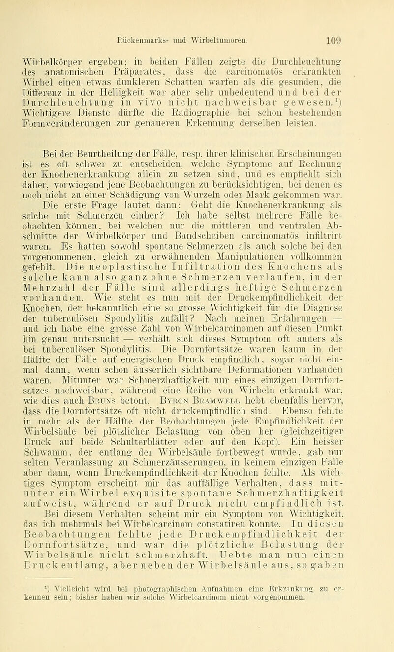 Wirbelkö]-pei' ergeben; in beiden Fällen zeigte die Durchleuclitung des anatomischen Präparates, dass die carcinomatös erkrankten \Mrbel einen etwas dnnkleren Schatten warfen als die gesunden, die Ditf'erenz in der Helligkeit war aber sehr unbedeutend und bei der Durchleuchtung in vivo nicht nachweisbar gewesen.^) Wichtigere Dienste dürfte die Radiographie bei schon bestehenden Formveränderungen zur genaueren Erkennung derselben leisten. Bei der Beurtheilung der Fälle, resp. ihrer klinischen Erscheinungen ist es oft schwer zu entscheiden, welche Symptome auf Eechnung der Knochenerkrankung allein zu setzen sind, und es empfiehlt sich daher, vorwiegend jene Beobachtungen zu berücksichtigen, bei denen es noch nicht zu einer Schädigung von Wurzeln oder Mark gekommen war. Die erste Frage lautet dann: Geht die Knochenerkrankung als solche mit Schmerzen einher? Ich habe selbst mehrere Fälle be- obachten können, bei welchen nur die mittleren und ventralen Ab- schnitte der Wirbelkörper und Bantlscheiben carcinomatös infiltrirt A\'aren. Es hatten sowohl spontane Schmerzen als auch solche bei den vorgenommenen, gleich zu erwähnenden Manipulationen vollkommen gefehlt. Die neoplastische Infiltration des Knochens als solche kann also ganz ohne Schmerzen verlaufen, in der Mehrzahl der Fälle sind allerdings heftige Schmerzen vorhanden. Wie steht es nun mit der Druckempfindlichkeit der Knochen, der bekanntlich eine so grosse Wichtigkeit für die Diagnose der tuberculösen Spondylitis zufällt? Nach meinen Erfahrungen — und ich habe eine grosse Zahl von Wirbelcarcinomen auf diesen Punkt hin genau untersucht — verhält sich dieses Symptom oft anders als bei tuberculöser Spondylitis. Die Dornfortsätze waren kaum in der Hälfte der Fälle auf energischen Druck empfindlich, sogar nicht ein- mal dann, wenn schon äusserlich sichtbare Deformationen vorhanden waren. Mitunter war Schmerzhaftigkeit nur eines einzigen Dornfort- satzes nachweisbar, während eine Reihe von Wirbeln erkrankt war, wie dies auch Beuns betont. Bykon Bejumwell hebt ebenfalls hervor, dass die Dornfortsätze oft nicht druckempfindlich sind. Ebenso fehlte in mehr als der Hälfte der Beobachtungen jede Empfindlichkeit der Wirbelsäule bei plötzlicher Belastung von oben her (gleichzeitiger Druck auf beide Schulterblätter oder auf den Kopf). Ein heisser Schwamm, der entlang der Wirbelsäule fortbewegt wurde, gab nur selten Veranlassung zu Schmerzäusserungen, in keinem einzigen Falle aber dann, wenn Druckempfindlichkeit der Knochen fehlte. Als wich- tiges Symptom erscheint mir das auffällige Verhalten, dass mit- unter e i n W i r b e 1 exquisite spontane Schmerzhaftigkeit aufweist, während er auf Druck nicht empfindlich ist. Bei diesem Verhalten scheint mir ein Symptom von Wichtigkeit, das ich mehrmals bei Wirbelcarcinom constatireu konnte. In diesen Beobachtungen fehlte jede Druckempfindlichkeit der Dornfortsätze, und war die plötzliche Belastung der Wirbelsäule nicht schmerzhaft. liebte man nun einen Druck entlang, aber neben der Wirbelsäule aus, so gaben ') Vielleicht wird bei photographisohen Aufiialimeu eine Erkrankung zu er- kennen sein; bisher haben wir solche Wirbelcarcinom nicht vorgenommen.