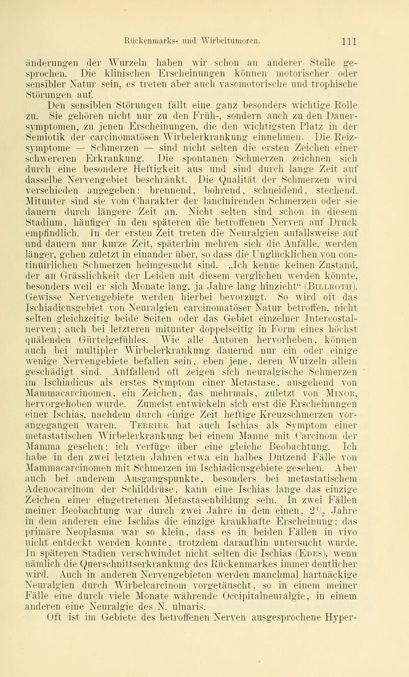 änderuiigeii der Wurzeln liaben ^\'ir schon an anderer Stelle ge- sprochen. Die klinischen Ersclieinnngen können motorischer oder sensibler Natur sein, es treten aber auch vasomotorische und trophische Stüi'ungen auf. Den sensiblen Störungen fällt eine ganz besonders A^'ichtige Rolle zu. Sie gehören nicht nur zu den Früh-, sondern auch zu den Dauer- s.vmptonien, zu jenen Erscheinungen, die den wichtigsten Platz in der Semiotik der carcinomatüsen ^\'irbelerkrankung einnehmen. Die Reiz- sj'mptome — Schmerzen — sind nicht selten die ersten Zeichen einer schwereren Erkrankung. Die spontanen Schmerzen zeichnen sich durch eine besondere Heftigkeit aus und sind durch lange Zeit auf dasselbe Nervengebiet beschränkt. Die Qualität der Schmerzen wird verschieden angegeben: brennend, bohrend, schneidend, stechend. Mitunter sind sie vom Charakter der lancinirenden Schmerzen oder sie dauern durch längere Zeit an. Nicht selten sind schon in diesem Stadium, häufiger in den späteren die betrotfenen Nerven auf Druck empfindlich. In der ersten Zeit treten die Neuralgien anfallsweise auf und dauern nur kurze Zeit, späterhin mehren sich die Anfälle, werden länger, gehen zuletzt in einander über, so dass die unglücklichen von con- tinuirlichen Schmerzen heimgesucht sind. ..Ich kenne keinen Zustand, der an Grässlichkeit der Leiden mit diesem verglichen Averden könnte, besonders weil er sich Monate laug, ja Jahre lang hinzieht'- (Billeoth). GeVAisse Nervengebiete werden hierbei bevorzugt. So wird oft das Ischiadicusgebiet von Neuralgien carcinomatöser Natur betroffen, nicht selten gleichzeitig beide Seiten oder das Gebiet einzelner Intercostal- nerven; auch bei letzteren mitunter doppelseitig in Form eines höchst quälenden Gürtelgefühles. Wie alle Autoren hervorheben, können auch bei multipler Wirbelerkrankung dauernd nur ein oder einige wenige Nervengebiete befallen sein, eben jene, deren Wurzeln allein geschädigt sind. Auffallend oft zeigen sich neuralgische Schmerzen im Ischiadicus als erstes Symptom einer Metastase, ausgehend von Mammacarcinomen. ein Zeichen, das mehrmals, zuletzt vou Mixoe, hervorgehoben wurde. Zumeist entwickeln sich erst die Erscheinungen einer Ischias, nachdem durch einige Zeit heftige Kreuzschmerzen vor- angegangen waren. Teeeiee hat auch Ischias als Symptom einer metastatischen Wirbelerkrankung bei einem Manne mit f'arcinom der Mamma gesehen; ich verfüge über eine gleiche Beobachtung. Ich habe in den zwei letzten Jahren etwa ein halbes Dutzend Fälle von Mammacarcinomen mit Schmerzen im Ischiadicusgebiete gesehen. Abei' auch bei anderem Ausgangspunkte, besonders bei metastatischem Adenocarcinom der Schilddrüse. kann eine Ischias lange das einzige Zeichen einer eingetreteneu Metastaseubildung sein. In zwei Fällen meiner Beobachtung war durch zwei Jahre in dem einen, 2'., Jahre in dem anderen eine Ischias die einzige krankhafte Erscheinung; das primäre Neoplasma war so klein, dass es in beiden Fällen in vivo nicht entdeckt werden konnte, trotzdem dai-aufhin untersucht wurde. In späteren Stadien verschwindet nicht selten die Ischias (Edes), wenn nämlich die Querschnittserkiankung des Rückenmarkes immer deutlicher wird. Auch in anderen Nervengebieten werden manchmal hartnäckige Neuralgien durch Wirbelcarcinom vorgetäuscht, so in einem meiner Fälle eine durch viele Monate währende Occipitalneuralgie, in einem anderen eine Neuralgie des N. ulnaris. Oft ist im Gebiete des betroffenen Nerven ausgesprochene Hyper-