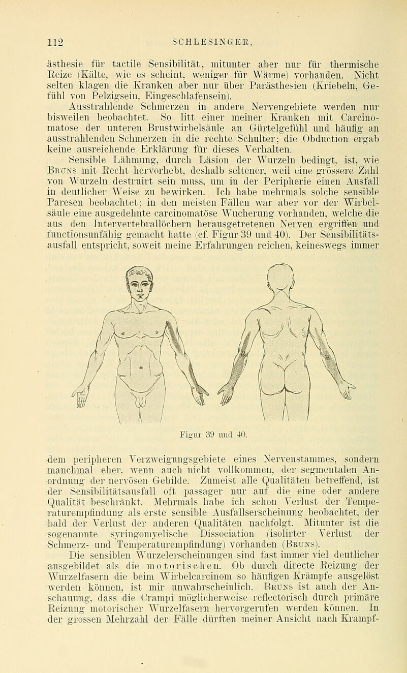 ästhesie für tactile Sensibilität, mitunter aber nur für thermische Eeize (Kälte, wie es scheint, weniger für Wärme) vorhanden. Nicht selten klagen die Kranken aber nur über Parästhesien (Kriebeln, Ge- fühl von Pelzigsein. Eingeschlafensein). Ausstrahlende Schmerzen in andere Nervengebiete werden nur bisweilen beobachtet. So litt einer meiner Kranken mit Carcino- matose der unteren Brustwirbelsäule an Gürtelgefühl und häufig an ausstrahlenden Schmerzen in die rechte Schulter; die Obduction ergab keine ausreichende Erklärung für dieses Verhalten. Sensible Lähmung, durch Läsion der Wurzeln bedingt, ist, wie BfiONs mit Kecht hervorhebt, deshalb seltener, weil eine grössere Zahl von Wurzeln destruirt sein muss, um in der Peripherie einen Ausfall in deutlicher Weise zu bewirken. Ich habe mehrmals solche sensible Paresen beobachtet; in den meisten Fällen war aber vor der Wirbel- säule eine ausgedehnte carcinomatöse Wucherung vorhanden, welche die aus den Intervertebrallöchern herausgetretenen Nerven ergriffen und functionsunfähig gemacht hatte (cf Figur 39 und 40). Der Sensibilitäts- ausfall entspricht, soweit meine Erfahrungen reichen, keineswegs immer Fio-ur 39 und 40. dem peripheren Verzweigungsgebiete eines Nervenstammes, sondern manchmal eher, wenn auch nicht vollkommen, der segmentalen An- ordnung der nervösen Gebilde. Zumeist alle Qualitäten betreffend, ist der Sensibilitätsausfall oft passager nur auf die eine oder andere Qualität beschränkt. Jlehrmals habe ich schon Verlust der Tempe- raturempfindung als erste sensible Ausfallserscheinung beobachtet, der bald der Verlust der anderen Qualitäten nachfolgt. Mitunter ist die sogenannte syringom^^elische Dissociation (isolirter Verlust der Schmerz- und Temperaturempfindung) vorhanden (Beuns). Die sensiblen Wurzelerscheinungen sind fast immer viel deutlicher ausgebildet als die motorische n. Ob durch directe Eeizung der Wurzelfasern die beim Wii-belcarciuom so häufigen Krämpfe ausgelöst werden können, ist mir unwahrscheinlich. Brüks ist auch der An- schauung, dass die Cranipi möglicherweise reflectorisch durch primäre Eeizung motorischer Wurzelfasern hervorgerufen werden können. In der grossen Mehrzahl der Fälle dürften meiner Ansicht nach Krampf-