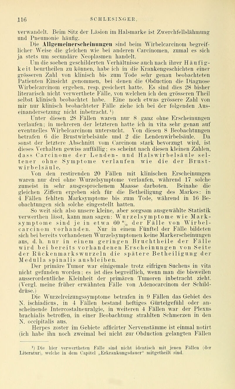 verwandelt. Beim Sitz der Läsion im Halsmarke ist ZAverehfellslähmung und Pneumonie liäufig. Die Allgemeinerscheiuuugeu sind beim Wirbelcarcinom begreif- licher Weise die gleichen wie bei anderen Carcinomen. zumal es sich ja stets um secundäre Neoplasmen handelt. Um die soeben geschilderten Verhältnisse auch nach ihrer Häufig- keit beurtheilen zu können, habe ich in die Krankengeschichten einer grösseren Zahl von klinisch bis zum Tode sehr genau beobachteten Patienten Einsicht genommen, bei denen die Obduction die Diagnose Wirbelcarcinom ergeben, resp. gesichert hatte. Es sind dies 28 bisher literarisch nicht verwerthete Fälle, von welchen ich den grösseren Theil selbst klinisch beobachtet habe. Eine noch etwas grössere Zahl von mii' nur klinisch beobachteter Fälle ziehe ich bei der folgenden Aus- einandersetzung nicht inbetracht.') Unter diesen 28 Fällen waren nur 8 ganz ohne Erscheinungen verlaufen; in mehreren der letzteren hatte ich in vita sehr genau auf eventuelles Wirbelcarcinom untersucht. Von diesen 8 Beobachtungen betrafen 6 die Brustwirbelsäule und 2 die Lendenwirbelsäule. Da sonst der letztere Abschnitt vom Carcinom stark bevorzugt wird, ist dieses Verhalten gewiss auffällig; es scheint nach diesen kleinen Zahlen, dass Carcinom e der Lenden- und Hals Wirbelsäule sel- tener ohne Symptome verlaufen wie die der Brust- wirbelsäule. Von den restirenden 20 Fällen mit klinischen Ei'scheinungen waren nur drei ohne Wurzelsymptome verlaufen, während 17 solche zumeist in sehr ausgesprochenem Maasse darboten. Beinahe die gleichen Zitfern ergeben sich für die Betheiligung des Markes: in 4 Fällen fehlten Marksymptome bis zum Tode, während in 16 Be- obachtungen sich solche eingestellt hatten. So weit sich also unsere kleine, aber sorgsam ausgewählte Statistik verwerthen lässt, kann man sagen: W u r z e 1 s y m p t o m e wie M a r k - Symptome sind je in etwa 60 % der Fälle von Wirbel- carcinom vorhanden. Nur in einem Fünftel der Fälle bildeten sich bei bereits vorhandenen Wurzelsymptomen keine Markerscheinungen aus, d.h. nur in einem geringen Bruchtheile der Fälle wird bei bereits vorhandenen Erscheinungen von Seite der Rückenmarks würz ein die spätere Betheiligung der Medulla spinalis ausbleiben. Der primäre Tumor war einigemale trotz eifrigen Sucheus in vita nicht gefunden worden; es ist dies begi'eifJich, wenn man die bisweilen ausserordentliche Kleinheit der primären Tumoren inbetracht zieht. (Vergl. meine früher erwähnten Fälle von Adenocarcinom der Schild- drüse.) Die Wurzelreizungssymptome betrafen in 9 Fällen das Gebiet des N. ischiadicus, in 4 Fällen bestand heftiges Gürtelgefühl oder an- scheinende Intercostalneuralgie, in weiteren 4 Fällen war der Plexus brachialis betroifen, in einer Beobachtung strahlten Schmerzen in den N. occipitalis aus. Herpes zoster im Gebiete afficirter Nervenstämme ist einmal notirt (ich habe ihn noch zweimal bei niclit zur Obduction gelangten Fällen ') Die hier verwertheten fälle sind niclit identisch mit jenen Fällen (der Literatur), welche in dem Capitel „Erkrankungsdauer niitgetheilt sind.