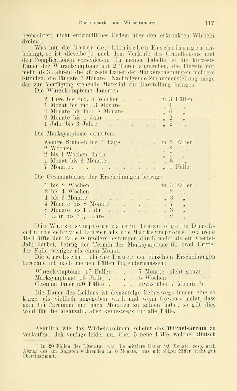 beobaclitet), nicht entzüiidliclies Oedeni über den erkrankten Wirbeln dreimal. Was nnn die Dauer der klinischen Erscheinungen an- belangt, so ist dieselbe je nach dem Verlaufe des Griindleidens und den Complicationen verschieden. In meiner Tabelle ist die kürzeste Dauer der Wurzelsymptome mit 2 Tagen angegelien. die längste mit mehr als 3 Jahren; die kürzeste Dauer der Markerscheinungen mehrere Stunden, die längste 7 Monate. Nachfolgende Zusammenstellung möge das zur Verfügung stehende Material zur Darstellung bringen. Die Wurzelsymptome dauerten: 2 Tage bis incl. 4 Wochen in 3 Fällen 1 Monat bis incl. 3 Monate „4 ,, 4 Monate bis incl. 8 Monate ...... 6 ., 9 Monate bis 1 Jahr ,.2 ,, 1 Jahr bis 3 Jahre „2 ., Die Marksymptome dauerten: •wenige Stunden bis 7 Tage in 5 Fällen 2 Wochen ,.2 ., 2 bis 4 Wochen (incl.) „5 ,. 1 Monat bis 3 Monate ,.3 ,, 7 Monate „1 Falle Die Gesammtdauer der Erscheinungen betrug: 1 bis 2 Wochen in 3 Fällen 2 bis 4 Wochen „2 „ 1 bis 3 Monate ,,3 ., 4 Monate bis 8 Monate „7 ,, 8 Monate bis 1 Jahr „3 1 Jahr bis 3V, Jahre ,2 '.'. Die Wurzelsymptome dauern demzufolge im Durch- schnitt e s e h r a^ i e 1 1 ä n g e r a 1 s d i e M a r k s y m p t o m e. \\'ährend die Hälfte der Fälle Wurzelerscheinungen durch mehr als ein Viertel- jahr darbot, betrug der Termin der Slarksymptome für zwei Drittel der Fälle weniger als einen Monat. Die durchschnittliche Dauer der einzelnen Er-scheinungen berechne ich nach meinen Fällen folgendermaassen: Wurzelsymptome (17 Fälle) ... 7 Monate (nicht ganz), Marksymptome (16 Fälle) .... 5 Wochen Gesammtdauer (20 Fälle) .... etAvas über 7 Monate. \) Die Dauer des Leidens ist demzufolge keineswegs immer eine so kurze, als vielfach angegeben wird, und wenn Gowees meint, dass man bei Carcinom nur nach Monaten zu zählen habe, so gilt dies Avohl für die Mehrzahl, aber keineswegs für alle Fälle. Aehnlich wie das Wirbelcarcinom scheint das Wirbelsarcoiii zu verlaufen. Ich verfüge leider nur über 5 neue E'älle, welche klinisch ') In 20 Fällen der Literatur war die mittlere Dauer 9,8 Monate, resp. nach Abzug des am längsten währenden ca. 8 Monate, was mit obiger Ziffer reclit gut übereinstimmt.