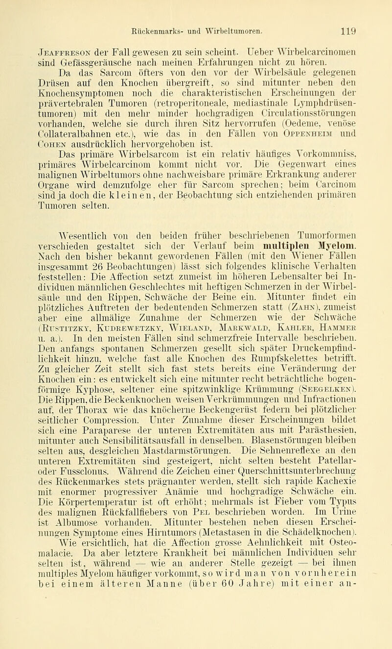 Jeaffreson der Fall gewesen zu sein scheint. Ueber Wirbelcarcinomeii sind Gefässgeräusclie nach meinen Erfahrungen nicht zu hören. Da das Sarconi öfters von den vor der Wirbelsäule gelegenen Drüsen auf den Knochen übergreift, so sind mitunter neben den Knochensymptomen noch liie charakteristischen Erscheinungen der prävertebralen Tumoren (retroperitoneale, mediastinale Lymphdrüsen- tumoren) mit den mehr minder hochgradigen Circulationsstörungen vorhanden, welche sie durch ihren Sitz hervorrufen (Oedeme, venöse Collateralbahnen etc.), wie das in den Fällen von Oppenheim und Cohen ausdrücklich hervorgehoben ist. Das primän- AMrlxdsarcom ist ein relativ häufiges Yorkommniss, primäres Wirbelcarcinom kommt nicht vor. Die Gegenwart eines malignen Wirbeltumors ohne nachweisbare primäre Erkrankung anderer Organe wii'd demzufolge eher für Sarconi sprechen; beim Carcinom sind ja doch die kleinen, der Beobachtung sich entziehenden primären Tumoren selten. A\'esentlich von den l^eideu früher beschriebenen Tumoiformen verschieden gestaltet sich der Verlauf beim multiplen Myelom. Nach den bisher bekannt gewordenen Fällen (mit den Wiener Fällen insgesamnit 26 Beobachtungen) lässt sich folgendes klinische Verhalten feststellen: Die AflVetion si-tzt zumeist im höheren Lebensalter bei In- dividuen männlichen Geschlechtes mit heftigen Schmerzen in der Wirbel- säule und den Rippen, Schwäche der Beine ein. Mitunter findet ein plötzliches Auftreten der bedeutenden Schmerzen statt (Zahn), zumeist aber eine allmälige Zunahme der Schmerzen wie der Schwäche (EX'STITZKY, KUDBEWETZKY, WiELAND, MaEKWALD, KiHLEK, HaMMEE n. a.). In den meisten Fällen sind schmerzfreie Intervalle beschrieben. Den anfangs spontanen Schmerzen gesellt sich später Druckempfind- lichkeit hinzu, welche fast alle Knochen des Eumpfskelettes betrifft. Zu gleicher Zeit stellt sich fast stets bereits eine Veränderung der Knochen ein: es entwickelt sich eine mitunter recht beträchtliche bogen- förmige Kyphose, seltener eine spitzwinklige Krümmung (Seegelken). Die Rippen, die Beckenknochen weisen Verkrümmungen und Infractionen auf, der Thorax wie das knöcherne Beckengertist federn bei plötzlicher seitlicher Compression. Unter Zunahme dieser Erscheinungen bildet sich eine Paraparese der unteren Extremitäten aus mit Parästhesien, mitunter auch Sensibilitätsansfall in denselben. Blaseustörungen bleiben selten aus, desgleichen Mastdarmstörungen. Die Sehnenreflexe an den unteren Extremitäten sind gesteigert, nicht selten besteht Patellar- oder Fussclonus. Während die Zeichen einer Querschnittsnnterbrechung des Rückenmarkes stets prägnanter Averden, stellt sich rapide Kachexie mit enormer progressiver Anämie und hochgradige Schwäche ein. Die Körpertemperatur ist oft erhöht; mehrmals ist Fieber vom Typus des malignen Rückfallfiebers von Pel beschrieben worden. Im Urine ist Albumose vorhanden. Mitunter bestehen neben diesen Erschei- nungen Symptome eines Hirntumors (Metastasen in die Schädelknochen). Wie ersichtlich, hat die Affection gTOSse Aehnlichkeit mit Osteo- malacie. Da aber letztere Krankheit bei männlichen Individuen sehr selten ist, während — wie au anderer Stelle gezeigt — bei ihnen multiples Myelom häufiger A^orkommt, so wir d man von vor nh er ein bei einem älteren Manne (über 60 Jahre) mit einer an-