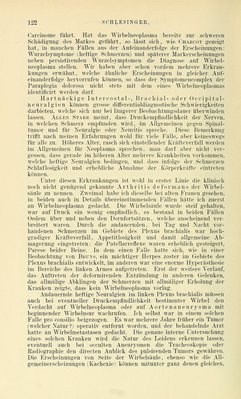 Carcinorae fiilirt. Hat das Wirbelneoplasma bereit? zur schweren Schädigung, des Markes geführt, so lässt sich, wie-Chahcot gezeigt hat, in manchen Fällen aus der Aufeinanderfolge der Erscheinungen: Wurzelsymptome (heftige Schmerzen) und späterer Markerscheinungen neben persistirenden Wurzelsymptomen die Diagnose auf Wirbel- neoplasma stellen. Wir haben aber schon vordem mehrere Erkran- kungen erwähnt, welche ähnliche Erscheinungen in gleicher Auf- einanderfolge hervorrufen können, so dass der Symptomencomplex der Paraplegia dolorosa nicht stets mit dem eines Wirbelneoplasmas identificirt werden darf. Hartnäckige Intercostal-, Brachial- oder Occipital- neuralgien können grosse diflferentialdiagnostisrhe Schwieiigkeiten darbieten, welche sich nur bei längerer HeMibaclituiigsdaurr üljerwinden lassen. Allen Stabe meint, dass Druckemptiudlichkeit der Nerven, in welchen Schmerz empfunden wird, im Allgemeinen gegen Spinal- tumor und für Neuralgie oder Neuritis spreche. Diese Bemerkung trifft nach meinen Erfährungen wohl für viele Fälle, aber keineswegs für alle zu. Höheres Alter, rasch sich einstellender Kräfteverfall werden im Allgemeinen für Neoplasma sprechen, man darf aber nicht ver- gessen, dass gerade im höheren Alter mehrere Krankheiten vorkommen, •\\'elclie heftige Neuralgien bedingen, und dass infolge der Schmerzen Schlaflosigkeit und erhebliche Abnahme der Körperkräfte eintreten können. Unter diesen Erkrankungen ist wohl in erster Linie die klinisch noch nicht genügend gekannte Arthritis deformans der Wirbel- säule zu nennen. Zweimal habe ich dicsellie bei alten Frauen gesehen, in beiden auch in Details übereinstimnieuden Fällen hätte ich zuerst an Wirbelneoplasma gedacht. Die ^\'irbelsäule wurde steif gehalten, war auf Druck ein wenig empfindlich, es bestand in beiden Fällen Oedem über und neben den Dornfortsätzeu, welche anscheinend ver- breitert waren. Durch die andauernden, bei Tag und Nacht vor- handenen Schmerzen im Gebiete des Plexus brachialis war hoch- gradiger Kräfteverfall, Appetitlosigkeit und damit allgemeine Ab- magerung eingetreten; die Patellarreflexe waren erheblich gesteigert, Parese beider Beine. In dem einen Falle hatte sich, wie in einer' Beobachtung von Bkuns, ein mächtiger Herpes zoster im Gebiete des Plexus brachialis entwickelt, im anderen war eine enorme Hyperästhesie im Bereiche des linken Armes aufgetreten. Erst der weitere Verlauf, das Auftreten der deformirenden Entzündung in anderen Gelenken, das allmälige Abklingen der Schmerzen mit allmäliger Erholung der Kranken zeigte, dass kein Wirbelneoplasma vorlag. Andauernde heftige Neuralgien im linken Plexus brachialis müssen auch bei eventueller Druckempfindlichkeit bestimmter AVirbel den Verdacht auf Wirbelneoplasma oder auf Aortenaneurysma mit beginnender Wirbelusur wachrufen. Ich selbst war in einem solchen Falle pro consilio beigezogen. Es war mehrere Jahre früher ein Tumor (Avelcher Natur?) operativ entfernt worden, und der behandelnde Arzt hatte an Wirbelmetastasen gedacht. Die genaue interne Untersuchung eines solchen Kranken wird die Natur des Leidens erkennen lassen, eventuell auch bei occulten Aneurysmen die Tracheoskopie oder Eadiographie den directen Anblick des pulsirenden Tumors gewähren. Die Erscheinungen von Seite der Wirbelsäule, ebenso wie die All- gemeinerscheinungen (Kachexie) können mitunter ganz denen gleichen,