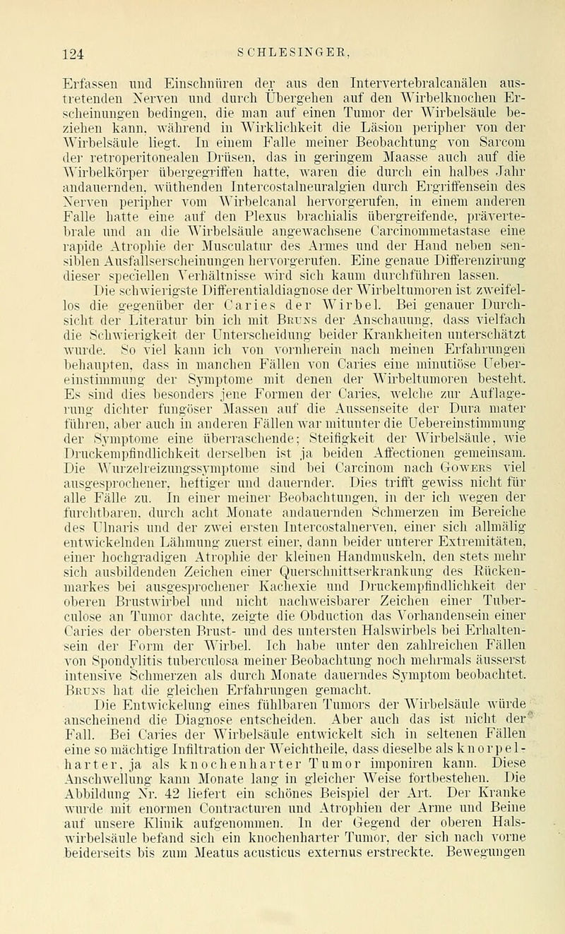 Erfassen und Einschnüren der aus den Intervertebralcanälen aus- tretenden Nerven und durch Übergehen auf den Wirbelknochen Er- sclieinungen bedingen, die man auf einen Tumor der Wirbelsäule be- ziehen kann, während in Wirklichkeit die Läsion peripher von der Wirbelsäule liegt. In einem Falle meiner Beobachtung von Sarcom der retroperitonealen Drüsen, das in geringem Maasse auch auf die Wirbelkörper übergegriffen hatte, waren die durch ein halbes Jahr andauernden, Avüthenden Intercostalneuralgien durch Ergriffensein des Nerven peripher A^om Wirbelcanal hervorgerufen, in einem anderen Falle hatte eine auf den Plexus brachialis übergreifende, präverte- brale und an die Wirbelsäule angeAvachsene Carcinommetastase eine rapide Atrophie der ^Musculatur des Armes und der Hand neben sen- siblen Ausfallserscheinungen iiervdigerulen. Eine genaue Differenzirung dieser speciellen Verhält niste wird sich kaum durchführen lassen. Die schAvierigste Differentialdiagnose der Wirbeltumoren ist zAveifel- los die gegenüber der Caries der Wirbel. Bei genauer Durch- sicht der Literatur bin ich mit Bruns der Anschauung, dass vielfach die SchAvierigkeit der Unterscheidung beider Krankheiten unterschätzt Avurde. So viel kann ich von vornlierein nach meinen Erfahrungen behaupten, dass in manchen Fällen von Caries eine minutiöse Ueber- einstimmung der Symptome mit denen der Wirbeltumoren besteht. Es sind dies besonders jene Formen der Caries, Avelche zur Auflage- rung dichter fungöser Massen auf die Aussenseite der Dura mater führen, aber auch in anderen Fällen Avar mitunter die üebereinstimmung der Sjanptome eine überraschende; Steifigkeit der Wirbelsäule, Avie Druckempfindlichkeit derselben ist ja beiden Affectionen gemeinsam. Die \^'urzelreizungssymptome sind bei Garcinom nach Goavees viel ausgesprochener, heftiger und dauernder. Dies trifft gCAviss nicht für alle Fälle zu. In einer meiner Beobachtungen, in der ich Avegen der furchtbaren, durch acht Monate andauernden Schmerzen im Bereiche des tllnaris und der zAvei ersten Intercostalnerven, einer sich allmälig entwickelnden Lähmung zuerst einer, dann beider unterer Extremitäten, einer hochgradigen Atrophie der kleinen Handmuskeln, den stets mehr sich ausbildenden Zeichen einer Querschnittserkrankung des Eticken- markes bei ausgesprochener Kachexie und Druckempfindlichkeit der oberen BrustAvirbel und nicht nacliAveisbarer Zeichen einer Tuber- culose an Tumor dachte, zeigte die Obduction das Vorhandensein einer Caries der obersten Brust- und des untersten HalsAA'irbels bei Erhalten- sein der Form der Wirbel. Ich habe unter den zahlreichen Fällen von Spondylitis tuberculosa meiner Beobachtung noch mehrmals äusserst intensive Schmerzen als durch Monate dauerndes Symptom beobachtet. Beüns hat die gleichen Erfahrungen gemacht. Die EntAvickelung eines fühlbaren Tumors der Wirbelsäule Avürde' anscheinend die Diagnose entscheiden. Aber auch das ist nicht der* Fall. Bei Caries der Wirbelsäule entAvickelt sich in seltenen Fällen eine so mächtige Infiltration der Weichtheile, dass dieselbe als k n o r j) e 1 - harter, ja als knochenharter Tumor imponiren kann. Diese AnschAvellung kann Monate lang in gleicher Weise fortbestehen. Die Abbildung Nr. 42 liefert ein schönes Beispiel der Ai't. Der Kranke Avurde mit enormen Contracturen und Atrophien der Arme und Beine auf unsere Klinik aufgenommen. In der Gegend der oberen Hals- Avirbelsäule befand sich ein knochenharter Tumor, der sich nach vorne beiderseits bis zum Meatus acusticus externiis erstreckte. BeAvegungen