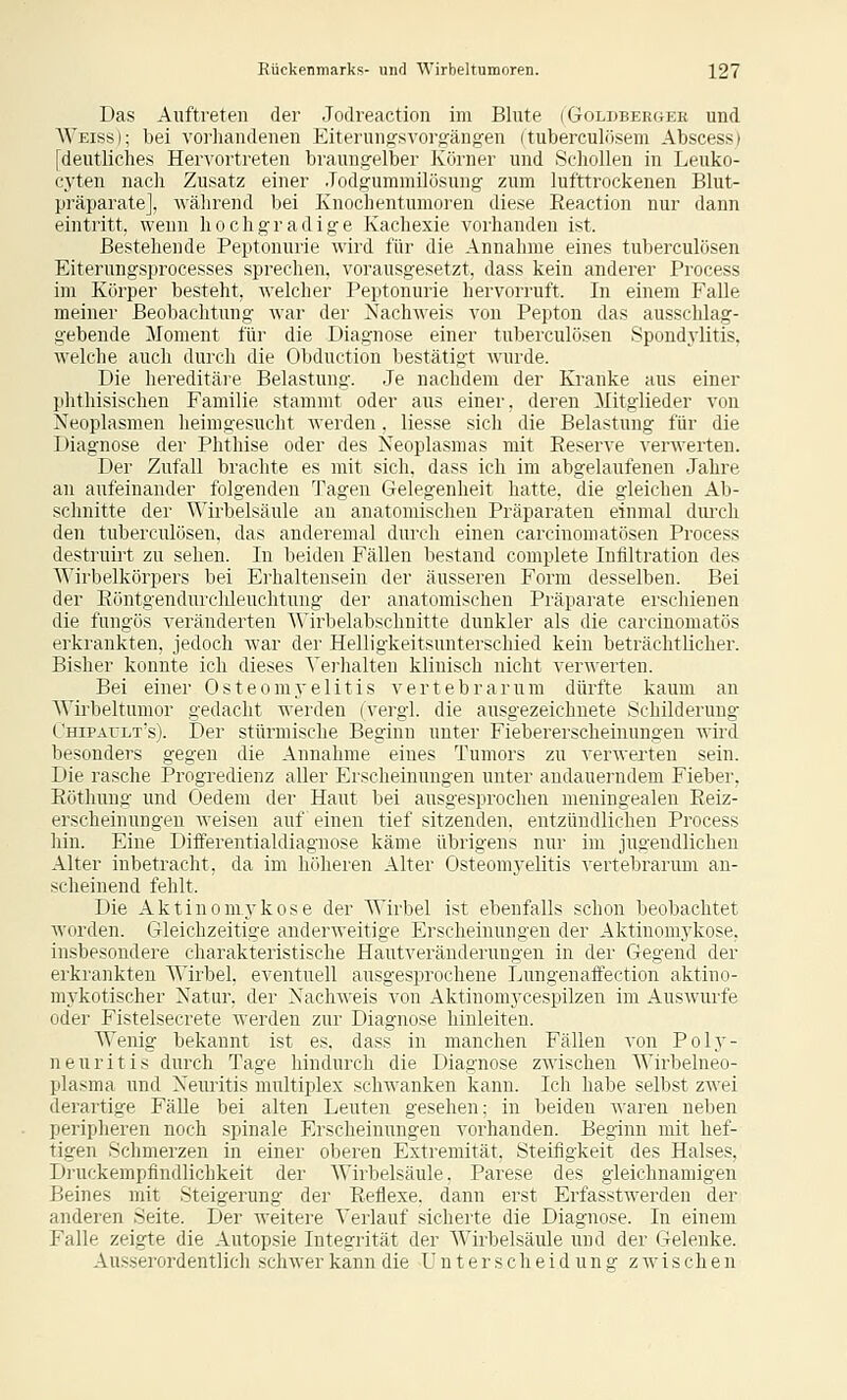 Das Auftreten der Jodreaction im Blute (Goldbeewee und Weiss); bei vorhandenen Eiterungsvorgängen (tuberculösem Abscess) [deutliches Hervortreten brauiigelber Körner und Scliollen in Leuko- cyten nacli Zusatz einer .Todgummilösung zum lufttrockenen Blut- präparate], während bei Knochentumoren diese Eeaction nur dann eintritt, wenn hochgradige Kachexie vorhanden ist, Bestehende Peptonurie wird für die Annahme eines tuberculösen Eiterungsprocesses sprechen, vorausgesetzt, dass kein anderer Process im Körper besteht, welcher Peptonurie hervorruft. In einem Falle meiner Beobachtung war der Nachweis von Pepton das ausschlag- gebende Moment für die Diagnose einer tuberculösen Spondylitis, welche auch durch die Obduction bestätigt wurde. Die hereditäre Belastung. Je nachdem der Kranke aus einer phthisischen Familie stammt oder aus einer, deren Mitglieder von Neoplasmen heimgesucht Averden. liesse sich die Belastung für die Diagnose der Phthise oder des Neoplasmas mit Reserve verwerten. Der Zufall brachte es mit sich, dass ich im abgelaufenen Jahre an aufeinander folgenden Tagen Gelegenheit hatte, die gleichen Ab- schnitte der Wirbelsäule an anatomischen Präparaten einmal diuxh den tuberculösen, das anderemal durch einen carcinomatösen Process destruirt zu sehen. In beiden Fällen bestand complete Infiltration des Wirbelkörpers bei Erhaltensein der äusseren Form desselben. Bei der Eöntgendurclüeuchtung der anatomischen Präparate erschienen die fungös veränderten Wirbelab'jchnitte dunkler als die carcinomatös erkrankten, jedoch war der Helligkeitsunterschied kein beträchtlicher. Bisher konnte ich dieses Yei'halteu klinisch nicht verwerten. Bei einer Osteomj'elitis vertebrarum dürfte kaum an Wii'beltumor gedacht werden (vergl. die ausgezeichnete Schilderung Chipault's). Der stürmische Beginn unter Fiebererscheinungen wird besonders gegen die Annahme eines Tumors zu verwerten sein. Die rasche Progredienz aller Erscheinungen unter andauerndem Fieber, Eöthnng und Oedem der Haut bei ausgesprochen meuingealen Eeiz- erscheinungen weisen auf einen tief sitzenden, entzündlichen Process hin. Eine Differentialdiagnose käme übrigens nur im jugendlichen Alter inbetracht, da im höheren Alter Osteomj-elitis vertebrarum an- scheinend fehlt. Die Aktinomykose der Wirbel ist ebenfalls schon beobachtet worden. Gleichzeitige anderweitige Erscheinungen der Aktinomykose, insbesondere charakteristische Hautveränderungen in der Gegend der erkrankten Wirbel, eventuell ausgesprochene Lungenaffection aktino- mykotischer Natur, der Nachweis von Aktinomycespilzen im Auswurfe oder Fistelsecrete werden zur Diagnose hinleiten. Wenig bekannt ist es. dass in manchen Fällen von Poly- neuritis durch Tage hindurch die Diagnose zwischen Wirbelneo- plasma und Neuritis multiplex schwanken kann. Ich habe selbst zwei derartige FäUe bei alten Leuten gesehen; in beiden waren neben peripheren noch spinale Erscheinungen vorhanden. Beginn mit hef- tigen Schmerzen in einer oberen Extremität, Steifigkeit des Halses, Druckempfindlichkeit der Wirbelsäule. Parese des gleichnamigen Beines mit Steigerung der Eeflexe. dann erst Erfasstwerden der anderen Seite. Der weitere Verlauf sicherte die Diagnose. In einem Falle zeigte die Autopsie Integrität der Wirbelsäule und der Gelenke. Ausserordentlich schwer kann die Unterscheidung z wä s ch e n