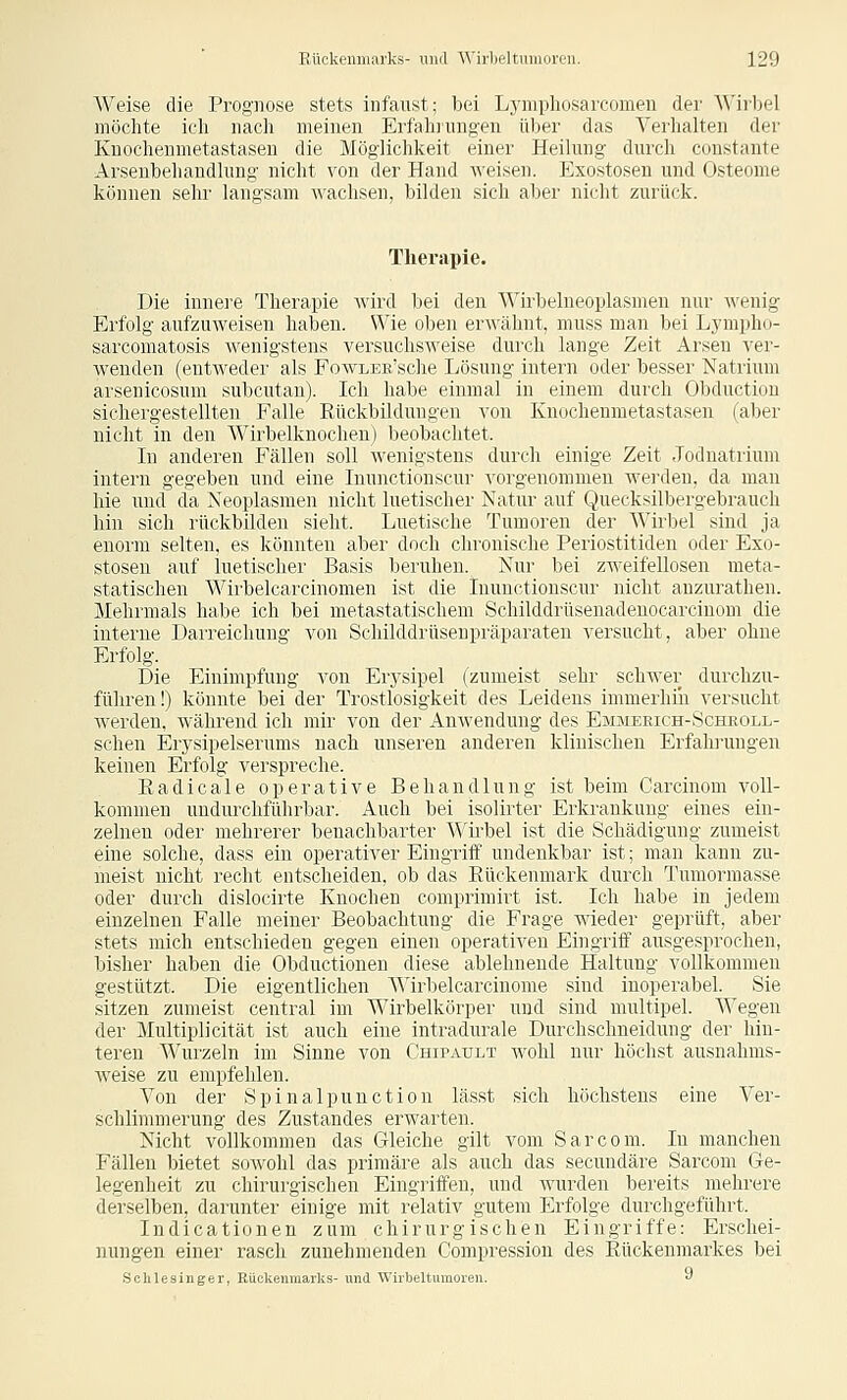 Weise die Prognose stets infaust; bei Lynipliosarcomen der Wii'bel möchte icli iiacli meinen Erfaliiung-en über das Verhalten der Kuocheumetastasen die Möglichkeit einer Heilung durch constante Arsenbehandlung nicht von der Hand weisen. Exostosen und Osteome können sehr langsam wachsen, bilden sich aber nicht zurück. Therapie. Die innei-e Therapie wird bei den Wirbelneoplasmen nur wenig Erfolg aufzuweisen haben. Wie oben erwähnt, muss man bei Lynipho- sarcomatosis Avenigstens versuchsweise durch lange Zeit Arsen ver- wenden (eutwedei' als FowLEE'sche Ijösung intern oder besser Natrium arsenicosum subcutan). Ich habe einmal in einem durch Obduction sichergestellten Falle Eückbildungen von Knochenmetastasen (aber nicht in den Wirbelknochen) beobachtet. In anderen Fällen soll Avenigstens durch einige Zeit Jodnatrium intern gegeben und eiue Inunctionscur vorgenommen werden, da man hie und da Neoplasmen nicht luetischer Natur auf Quecksilbergebrauch hin sich rückbilden sieht. Luetische Tumoren der Wirbel sind ja enorm selten, es könnten aber doch chronische Periostitiden oder Exo- stosen auf luetischer Basis beruhen. Nur bei zweifellosen meta- statischen Wirbelcarcinomen ist die Inunctionscur nicht anzurathen. Mehrmals habe ich bei metastatischem Schilddrtisenadenocarcinom die interne Darreichung von Schilddrüsenpräparaten versucht, aber ohne Erfolg. Die Einimpfung von Erj'sipel (zumeist sehr schwer durchzu- führen!) könnte bei der Trostlosigkeit des Leidens immerhin versucht werden, während ich mir von der AuAvendung des Emmerich-Scheoll- schen Erj'sipelserums nach unseren anderen klinischen Erfahi'ungen keinen Erfolg verspreche. Eadicale operative Behandlung ist beim Carcinom voll- kommen undurchführbar. Auch bei isolirter Erkrankung eines ein- zelnen oder mehrerer benachbarter Wü-bel ist die Schädigung zumeist eine solche, dass ein operativer Eingriff undenkbar ist; man kann zu- meist nicht recht entscheiden, ob das Rückenmark durch Tumorraasse oder durch dislocirte Knochen comprimirt ist. Ich habe in jedem einzelnen Falle meiner Beobachtung die Frage wieder geprüft, aber stets mich entschieden gegen einen operativen Eingriff ausgesprochen, bisher haben die Obductionen diese ablehnende Haltung vollkommen gestützt. Die eigentlichen Wirbelcarcinome sind inoperabel. Sie sitzen zumeist central im Wirbelkörper und sind multipel. Wegen der Multiplicität ist auch eine intradurale Durchschneidung der hin- teren Wurzeln im Sinne von Chipault wohl nur höchst ausnahms- weise zu empfehlen. Von der Spinalpunction lässt sich höchstens eine Ver- schlimmerung des Zustandes erwarten. Nicht vollkommen das Gleiche gilt vom Sarcom. In manchen Fällen bietet sowohl das primäre als auch das secundäre Sarcom Ge- legenheit zu chirurgischen Eingriffen, und wurden bereits mehrere derselben, darunter einige mit relativ gutem Erfolge durchgeführt. Indicationen zum chirurgischen Eingriffe: Erschei- nungen einer rasch zunehmenden Compression des Eückenmarkes bei Schlesinger, Eückenmarks- und Wirbeltiunoreu. J