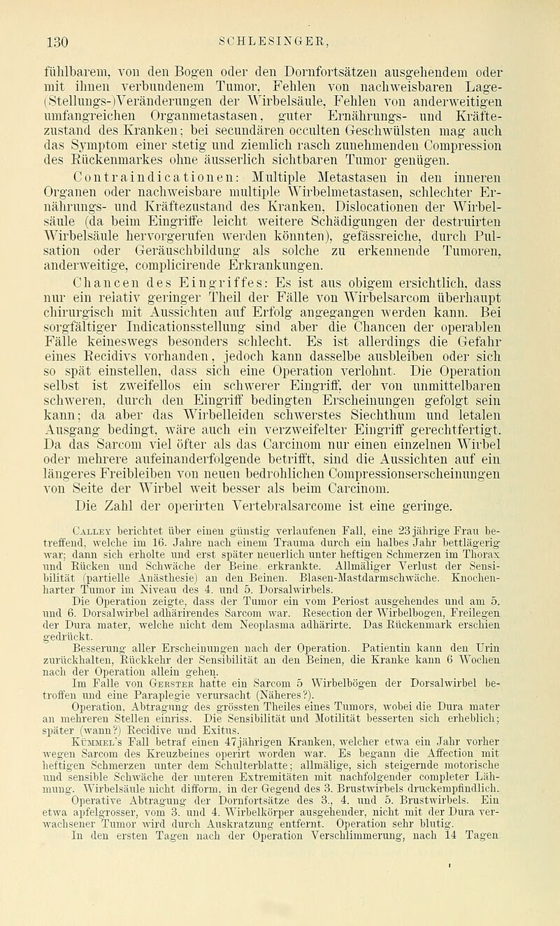 fühlbarem, von den Bogen oder den Dornfortsätzen ausgehendem oder mit ihnen verbundenem Tumor, Fehlen von nachweisbaren Lage- (Stelluugs-)Veränderungen der Wirbelsäule, Fehlen von anderweitigen umfangreichen Organmetastasen, guter Ernährungs- und Kräfte- zustand des Kranken; bei secundären occulten Geschwülsten mag auch das Symptom einer stetig und ziemlich rasch zunehmenden Compression des Kückenmarkes ohne äusserlich sichtbaren Tumor genügen. Contraindicationen: Multiple Metastasen in den inneren Organen oder nachweisbare multiple Wirbelmetastasen, schlechter Er- nährungs- und Kräftezustand des Kranken, Dislocationen der Wirbel- säule (da beim Eingriffe leicht Aveitere Schädigungen der destruirten Wirbelsäule hervorgerufen werden könnten), gefässreiche, durch Pul- sation oder Geräuschbildung als solche zu erkennende Tumoren, anderweitige, complicirende Erkrankungen. Chancen des Eingriffes: Es ist aus obigem ersichtlich, dass nur ein relativ geringer Theil der Fälle von Wirbelsarcom überhaupt chirurgisch mit Aussichten auf Erfolg angegangen werden kann. Bei sorgfältiger Indicationsstellung sind aber die Chancen der operablen Fälle keineswegs besonders schlecht. Es ist allerdings die Gefahr eines Eecidivs vorhanden, jedoch kann dasselbe ausbleiben oder sich so spät einstellen, dass sich eine Operation verlohnt. Die Operation selbst ist zweifellos ein schwerer Eingriff, der von unmittelbaren schweren, durch den Eingriff bedingten Erscheinungen gefolgt sein kann; da aber das Wirbelleiden schAverstes Siechthum und letalen Ausgang bedingt, wäre auch ein verzweifelter Eingriff gerechtfertigt. Da das Sarcom viel öfter' als das Carcinom nur einen einzelnen Wirbel oder mehrere aufeinanderfolgende betrifft, sind die Aussichten auf ein längeres Freibleiben von neuen bedrohlichen Conipressionserscheinungen von Seite der Wirbel weit besser als beim Carcinom. Die Zahl der operirten Vertebralsarcome ist eine geringe. Calley berichtet über eineu g-üustig verlaufeneu Fall, eine 23 jährige Frau be- treffend, welche im 16. Jahre nach einem Trauma dui'ch ein halbes Jahr bettlägerig- war; dann sich erholte und erst später neuerlich unter heftigen Schmerzen im Thorax und Eücken und Schwäche der Beine erkrankte. AUmäliger Verlust der Sensi- bilität (partielle Anästhesie) an den Beinen. Blasen-Mastdarmschwäche. Knochen- harter Tumor im Niveau des 4. und 5. Dorsalwirbels. Die Operation zeigte, dass der Tumor ein vom Periost ausgehendes und am 5. imd 6. Dorsalwirbel adhärirendes Sarcom war. Eesection der Wirbelbogen, Freilegen der Dura mater, welche nicht dem Neoplasma adhärirte. Das Eüokenmark erschien gedrückt. Besserung aller Erscheinungen nach der Operation. Patientin kann den Urin zurückhalten, Rückkehr der Sensibilität an den Beinen, die Kranke kann 6 Wochen nach der Operation allein gehen. Im Falle von Gbkstee hatte ein Sarcom 5 Wirbelbögen der Dorsalwirbel be- troffen und eine Paraplegie verursacht (Näheres?). Operation, Abtragung des grössten Theiles eines Tumors, wobei die Dura mater an mehreren Stellen eim-iss. Die Sensibilität und Motilität besserten sich erheblich; später (wann?) Eecidive imd Exitus. Küiqlel's FaU betraf einen 47,jährigen Kranken, welcher etwa ein Jahr vorher wegen Sarcom des Kreuzbeines operirt worden war. Es begann die Affeotiou mit heftigen Schmerzen unter dem Schulterblatte; allmälige, sich steigernde motorische und sensible Schwäche der unteren Extremitäten mit nachfolgender completer Läh- mung. Wirbelsäule nicht difform, in der Gegend des 3. Brustwirbels druckempfindlich. Operative Abtragung der Dornfortsätze des 3., 4. und 5. Brustwirbels. Ein etwa apfelgrosser, vom 3. und 4. Wirbelkörper ausgehender, nicht mit der Dura ver- wachsener Tumor wird durch Auskratzung entfernt. Operation sehr blutig. In den ersten Tagen nach der Operation Verschlimmerung, nach 14 Tagen