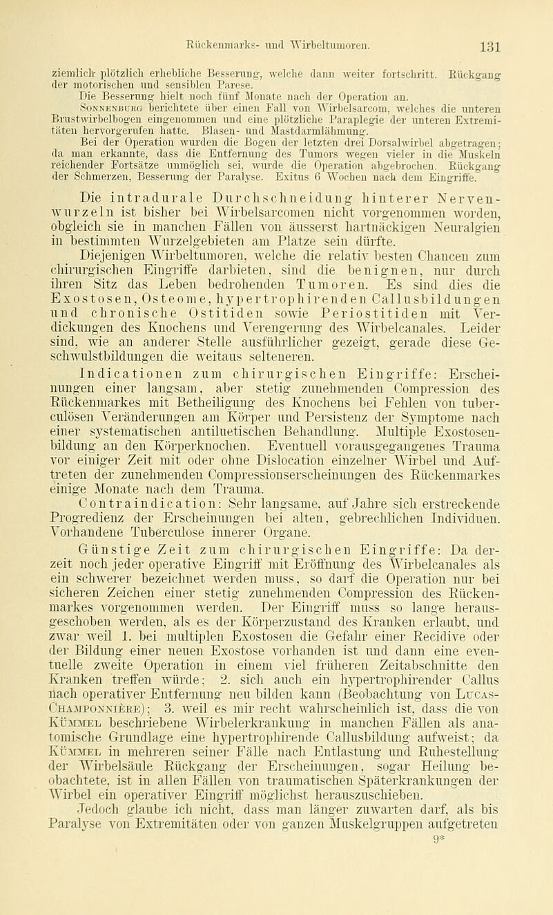 ziemlich- plntzli.li rilniilirlic i;,--.inug-, welclie dann weiter fortschritt. Eückgang der motorisi-lirii mul -m-ililrn l'.nv^p. Die Ki>>r)iiiiu liii It iHirli iinii' Monate nach der Operation an. Sii\m;\i;i i;i. iHii.litete Über einen l-:ill villi Wiiliclsarcom, welches die unteren Brnstwirliilliiiuiii riiiümomnien imd riin' iilufzliiln l'maijlegie der unteren Extremi- täten hi'rviiri;i'i'i\ti'ii hatte. Blasen- uml Masrilavmliiliiiiunf!:. Bei der Operation wurden die Boycn der letzten drei Dorsalwirbel abgetragen; da man erkannte, dass die Entfernung des Tumors wegen vieler in die Muskeln reichender Fortsätze unmöglich sei, wurde die Operation abgebrochen. Eückgang der Schmerzen, Besserung der Paralyse. Exitus 6 Wochen nach dem Eingriffe. Die intradurale Durchschneidung hinterer Nerven- wnrzeln ist bisher bei Wirbelsarcomen nicht vorgenommen worden, obgleich sie in manchen Fällen von äusserst hartnäckigen Neuralgien in bestimmten Wurzelgebieten am Platze sein dürfte. Diejenigen AA'irheltuuimvn. welche die relativ besten Chancen zum chirurgischen Eingritie darbieten, sind die benignen, nur durch ihren Sitz das Leben bedrohenden Tumoren. Es sind dies die Exostosen, Osteome, hypertrophirenden Callusbildungen und chronische Ostitiden sowie Periostitiden mit Ver- dickungen des Knochens und Verengerung des Wirbelcanales. Leider sind, wie an anderer Stelle ausführlicher gezeigt, gerade diese Ge- schAvulstbildungen die weitaus selteneren. Indicationen zum chirurgischen Eingriffe: Erschei- nungen einer langsam, aber stetig zunehmenden Compression des Rückenmarkes mit Betheiligung des Knochens bei Fehlen von tuber- culösen Veränderungen am Körper und Persistenz der Symptome nach einer systematischen antiluetischen Behandlung. Multiple Exostosen- bildung au den Körperkuochen. Eventuell vorausgegangenes Trauma vor einiger Zeit mit oder ohne Dislocation einzelner Wirbel und Auf- treten der zunehmenden Compressionserscheinungen des Eückenmarkes einige Monate nach dem Traitma. Contraindication: Sehr langsame, auf Jahre sich erstreckende Progredienz der Erscheinungen bei alten, gebrechlichen Individuen. Vorhandene Tuberculose innerer Organe. Günstige Zeit zum chirurgischen Eingriffe: Da der- zeit noch jeder operative Eingritf mit Eröffnung des XVirbelcanales als ein schwerer bezeichnet werden muss, so darf die Operation nur bei sicheren Zeichen einer stetig zunehmenden Compression des Eücken- markes vorgenommen werden. Der Eingriff muss so lange heraus- geschoben werden, als es der Körperzustand des Kranken erlaubt, und zwar weil L bei multiplen Exostosen die Gefahr einer Eecidive oder der Bildung einer neuen Exostose vorhanden ist und dann eine even- tuelle zweite Operation in einem viel früheren Zeitabschnitte den Kranken treffen würde; 2. sich auch ein hypertrophirender Callus nach operativer Entfernung neu bilden kann (Beobachtung von Lucas- Champoxxieee) ; 3. Aveil es mir recht wahrscheinlich ist, dass die von KÜ30IEL beschriebene Wirbelerkrankung in manchen Fällen als ana- tomische Grundlage eine hypertrophirende Callusbildung aufweist; da KÜ30IEL in mehreren seiner Fälle nach Entlastung und Euhestellung der Wirbelsäule Rückgang der Erscheinungen, sogar Heilung be- obachtete, ist in allen Fällen von traumatischen Späterkraukungen der Wirbel ein operativer Eingriff möglichst herauszuschieben. Jedoch glaube ich nicht, dass man länger zuwarten darf, als bis Paralyse von Extremitäten oder von ganzen Muskelgruppeu aufgetreten 9*