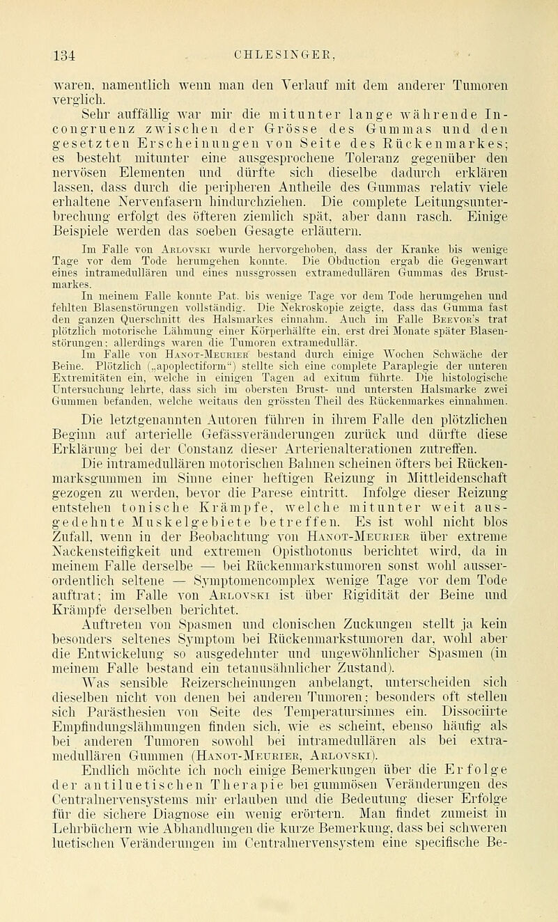 waren, namentlicli weim man den Verlauf mit dem anderer Tumoren verglich. Sehr auffällig war mir die mitunter lange währende In- congruenz zwischen der Grösse des Gummas und den gesetzten Erscheinungen von Seite des Rückenmarkes; es besteht mitunter eine ausgesprochene Toleranz gegenüber den nervösen Elementen und dürfte sich dieselbe dadurch erklären lassen, dass durch die peripheren Antheile des Gummas relativ viele erhaltene Nervenfasern hindurchziehen. Die eomplete Leitungsunter- brechung erfolgt des öfteren ziemlich spät, aber dann rasch. Einige Beispiele werden das soeben Gesagte erläutern. Im Falle Ton Aelovski -sviirde hervorgelioben, dass der Kranke bis wenige Tage vor dem Tode herumgehen konnte. Die Obduction ergab die Gegenwart eines intramedullären und eines nussgrossen extramedullären G-uramas des Brust- markes. In meinem Falle konnte Fat. bis wenige Tage vor dem Tode herumgehen und fehlten Blasenstörungen vollständig. Die Nekroskopie zeigte, dass das Gumma fast den ganzen Querschnitt des Halsmarkes einnahm. Auch im Falle Beevob's trat plötzlich motorische Lähmung einer Körperhälfte ein, erst drei Monate später Blaseu- störungen: allerdings waren die Tumoren extramedullär. Im Falle von Hanot-Meceier bestand durch einige Wochen Schwäche der Beine. Plötzlich („apoplectiform) stellte sich eine eomplete Paraplegie der unteren Extremitäten ein, welche in einigen Tagen ad exitum führte. Die histologische Untersuchung lehrte, dass sieh im obersten Brust- und untersten Halsmarke zwei Gummen befanden, welche weitaus den grössten Theil des Rückenmarkes einnahmen. Die letztgenannten Autoren führen in ihrem Falle den plötzlichen Beginn auf arterielle Gefässveränderungen zurück und dürfte diese Erklärung bei der Constanz dieser Arterienalterationen zutreffen. Die intramedullären motorischen Bahnen scheinen öfters bei Rücken- marksgummen im Sinne einer heftigen Reizung in Mittleidenschaft gezogen zu werden, bevor die Parese eintritt. Infolge dieser Reizung entstehen tonische Krämpfe, welche mitunter weit aus- gedehnte Muskelgebiete betreffen. Es ist wohl nicht blos Zufall, wenn in der Beobachtung von Hanot-Meueier über extreme Nackensteifigkeit und extremen Opisthotonus berichtet wird, da in meinem Falle derselbe — bei Rückenmarkstumoren sonst wohl ausser- ordentlich seltene — Symptomencomplex wenige Tage vor dem Tode auftrat; im Falle von Aelovski ist über Rigidität der Beine und Krämpfe derselben berichtet. Auftreten von Spasmen und clonischen Zuckungen stellt ja kein besonders seltenes Sjanptom bei Rückenmarkstumoren dar, Avohl aber die Entwickelung so ausgedehnter und ungewöhnlicher Spasmen (in meinem Falle bestand ein tetanusähnlicher Zustand). Was sensible Reizerscheinungen anbelangt, unterscheiden sich dieselben nicht von denen bei anderen Tumoren; besonders oft stellen sich Parästhesien von Seite des Temperatursinnes ein. Dissociirte Empfindungslähmungeu finden sich, wie es scheint, ebenso häufig als bei anderen Tumoren sowohl bei intramedullären als bei extra- medullären Gummen (Hakot-Meueiee, Aelovski). Endlich möchte ich noch einige Bemerkungen über die Erfolge der a n t i 1 u e t i s c h e n T h e r a p i e bei gummösen Veränderungen des Centralnervens.ystems mir erlauben und die Bedeutung dieser Erfolge für die sichere Diagnose ein wenig erörtern. Man findet zumeist in Lehrbüchern wie Abhandlungen die kurze Bemerkung, dass bei schweren luetischen Veränderungen im Gentralnervens3'stem eine specifische Be-