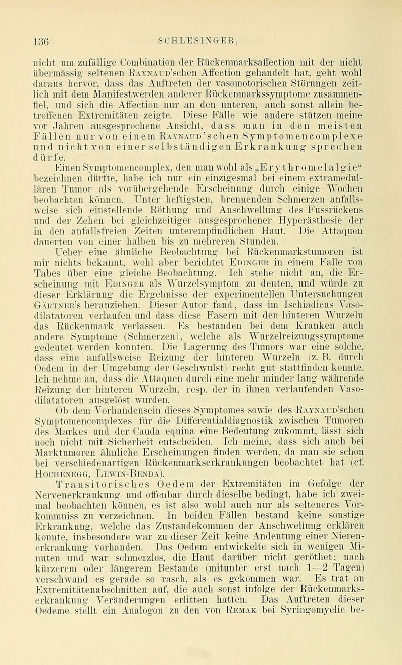 nicht um zufällige Combiuation der Eückenmarksaffection mit der nicht übermässig seltenen RAi'NAUD'scheu Affection gehandelt hat, geht wohl daraus hervor, dass das Auftreten der vasomotorischen Störungen zeit- lich mit dem Manifestwerden anderer ßückenmarkssjanptome zusammen- fiel, und sich die Affection nur an den unteren, auch sonst allein be- troffeueu Extremitäten zeigte. Diese Fälle wie andere stützen meine vor Jahren ausgesprochene Ansicht, dass man in den meisten Fällen nur von einem RAYNAUw'schen Symptomencomplexe und n i c h t V 0 n e i n e r s e 1 b s t ä n d i g e n E r k r a n k u n g sprechen dürfe. Einen Sjmiptomencomplex, den man wohl als „E r y t h r o m e 1 a 1 g i e bezeichnen dürfte, habe ich nur ein einzlgesmal bei einem extramedul- lären Tumor als vorübergehende Erscheinung durch einige AA'ochen beobachten können. Unter heftigsten, brennenden Schmerzen anfalls- Aveise sich einstellende Eöthung und Anschwellung des Fussrückens und der Zehen bei gleichzeitiger ausgesprochener Hyperästhesie der in den anfallsfreien Zeiten unterempfindlichen Haut. Die Attaquen dauerten von einer halben bis zu mehreren Stunden. Lieber eine ähnliche Beobachtung bei Rückenmarkstumoren ist mir nichts bekannt, wohl aber berichtet Edinger in einem Falle von Tabes über eine gleiche Beobachtung. Ich stehe nicht an, die Er- scheinung mit Edingek als A\'urzelsymptom zu deuten, und Avürde zu dieser Erklärung die Ergebnisse der experimentellen Untersuchungen Gäktneb's heranziehen. Dieser Autor fand, dass im Ischiadicus Yaso- dilatatoren verlaufen und dass diese Fasern mit den hinteren Wurzeln das Rückenmark verlassen. Es bestanden bei dem Kranken auch andere Symptome (Schmerzen), welche als Wurzelreizungssymptome gedeutet werden konnten. Die Lagerung des Tumors war eine solche, dass eine anfallsweise Reizung der hinteren Wurzeln (z. B. durch Oedem in der Umgebung der Geschwulst) recht gut stattfinden konnte. Ich nehme an, dass die Attaquen durch eine mehr minder lang Avährende Reizung der hinteren Wurzeln, resp. der in ihnen verlaufenden Vaso- dilatatoren ausgelöst wurden. Ob dem Vorhandensein dieses Symptomes sowie des ßAYNAUD'schen Symptomencomplexes für die Differentialdiagnostik zwischen Tumoren des Markes und der Cauda equina eine Bedeutung zukommt, lässt sich noch nicht mit Sicherheit entscheiden. Ich meine, dass sich auch bei Marktumoren ähnliche Erscheinungen finden werden, da man sie schon bei verschiedenartigen Rückenmarkserkrankungen beobachtet hat (cf HOCHENEGG, LeWIN-BeNDA). Transitorisches Oedem der Extremitäten im Gefolge der Nervenerkrankung und offenbar durch dieselbe bedingt, habe ich zwei- mal beobachten können, es ist also wohl auch nur als selteneres Yor- kommniss zu verzeichnen. In beiden Fällen bestand keine sonstige Erkrankung, welche das Zustandekommen der Anschwellung erklären konnte, insbesondere war zu dieser Zeit keine Andeutung einer Nieren- erkrankung vorhanden. Das Oedem entwickelte sich in wenigen Mi- nuten und war schmerzlos, die Haut darüber nicht geröthet; nach kürzerem oder längerem Bestände (mitunter erst nach 1—2 Tagen) verschwand es gerade so rasch, als es gekommen wai'. Es trat an Extremitätenabschnitten auf, die auch sonst infolge der Rückenmarks- erkrankung Veränderungen erlitten hatten. Das Auftreten dieser Oedeme stellt ein Analogen zu den von Remak bei Syringomyelie be-