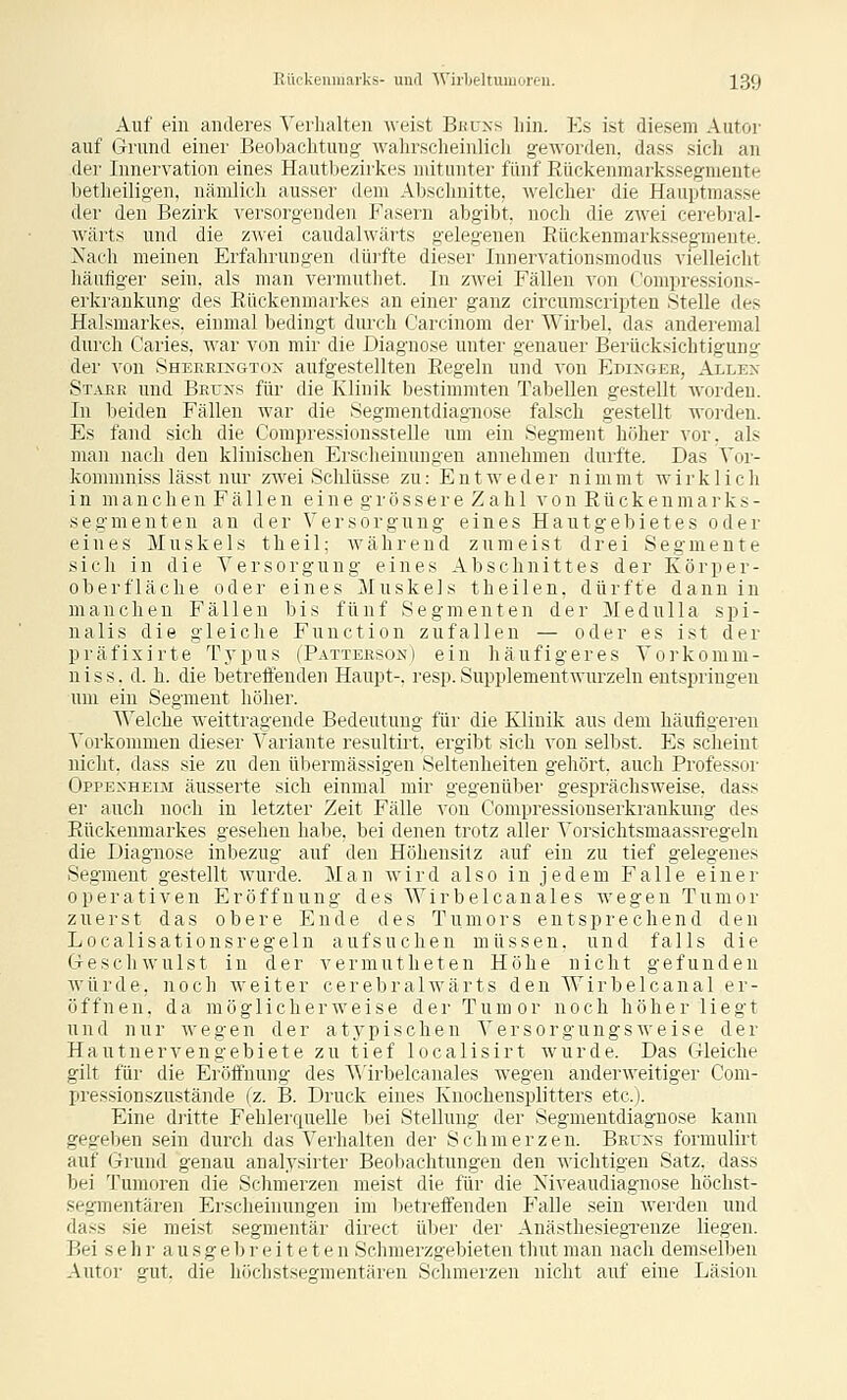 Auf ein anderes Verhalten '\veist Bhuxs hin. Es ist diesem Autöi' auf Grund einer Beobachtung wahrscheinlich geworden, dass sich an der Innervation eines Hautbezirkes mitunter fünf Rückenmarkssegmente betlieiligen, nämlich ausser dem Abschnitte, welcher die Hauptmasse der den Bezirk versorgenden Fasern abgibt, noch die zwei cerebral- wärts und die zwei caudalwärts gelegenen Eückenniarksseg-mente. Nach meinen Erfahrungen dürfte dieser lunervationsmodus vielleicht häufiger sein, als man vermuthet. In zAvei Fällen von fJompressions- erkrankung des Rückenmarkes an einer ganz circumscripten Stelle des Halsmarkes, einmal bedingt durch Carcinom der Wirbel, das anderemal durch Caries, war von mir die Diagnose unter genauer Berücksichtigung der von Sheerixgtox aufgestellten Regeln und von Edixgee, Allex Staee und Beuxs für die Klinik bestimmten Tabellen gestellt worden. In beiden Fällen war die .Segmentdiagnose falsch gestellt woi-den. Es fand sich die Compressionsstelle um ein Segment höher vor, als man nach den klinischen Erscheinungen annehmen durfte. Das Vor- kommniss lässt nur zwei Schlüsse zu: Entweder nimmt wirklich in manchen Fä 11 en eine gi'össere Zah 1 von Rückenmarks- Segmenten an der Versorgung eines Hautgebietes oder eines Muskels t h e i 1; während zumeist drei Segmente sich in die Versorgung eines Abschnittes der Körper- oberfläche oder eines Muskels theilen, dürfte dann in manchen Fällen bis fünf Segmenten der Medulla spi- nalis die gleiche Function zufallen — oder es ist der präfixirte Typus (Patteeson) ein häufigeres Vorkomm- nis s. d. h. die betreffenden Haupt-, resp. Supplementwurzeln entspringen um ein Segment höher. Welche weittragende Bedeutung für die Klinik aus dem häufigeren Vorkommen dieser Variante resultiit, ergibt sich von selbst. Es scheint nicht, dass sie zu den übermässigen Seltenheiten gehört, auch Professor Oppenheim äusserte sich einmal mir gegenüber gesprächsweise, dass er auch noch in letzter Zeit Fälle von Compressionserkrankung des Rückenmarkes gesehen habe, bei denen trotz aller Vorsichtsmaassregeln die Diagnose inbezug auf den Höhensitz auf ein zu tief gelegenes Segment gestellt wurde. Man wird also i n j e d e m Falle einer operativen Eröffnung des Wirbelcanales wegen Tumor zuerst das obere Ende des Tumors entsprechend den Localisationsregeln aufsuchen müssen, und falls die Geschwulst in der vermutheten Höhe nicht gefunden würde, noch weiter cerebralwärts den Wirbelcanal er- öffnen, da möglicherweise der Tumor noch höher liegt und nur wegen der atypischen Versorgungsweise der Hautnervengebiete zu tief localisirt wurde. Das Gleiche gilt für die Eröffnung des Wirbelcanales wegen anderweitiger Com- pressionszustände (z. B. Druck eines Knochensplitters etc.). Eine dritte Fehlerquelle bei Stellung der Segmentdiagnose kann gegel^en sein durch das Verhalten der Schmerzen. BErxs formulirt auf Grund genau analysirter Beobachtungen den wichtigen Satz, dass bei Tumoren die Schmerzen meist die für die Xiveaudiagnose höchst- segmentären Erscheinungen im betreffenden Falle sein werden und dass sie meist segmentär direct über der Anästhesiegrenze liegen. Bei sehr ausgebreiteten Schmerzgebieten thut mau nach demselben Autor gut. die liöchstsegmentären Schmerzen nicht auf eine Läsion