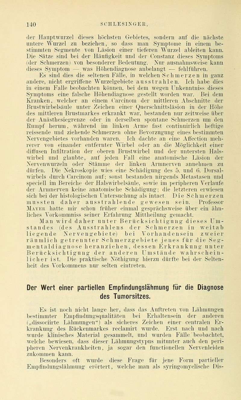 der Hauptwurzel dieses höchsten Gebietes, sondern anf die nächste untere Wurzel zu beziehen, so dass man Symptome in einem be- stimmten Segmente von Läsion einer tieferen Wurzel ableiten kann. Die Sätze sind bei der Häufigkeit und der Constanz dieses Symptoms (der Schmerzen) von besonderer Bedeutung. Nur ausnahmsweise kann dieses Symptom — was Höhendiagnose anbelangt — fehlfiihreu. Es sind dies die seltenen Fälle, in welchen Schmerze n in ganz andere, nicht ergriffene Wurzelgebiete ausstrahlen. Ich habe dies in einem Falle beobachten können, bei dem wegen Unkenntniss dieses Symptoms eine falsche Höhendiagnose gestellt worden war. Bei dem Kranken, welcher an einem Carcinom der mittleren Abschnitte der Brustwirbelsäule unter Zeichen einer Querschnittsläsion in der Hölie des mittleren Brustmarkes erkrankt war, bestanden nur zeitweise über der Anästhesiegrenze oder in derselben spontane Schmerzen um den Rumpf herum, während im linken Arme fast continuii'licli heftige reissende und ziehende Schmerzen ohne Bevorzugung eines liestimmten Nervengebietes vorhanden waren. Ich dachte an eine Aft'ection meh- rerer von einander entfernter Wirbel oder an die Möglichkeit einer diffusen Infiltration der oberen Brustwirbel und der untersten Hals- Avirbel und glaubte, auf jeden Fall eine anatomische Läsion der Nervenwurzeln oder Stämme der linken Ai'mnerven annehmen zu dürfen. Die Nekroskopie wies eine Schädigung des 5. und 6. Dorsal- Avirbels durch Carcinom auf; sonst bestanden nirgends Metastasen und speciell im Bereiche der Halswirbelsäule, sowie im peripheren Verlaufe der Armnerven keine anatomische Schädigung; die letzteren erwiesen sich bei d^r histologischen Untersuchung als intact. Die Seh merzen mussten daher ausstrahlende gewesen sein. Professor Mayer hatte mir schon früher einmal gesprächsweise über ein ähn- liches Vorkommniss seiner Erfahrung Mittheilung gemacht. Man wird daher unter Berücksichtigung dieses Ura- st an des (des Ausstrahlens der Schmerzen in weitab liegende Nervengebiete) bei Vorhandensein zweier räumlich getrennter Schmerzgebiete jenes für die Seg- ment aldiagnose heranziehen, dessen Erkrankung unter Berücksichtigung der anderen Umstände wahrschein- licher ist. Die praktische Nöthigung hierzu dürfte bei der Selten- heit des Vorkommens nur selten eintreten. Der Wert einer partiellen Empfindungslähmung für die Diagnose des Tumorsitzes. Es ist noch nicht lauge her, dass das Auftreten von Lähmungen bestimmter Empfindungsqualitäten bei Erhaltensein der anderen („dissociirte Lälimungen) als sicheres Zeichen einer centralen Er- krankung des Eückenmarkes reclamirt wurde. Erst nach und nach wurde klinisches Material gesammelt, und wurden FäUe beobachtet, Avelche bewiesen, dass dieser Lähmungstypus mitunter auch den peri- pheren Nervenkrankheiten, ja sogar den functionellen Nervenleiden zukommen kann. Besonders oft wurde diese Frage für jene Form partieller Empfindnngslälimung erörtert, welche man als syringomyelische Dis-