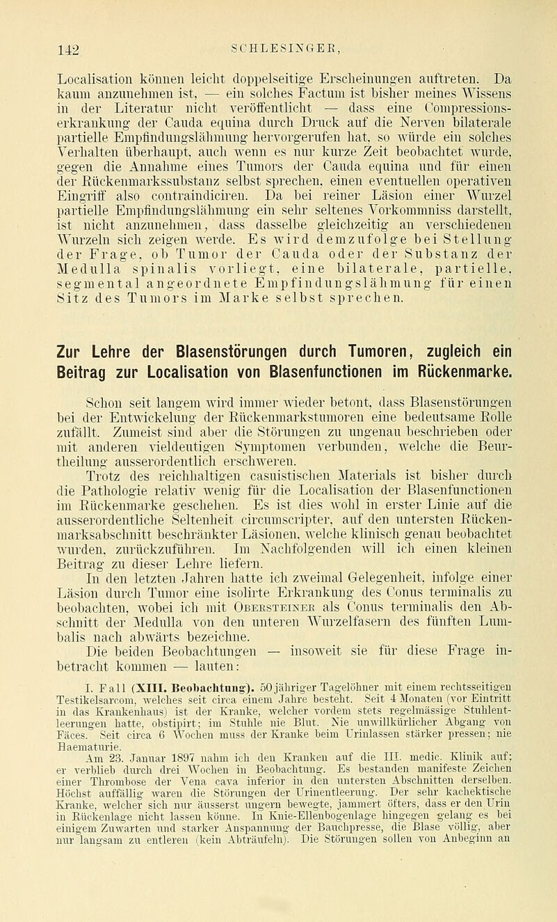 Localisation können leicht doppelseitige Erscheinungen auftreten. Da kaum anzunehmen ist, — ein solches Factum ist bisher meines Wissens in der Literatur nicht veröifentlicht — dass eine Compressions- erkrankung der Cauda equina durch Druck auf die Nerven bilaterale partielle Empflndungslähmung hervorgerufen hat, so Avürde ein solches Verhalten überhaupt, aucli wenn es nui' kurze Zeit beobachtet wurde, gegen die Annahme eines Tumors der Cauda equina und für einen der Rückenmarkssubstanz selbst sprechen, einen eventuellen operativen Eingriif also contraindiciren. Da bei reiner Läsion einer Wurzel partielle Empfindungslähmung ein sehr seltenes Vorkommniss darstellt, ist nicht anzunehmen, dass dasselbe gleichzeitig an Yerschiedeuen Wurzeln sich zeigen Averde. Es wird d.erazufolge bei Stellung der Frage, ob Tumor der Cauda oder der Substanz der MeduUa spinalis vorliegt, eine bilaterale, partielle, segmental angeordnete Empfindungslähmung für einen Sitz des Tumors im Marke selbst sprechen. Zur Lehre der Blasenstörungen durch Tumoren, zugleich ein Beitrag zur Localisation von Blasenfunctionen im Rückenmarke. Schon seit langem wird immer wieder betont, dass Blasenstörungen bei der Entwickelung der Eückenmarkstumoren eine bedeutsame Bolle zufällt. Zumeist sind aber die Störungen zu ungenau beschrieben oder mit anderen vieldeutigen Symptomen verbunden, welche die Beur- theilung ausserordentlich erschAveren. Trotz des reichhaltigen casuistischen Materials ist bisher durch die Pathologie relativ wenig für die Localisation der Blasenfunctionen im Eückenmarke geschehen. Es ist dies wohl in erster Linie auf die ausserordentliche Seltenheit circumscripter, auf den untersten Eücken- marksabschnitt beschränkter Läsionen, welche klinisch genau beobachtet wurden, zurückzuführen. Ln Nachfolgenden will ich einen kleinen Beitrag zu diese]- Lehre liefern. In den letzten Jahren hatte ich zAveimal Gelegenheit, infolge einer Läsion durch Tumor eine isolirte Erkrankung des Conus terminalis zu beobachten, wobei ich mit Obersteimeb als Conus terminalis den Ab- schnitt der Medulla von den unteren Wui'zelfasern des fünften Luni- balis nach abwärts bezeichne. Die beiden Beobachtungen — insoweit sie für diese Frage in- betracht kommen — lauten: I. Fall (XIII. Beobachtung'). öOjähriger Tagelöhner mit einem reclitsseitigeu Testikelsarcom, welches seit circa einem'Jahre besteht. Seit 4 Monaten (vor Eintritt in (las Krankenhaus) ist der Kranke, welcher vordem stets regelmässige Stnhleut- leerungen hatte, obstipirt; im Stuhle nie Blut. Nie unwillkürlicher Abgang von Fäces. Seit circa 6 Wochen muss der Kranke beim Urinlassen stärker pressen; nie Haematurie. Am 23. Januar 1897 nahm ich den Kranken auf die III. medio. Klinik auf; er verblieb durch drei Wochen in Beobachtung. Es bestanden manifeste Zeichen einer Thrombose der Vena cava inferior in den untersten Abschnitten derselben. Höchst auffällig waren die Störungen der Urinentleerung. Der sehr kachektische Ea-anke, welcher sich nur äusserst ungern bewegte, jammert öfters, dass er den Urin in Rückenlage nicht lassen könne. In Knie-EUenbogenlage hingegen gelang es bei einigem Zuwarten und starker Anspannung der Bauchpresse, die Blase völlig, aber nur langsam zu entleren (kein Abträufeln). Die Störungen sollen von Anbeginn an