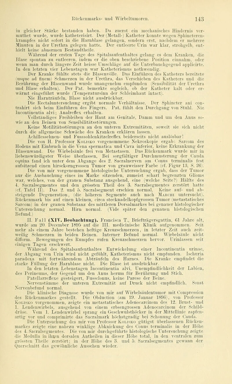 in «■li'icliiv Sfiirkr licstiiinlcii liaben. Da zuerst ein mpcli:iiii>rlirs llindcniis ver- niutlict wunlr. K\ivi\r k;iilii'irii,irt. Der (Metall-) Katheter kniinii- wr^j.^ SjjliiiK/teren- kraniiitrs iiirlii miI.hi in die Harnblase gelangen, sondern erst, um ImIiih ii' mehrere Minuten in ili i- liiilna -i Icui u hatte. Der entleerte Urin war klar, strohgelb, ent- hielt keine alineiin.ni Keslamllheile. ^^■;ibvl■llll der erslen 'la^c des Spitalsaufenthaltes gelang es dem Kranken, die Blase spontan zu eiilleii' n. indem er die el» n liesi ini, liene Position einnahm, oder wenn man durch läni^vie /. ii Im i-sr 1 ni-rldai^v anl di. IUterbauchgegend applicirte. In den letzten vier Lebenstageu war Katln terismns nethwendig. Der Kranke fühlte stets die Blasenvölle. Das Einführen des Katheters bereitete (usque ad flnem) Schmerzen in der Urethra, das Verschieben des Katheters und die Berührung- der Blasenwand wurde unanoeuebm empfunden {Sensibilität der Urethra und Blase erhalten). Der Pat. liemeikte snleiob, ob der Katheter kalt oder er- wärmt eingeführt wurde (Temperaini-inn d.r Schleimhaut intact). Nie Harnträufeln, Blase nicht aiisdriiekhar. Die Eectaluntersuchung ergibt normale Verhältnisse. Der Sphincter ani con- trahirt sich beim Einführen des Fingers. Pat. fühlt den Durchgang von Stuhl. Nie Incontinentia alvi; Analreflex erhalten. Vollständiges Freibleiben der Haut am Genitale, Damm und um den Anus so- wie an den Beinen von Sensibilitätsstorungen. Keine Motilitätsstörungen an den unteren Extremitäten, soweit sie sich nicht durch die allgemeine Schwäche des Kranken erklären lassen. Achillessehnen- und Fusssohlenkitzelreflex beiderseits nicht auslosbarl Die von H. Professor Kolisko vorgenommene Nekroskopie ergab: Sarcom des Hodens mit Einbruch in die Vena spermatica und Cava inferior, keine Erkrankung der Blasenwand. Die AVirbelsäule frei von Metastasen. Das Rückenmark wurde mir in liebenswürdigster Weise überlassen, Bei sorgfältiger Durchmusterung der Cauda equina fand ich unter dem Abgange des 2. Sacralnerven am Conus terminalis fest aufsitzend einen hirsekorngrossen Tumor von grauweisser Farbe (cf. Figur 13, S. 26). Die von mir vorgenommene histologische Untersuchung ergab, dass der Tumor nur die Ausbauchung eines im Marke sitzenden, zumeist scharf begrenzten Glioms war, welches, von der grauen Substanz ausgehend, eine (welche Seite?) Hälfte des 4. Sacralsegmentes und den grössten Theil des 3. Sacralsegmentes zerstört hatte (cf. Tafel II). Das 2. und 5. Sacralsegment erschien normal. Keine auf- und ab- steigende Degeneration, (die höheren Segmente auch nach Mahchi untersucht). Rückenmark bis auf einen kleinen, circa stecknadelkopfgrossen Tumor (metastatisches Sarcom) in der grauen Substanz des mittleren Dorsalmarkes bei genauer histologischer Untersuchung normal. Hirn normal. (Vide später den genauen histologischen Befund.) IL Fall (XIV. Beobachtuug:). Francisca T., Briefträgersgattin, 61 Jahre alt, wurde am 20. December 1895 auf die III. medicinische Klinik aufgenommen. Seit mehr als einem Jahre bestehen heftige Kreuzschmerzen, in letzter Zeit auch zeit- weilig Schmerzen in beiden Beinen. Interner Befund normal. Wirbelsäule nicht difform. Bewegungen des Rumpfes rufen Kreuzsohmerzen hervor. Urinlassen seit einigen Tagen erschwert. Während des Spitalsaufenthaltes Entwickelung einer Incontinentia urinae, der Abgang von Urin wird nicht gefühlt, Katheterismus nicht empfunden. Isohuria paradoxa mit fortwährendem Abträufeln des Harnes. Die Kranke empfindet die starke Füllung der Harnblase nicht. Die Blase ist ausdrückbar. In den letzten Lebenstagen Incontinentia alvi, Unempfindlichkeit der Labien, des Perineums, der Gegend um den Anus herum für Berührung und Stich. Patellarreflexe gesteigert, Fussclonus, keine Parese der Beine. Nervenstämme der unteren Extremität auf Druck nicht empfindlich. Sonst Nervenbefimd normal. Die klinische Diagnose wurde von mir auf Wirbelsäulentumor mit Compression des Rückenmarkes gestellt. Die Obduction (am 19. Januar 1896), von Professor Kolisko vorgenommen, zeigte ein metastatisches Adenocarcinom des 12. Brust- und 1. Lendenwirbels, ausgehend von einem erbsengrossen Adenocarcinom der Schild- drüse. Vom 1. Lendenwirbel sprang ein Geschwulsthöcker in der Mittellinie zapfen- artig vor und comprimirte das Sacralmark höchstgradig bei Schonung der Cauda. Die Untersuchung des mir von Professor Kolisko gütigst überlassenen Rücken- markes zeigte eine nahezu winklige Abknickung des Conus terminalis in der Höhe des i. Sacralsegmentes. Die von mir durchgeführte histologische Untersuchung zeigte die Medulla in ihten dorsalen Antheilen in dieser Höhe total, in den ventralen zum grössten Theile zerstört; in der Höhe des 3. und 5. Sacralsegmentes gewann der Ciuersclmitt das gewöhnliche Aussehen wieder.