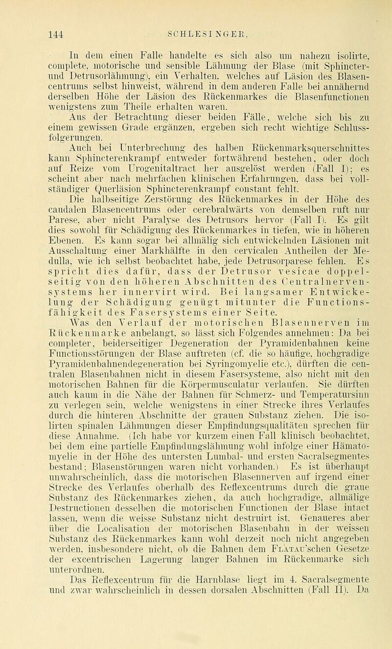 In dem einen Falle handelte es sich also um nahezu isolirte, complete, motorische und sensible Lähmung der Blase (mit Sphincter- und Detrusorlähmuug), ein Verhalten. Avelches auf Läsion des Blasen- centrums selbst hinweist, '\\'ährend in dem anderen Falle bei annähernd derselben Höhe der Läsion des Eückenmarkes die Blasenfunctionen M'enigstens zum 'i'heile erhalten waren. Aus der Betrachtung dieser beiden P'älle, welche sich bis zu einem gewissen Grade ergänzen, ergeben sich recht wichtige Schluss- folge rungeu. Auch bei Unterbrechung des halben Eückenmarksquerschnittes kann Sphincterenkrampf entweder fortwährend bestehen, oder doch auf Reize vom ürogenitaltract her ausgelöst Averden (Fall I); es scheint aber nach mehrfachen klinischen Erfahrungen, dass bei voll- ständiger Querläsion Sphincterenkrampf constant fehlt. Die halbseitige Zerstörung des Rückenmarkes in der Höhe des caudalen Blasencentrums oder cerebralwärts von demselben ruft nur Parese, aber nicht Paralyse des Detrusors hervor (Fall I). Es gilt dies sowohl für Schädigung des Rückenmarkes in tiefen, Avie in höheren Ebenen. Es kann sogar hei alhnälig sich entwickelnden Läsionen mit Ausschaltung einer Markhälfte in den cervicalen Antheilen der Me- dulla, Avie ich selbst beobachtet habe, jede Detrusorparese fehlen. Es spricht dies dafür, dass derDetrnsor vesicae doppel- seitig von den höheren Abschnitten des Ceutralnerven- systems her innervirt wird. Bei langsamer EutAvicke- luug der Schädigung genügt mitunter die Functions- fähigkeit des Fasers3'stems einer Seite. Was den Verlauf der motorischen Blasennerven im Rückenmarke anbelangt, so lässt sich Folgendes annehmen: Da bei completer, beiderseitiger Degeneration der Pyramidenbahnen keine Functiousstörungen der Blase auftreten (cf. die so häufige, hochgradige P^yramidenbahnendegeneration bei Syringomyelie etc.), dürften die cen- tralen Blasenbalmen nicht in diesem Fasersysteme, also nicht mit den motorischen Bahnen für die Körpermusculatur verlaufen. Sie dürften auch kaum in die Nähe der Bahnen für Schmerz- und Temperatursinn zu vei'legen sein, Avelche Avenigstens in einer Strecke ihres Verlaufes durch die hinteren Abschnitte der grauen Substanz ziehen. Die iso- lirten spinalen Lähmungen dieser Empfindungsqualitäten sprechen für diese Annahme. (Ich habe vor kurzem einen Fall klinisch beobachtet, bei dem eine partielle Empfindungslähmung avoIiI infolge einer Hämato- myelie in der Höhe des untersten Lumbal- und ersten Sacralsegmentes bestand; Blasenstörnngen Avaren nicht vorhanden.) Es ist überhaupt unwahrscheinlich, dass die motorischen Blasennerven auf irgend einer Strecke des Verlaufes oberhalb des Reflexcentrnms durch die graue Substanz des Rückenmarkes ziehen, da auch hochgradige, allmälige Destructionen desselben die motorischen Functionen der Blase intact lassen, wenn die Aveisse Substanz nicht destruirt ist. Genaueres aber über die Localisation der motorischen Blasenbahn in der Aveissen Substanz des Rückenmarkes kann Avohl derzeit noch nicht angegeben Averden, insbesondere nicht, ob die Bahnen dem FLATAu'schen Gesetze der excentrischen Lagerung langer Bahnen im Rückemnarke sich unterordnen. Das Eeflexcentrum für die Harnblase liegt im 4. Sacralsegmente und zAvar Avahrscheinlich in dessen dorsalen Abschnitten (Fall II). Da