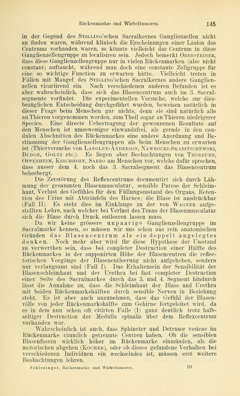 in der Gegend des STiLLiNG'sclien Sacralkernes Granglienzellen nicht zu finden waren, während klinisch die Erscheinungen einer Läsion des Centrums vorhanden waren, so könnte vielleicht das Centrum in diese Ganglienzellengruppe zu localisiren sein. Jedoch bemerkt Obersteinee, dass diese Ganglienzellengruppe nur in vielen Eückenmarken (also nicht constant) auftaucht, während man doch eine constante Zellgruppe für eine so wichtige Function zu erwarten hätte. Vielleicht treten in Fällen mit Mangel des STiLLiNG'schen Sacralkernes andere Ganglien- zellen vicariirend ein. Nach verschiedenen anderen Befunden ist es aber wahrscheinlich, dass sich das Blaseucentrum auch im 3. Sacral- segmente vorfindet. Die experimentellen Versuche, welche zur dies- bezüglichen Entscheidung durchgeführt wurden, beweisen natürlich in dieser Frage beim Menschen gar nichts, denn sie sind natürlich alle an Thieren vorgenommen worden, zum Theil sogar an Thieren niedrigerer Species. Eine directe Uebertragung der gewonnenen Resultate auf den Menschen ist umsoweniger einwandsfrei, als gerade in den cau- dalen Abschnitten des Rückenmarkes eine andere Anordnung und Be- stimmung der Ganglienzellengruppen als beim Menschen zu erwarten ist (Thierversuche von Langlet-Anderson, Naaveocki-Skabitschewski, BuDGE, Goltz etc.). Es liegen aber Beobachtungen von Thokbuen, Oppenheim, Kirchhoff, Saebo am Menschen vor, welche dafür sprechen, dass ausser dem 4. noch das 3. Sacralsegment das Blaseucentrum beherbergt. Die Zerstörung des Reflexcentrums documentirt sich durch Läh- mung der gesammten Blasenmusculatur, sensible Parese der Schleim- haut, Verlust des Gefühles für den Füllungszustand des Organs, Reten- tion des Urins mit Abträufeln des Harnes; die Blase ist ausdrückbar (Fall II). Es steht dies im Einklänge zu der von Wagner aufge- stellten Lehre, nach welcher bei Verlust des Tonus der Blasenmusculatur sich die Blase durch Druck entleeren lassen muss. Da wir keine grössere unpaarige Ganglienzellengruppe im Sacralmarke kennen, so müssen wir uns schon aus rein anatomischen Gründen das Blaseucentrum als ein doppelt angelegtes denken. Noch mehr aber wird für diese Il3'pothese der Umstand zu verwerthen sein, dass bei completer Destruction einer Hälfte des Rückenmarkes in der supponirten Höhe der Blasencentren die reflec- torischen Vorgänge der Blasenentleerung nicht aufgehoben, sondern nur verlangsamt sind (Fall I). Das Erhaltensein der Sensibilität der Blasenschleimhaut und der Urethra bei fast completer Destruction einer Seite des Sacralmarkes durch das 3. und 4. Segment hindurch lässt die Annahme zu, dass die Schleimhaut der Blase und Urethra mit beiden Rückenmarkshälften durch sensible Nerven in Beziehung steht. Es ist aber auch anzunehmen, dass das Gefühl der Blasen- vöUe von jeder Rückenmarkshälfte zum Gehirne fortgeleitet wird, da es in dem nun schon oft citii'ten Falle (I) ganz deutlich trotz halb- seitiger Destruction der Medulla spinalis über dem Reflexcentrum vorhanden war. Wahrscheinlich ist auch, dass Sphincter und Detrusor vesicae im Rückenmarke räumlich getrennte Centren haben. Ob die sensiblen Blasenfasern wirklich höher im Rückenmarke einmünden, als die motorischen abgehen (Kochee), odei' ob dieses gefundene Verhalten bei verschiedenen Individuen ein wechselndes ist, müssen erst weitere Beobachtungen lehren. Schlesinger, Rückenmarks- und Wirbeltumoren. 10