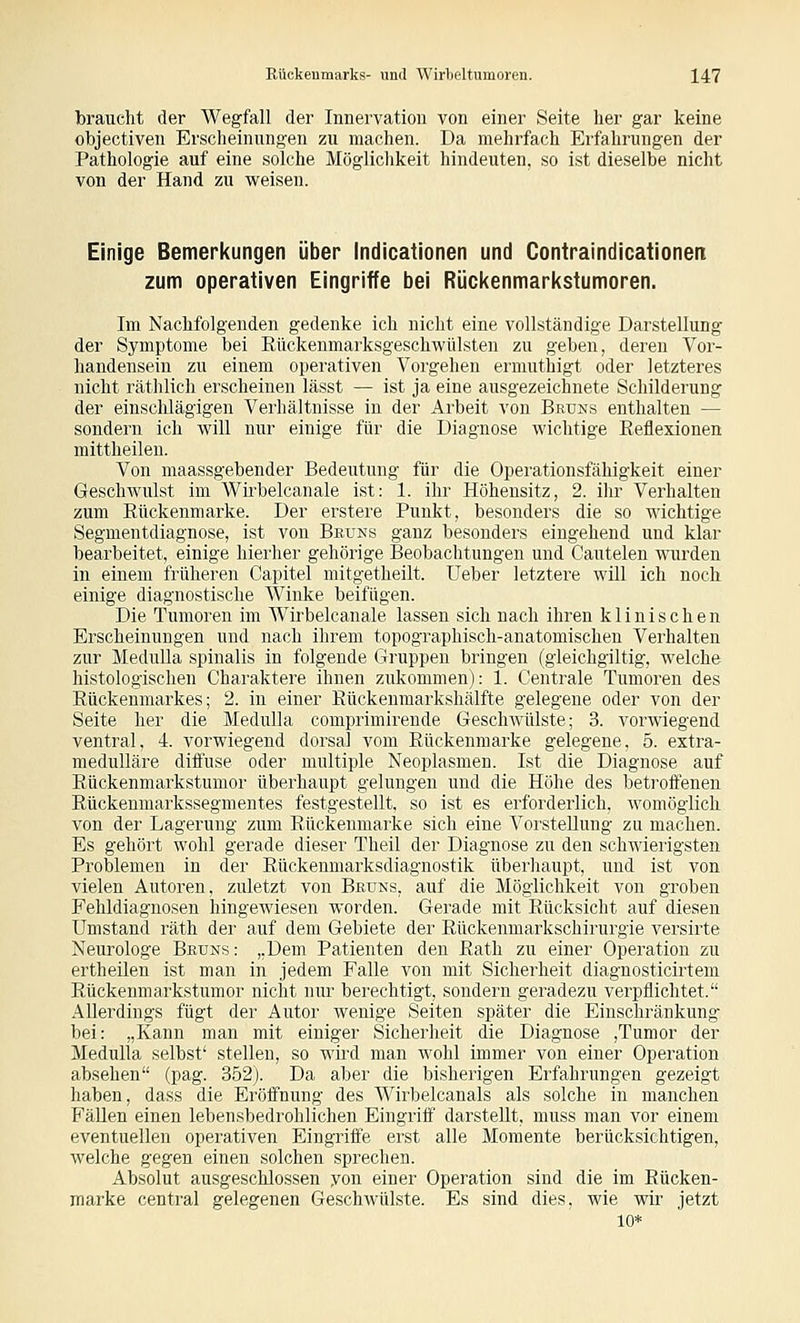 braucht der Wegfall der Innervation von einer Seite her gar keine objectiven Erscheinungen zu machen. Da mehrfach Erfahrungen der Pathologie auf eine solche Möglichkeit hindeuten, so ist dieselbe nicht von der Hand zu weisen. Einige Bemerkungen über Indicatlonen und Contraindicationen zum operativen Eingriffe bei Rückenmarkstumoren. Im Nachfolgenden gedenke ich nicht eine vollständige Darstellung der Symptome bei Rückenmarksgeschwülsten zu geben, deren Vor- handensein zu einem operativen Vorgehen erniuthigt oder letzteres nicht räthlich erscheinen lässt — ist ja eine ausgezeichnete Schilderung der einschlägigen Verhältnisse in der Arbeit von Bruns enthalten — sondern ich will nur einige für die Diagnose wichtige Reflexionen mittheilen. Von maassgebender Bedeutung für die Operationsfähigkeit einer Geschwulst im Wii'belcanale ist: 1. ihr Höhensitz, 2. ihr Verhalten zum Rückenmarke. Der erstere Punkt, besonders die so wichtige Segmentdiagnose, ist von Beuns ganz besonders eingehend und klar bearbeitet, einige hierher gehörige Beobachtungen und Cautelen wurden in einem früheren Capitel mitgetheilt. Ueber letztere will ich noch einige diagnostische Winke beifügen. Die Tumoren im Wirbelcanale lassen sich nach ihren klinischen Erscheinungen und nach ihrem topographisch-anatomischen Verhalten zur MeduUa spinalis in folgende Gruppen bringen (gieichgiltig, welche histologischen Charaktere ihnen zukommen): 1. Centrale Tumoren des Rückenmarkes; 2. in einer Rückenmarkshälfte gelegene oder von der Seite her die MeduUa comprimirende GeschAvülste; 3. vorwiegend ventral, 4. vorwiegend dorsal vom Rückenmarke gelegene, 5. extra- medulläre diffuse oder multiple Neoplasmen. Ist die Diagnose auf Rückenmarkstumor überhaupt gelungen und die Höhe des betroffenen Rückenmarkssegmentes festgestellt, so ist es erforderlich, Avomögiich von der Lagerung zum Rückenmarke sich eine Vorstellung zu machen. Es gehört wohl gerade dieser Theil der Diagnose zu den schwierigsten Problemen in der Rückenmarksdiagnostik überhaupt, und ist von vielen Autoren, zuletzt von Bkuns, auf die Möglichkeit von groben Fehldiagnosen hingewiesen worden. Gerade mit Rücksicht auf diesen Umstand räth der auf dem Gebiete der Rückenmarkschirurgie versirte Neurologe Beuns: „Dem Patienten den Rath zu einer Operation zu ertheilen ist man in jedem Falle von mit Sicherheit diagnosticirtem Rückenmarkstumor nicht nur berechtigt, sondern geradezu verpflichtet. Allerdings fügt der Autor wenige Seiten später die Einschränkung- bei: „Kann man mit einiger Sicherheit die Diagnose ,Tumor der Medulla selbst' stellen, so wird man wohl immer von einer Operation absehen (pag. 352j. Da aber die bisherigen Erfahrungen gezeigt haben, dass die Eröffnung des Wirbelcanals als solche in manchen Fällen einen lebensbedrohlichen Eingriff darstellt, muss man vor einem eventuellen operativen Eingriffe erst alle Momente berücksichtigen, welche gegen einen solchen sprechen. Absolut ausgeschlossen yon einer Operation sind die im Rücken- marke central gelegenen Geschwülste. Es sind dies, wie wir jetzt 10*