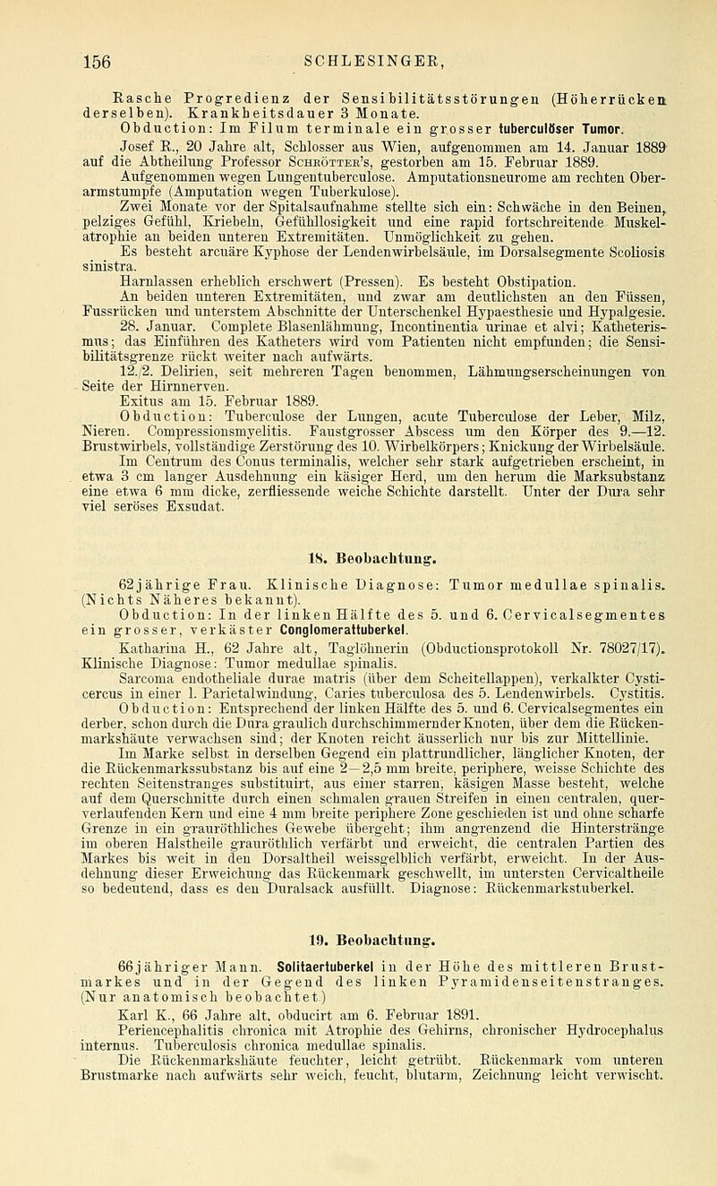 Rasche Progredienz der Sensibilitätsstörungen (Höherrückett derselben). Krankheitsdauer 3 Monate. Obduction: Im Filum terminale ein grosser tuberculfiser Tumor. Josef R., 20 Jahre alt, Schlosser aus Wien, aufgenommen am 14. Januar 1889 auf die Ahtheilung Professor Scheöttek's, gestorben am 15. Februar 1889. Aufgenommen wegen Lungentuberculose. Amputationsneurome am rechten Ober- armstumpfe (Amputation wegen Tuberkulose). Zwei Monate vor der Spitalsaufnahme stellte sich ein: Schwäche in den Beinen, pelziges Gefühl, Kriebeln, Gefühllosigkeit und eine rapid fortschreitende Muskel- atrophie an beiden unteren Extremitäten. Unmöglichkeit zu gehen. Es besteht arcuäre Kyphose der Lendenwii'belsäule, im Dorsalsegmente Scoliosis sinistra. Harnlassen erheblich erschwert (Pressen). Es besteht Obstipation. An beiden unteren Extremitäten, und zwar am deutlichsten an den Füssen, Fussrücken und unterstem Abschnitte der Unterschenkel Hypaesthesie und Hypalgesie. 28. Januar. Complete Blasenlähmung, Incontinentia urinae et alvi; Katheteris- mns; das Einführen des Katheters wii'd vom Patienten nicht empfunden; die Sensi- bUitätsgrenze rückt weiter nach aufwärts. 12./2. Delii'ien, seit mehreren Tagen benommen, Lähmungserscheinungen von Seite der Hii-nnerven. Exitus am 15. Februar 1889. Obduction: Tuberculose der Lungen, acute Tuberculose der Leber, Milz, Nieren. Compressionsmyelitis. Faustgrosser Abscess um den Körper des 9.—12. Brustwirbels, vollständige Zerstörung des 10. Wirbelkörpers; Knickung der Wirbelsäule. Im Centrum des Conus terminalis, welcher sehr stark aufgetrieben erscheint, in etwa 3 cm langer Ausdehnung ein käsiger Herd, um den herum die Marksubstanz eine etwa 6 mm dicke, zerfliessende weiche Schichte darstellt. Unter der Dura sehr viel seröses Exsudat. 18. Beobachtung. 62jährige Frau. Klinische Diagnose: Tumor medullae spiualis. (Nichts Näheres bekannt). Obduction: In der linken Hälfte des 5. und 6. Cervicalsegmentes ein grosser, verkäster Conglomerattuberkel. Katharina H., 62 Jahre alt, Taglöhneriu (Obductionsprotokoll Nr. 78027/17). Klinische Diagnose: Tumor medullae spinalis. Sarcoma endotheliale durae matris (über dem Scheitellappen), verkalkter Cysti- cercus in einer 1. Parietalwindung, Caries tuberculosa des 5. Lendenwirbels. Cystitis. Obduction: Entsprechend der linken Hälfte des 5. und 6. Cervicalsegmentes ein derber, schon diu'ch die Dura graulich durchschimmernder Knoten, über dem die Eüoken- markshäute verwachsen sind; der Knoten reicht äusserlich nur bis zur Mittellinie. Im Marke selbst in derselben Gegend ein plattrundlicher, länglicher Knoten, der die Rückenmarkssubstanz bis auf eine 2—2,5 mm breite, periphere, weisse Schichte des rechten Seitenstranges substituirt, aus einer starren, käsigen Masse besteht, welche auf dem Querschnitte durch einen schmalen grauen Streifen in einen centralen, quer- verlaufenden Kern und eine 4 mm breite periphere Zone geschieden ist und ohne scharfe Grenze in ein grauröthliches Gewebe übergeht; ihm angrenzend die Hinterstränge im oberen Halstheile grauröthlioh verfärbt und erweicht, die centralen Partien des Markes bis weit in den Dorsaltheil weissgelblich verfärbt, erweicht. In der Aus- dehnung dieser Erweichung das Rückenmark geschwellt, im untersten Cervicaltheile so bedeutend, dass es den Duralsack ausfüllt. Diagnose: Rückenmarkstuberkel. 19. Beobachtung. 66jähriger Mann. Solitaerluberkel in der Höhe des mittleren Brust- markes und in der Gegend des linken Pyramidenseitenstranges. (Nur anatomisch beobachtet) Karl K., 66 Jahre alt. obducirt am 6. Februar 1891. Periencephalitis chronica mit Atrophie des Gehirns, chronischer Hydi'ocephalus internus. Tuberculosis chronica medullae spinalis. Die Rückenmarkshäute feuchter, leicht getrübt. Rückenmark vom unteren Brustmarke nach aufwärts sehr weich, feucht, blutarm, Zeichnung leicht verwischt.