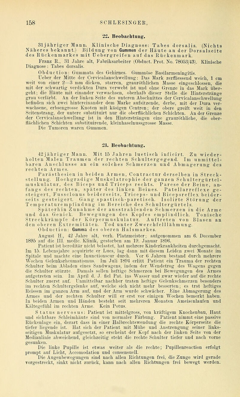 '22. Beobachtung. Sl.iähriger Mann. Klinische Diagnose: Tabes dorsalis. (Nichts Näheres bekannt.) Bildung von Gummen der Häute an der Dorsalseite des Rückenmarkes mit Uebergreifen auf das Eüokenmark. Franz R., 31 Jahre alt, Fabriksarbeiter (Obduct. Prot. No. 78053/43). Klinische Diagnose: Tabes dorsalis. Obduotion: Gummata des Gehirnes. Gummöse Basilarmeningitis. Ueber der Mitte der Cervicalanschwelluug: Das Mark zerfliessend weich, 1 cm weit von einer 2—3 mm dicken, starren, grauröthliehen Masse eingeschlossen, die mit der schwartig verdickten Dura verwebt ist und ohne Grenze in das Mark über- geht; die Häute mit einander verwachsen, oberhalb dieser Stelle die Hinterstränge grau verfärbt, kn der linken Seite des unteren Abschnittes der Cervicalanschwellung befinden sich zwei hintereinander dem Marke aufsitzende, derbe, mit der Dura ver- wachsene, erbsengrosse Knoten mit käsigen Centren; der obere greift weit in den Seitenstrang, der untere substituirt nur die oberflächlichen Schichten. An der Grenze der Cervicalanschwellung ist in den Hintersträngen eine grauröthliche, die ober- flächlichen Schichten substituirende, kleinhaselnussgrosse Masse. Die Tumoren waren Gummen. 23. Beobachtung. 42jähriger Mann. Mit 15 Jahren luetisch inficirt. Zu wieder- holten Malen Traumen der rechten Schultergegend. Im unmittel- baren Anschlüsse an ein solches Schmerzen und Abmagerung des rechten Armes. Parästhesien in beiden Armen, Contractur derselben in Streck- stellung. Hochgradige Muskelatrophie der ganzen Schultergürtel- muskulatur, des Biceps undTriceps rechts. Parese der Beine, an- fangs des rechten, später des linken Beines. Patellarreflexe ge- steigert, Fussclonus beiderseits, Triceps- und Bicepsreflex beider- seits gesteigert. Gang sp astisch-paretisch. Isolirte Störung der Temperaturempfindung im Bereiche des Schultergürtels. Späterhin Zunahme der ausstrahlenden Schmerzen in die Arme und das Genick. Bewegungen des Kopfes empfindlich. Tonische Streckkrämpfe der Körpermuskulatur. Auftreten von Blasen an den oberen Extremitäten. Tod unter Zwerchfelllähmung. Obduction: Gumma des oberen Halsmarkes. August H., 42 Jahre alt, verh. Platzmeister; aufgenommen am 6. December 1895 auf die III. medic. Klinik, gestorben am 19. Januar 1896. Patient ist hereditär nicht belastet, hat mehrere Kinderkrankheiten durchgemacht. Im 15. Lebensjahre acquirirte er Lues, lag dann mit diesem Leiden zwei Monate im Spitale und machte eine Inunctionscur durch. Vor 6 Jahren bestand durch mehrere Wochen Gelenksrheumatismus. Im Juli 1894 erlitt Patient ein Trauma der rechten Schulter beim Abladen eines Sandwagens, indem der Wendetrog des Wagens gegen die Schulter stürzte. Damals sollen heftige Schmerzen bei Bewegungen des Armes aufgetreten sein. Im April d. J. fiel Pat. ins Wasser und zwar wieder auf die rechte Schulter zuerst auf. Unmittelbar nachher traten heftige Gelenkschmerzen besonders im rechten Schultergelenke auf, welche sich nicht mehr besserten; es trat heftiges Reissen im ganzen Arm auf, und der Arm wurde schwächer. Eine Abmagerung des Armes und der rechten Schulter will er erst vor einigen Wochen bemerkt haben. In beiden Armen und Händen besteht seit mehreren Monaten Ameisenlaufen und Kältegefühl im rechten Arme. Kein Potus. S tat US nervös US: Patient ist mittelgross, von kräftigem Knochenbau, Haut und sichtbare Schleimhäute sind von normaler Färbung. Patient nimmt eine passive Rückenlage ein, derart dass in einer Halbrechtswendung die rechte Körperseite die tiefer liegende ist. Hat sich der Patient mit Mühe und Anstrengung seiner links- seitigen Muskulatur aufgesetzt, so erscheint der Kopf nach der linken Seite von der Medianlinie abweichend, gleichzeitig steht die rechte Schulter tiefer und nach vorne gesunken. Die linke Pupille ist etwas weiter als die rechte; Pupillenreaction erfolgt prompt auf Licht, Accomodation und consensuell. Die Augenbewegungen sind nach allen Richtungen frei, die Zunge wird gerade vorgestreckt, sinkt nicht zurück, kann nach allen Richtungen frei bewegt werden.